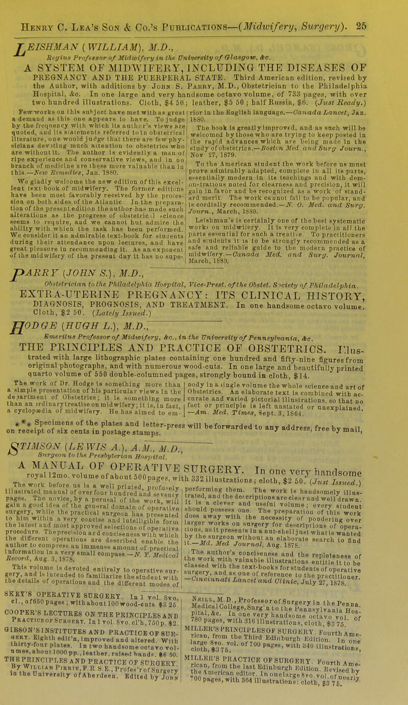 TEISHMAN {WILLIAM), M.D., Regius Professor of Midwifery in the. University of Olasgow, Stc. A SYSTEM OF MIDWIFERY, INCLUDING THE DISEASES OF PREGNANCY AND THE PUERPERAL STATE. Third American edition, revised by the Author, with additions by John S. Pahiiy, M.D., Obstetrician to the Philadelphia Hospital, etc In one large and very handsome octavo volume, of 733 pages, with over two hundred illustrations. Cloth, $4 50; leather, $5 50 ; half Russia, $b\ (Just Ready.) rior in the English language.—Canada Lancet, Jan. lb 80. Few works on this subject have met with as great a demand as this one appears to have. To judge by the frequency with which its author's views are quoted, and its siatements referred to in obstetrical literature, one would judge that there are few phy- sioians dev>ting much attention to obstetrics who are without it. The author is evidently a inau oI ripe experience and conservative views, aud in no branch of medicine are these more valuable than in this.—New Remedies, Jau. 1880. We gladly welcome the new edition of this excel- lent text-book of midwifery. The former editions have been most favorably received by the proies- siou on both sides of the Atlantic In the prepara- tion of the present edition the author has made such alterations as the progress of obstetric il science seems to require, and we cannot but admire the ability with which the task has been performed. We consider it an admirable text-book for students during their attendance upon lectures, and have great pleasure in recommending it. As an exponent of the midwifery of the present day it has no supe- The book is grea tly improved, and as such will be welcomed by those who are trying to keep posted in the rapid advances which are being made in the study of obstetrics.—Boston Med.and Surg Journ., Nov 27, 1879. To the American student the work before us must prove admirably adapted, complete in all its parts, essentially modern in its teachings and with dem- onstrations noted for clearness aud precision, it will gain in favor and be recognized as a work of stand- ard merit. The work cannot fail to be popular, and is cordially recommended.—N. 0. Med. and Surg. Journ., March, 1SS0. Leishman's is certainly one of the best systematic worki on midwifery. It is very complete iu al) the parts essential for such a treati-.e. To practitioners and students it is to be strongly recommended as a safe and reliable guide to the modem practice of midwifery.—Canada Med. and Surg. Journal, March, 1880. P ARRY {JOHN S.), M.D., Obstetrician to the Philadelphia Hospital, Vice-Prest. of the Obstet. Society of Philadelphia EXTRA-UTERINE PREGNANCY: ITS CLINICAL HISTORY, DIAGNOSIS, PROGNOSIS, AND TREATMENT. In one handsome octavo volume Cloth, $2 50. (Lately Issued.) JJODGE {HUGH L.), M.D.7~ Emeritus Professor of Midwifery, Ac, in the University of Pennsylvania, Ac THE PRINCIPLES AND PRACTICE OF OBSTETRICS. Illus- trated with large lithographic plates containing one hundred and fifty-nine figures from original photographs, and with numerous wood-cuts. In one large and beautifully printed quarto volume of 550 double-columned pages, strongly bound in cloth, $14. The work of Dr. Hodge is something more than a simple presentation of his particular views in the department of Obstetrics; it is something more than an irdinary treatise on midwifery; it is, in fact a cyclopssdia of midwifery. He has aimed to em' oody in a jingle volume the whole science and art of Obstetrics. An elaborate text is combined with ac- curate and varied pictorial illustrations, so that no fact or principle Is left unstated or unexplained —Am. Med. Times, Sept. 3, 1S64 *** Specimens of the plates and letter-press will be forwarded to any address free bv mall on receipt of six cents in postage stamps. * ttuures8>lree Dy mail, TIMS ON {LEWIS A.), A.M., M.D. ^> Surgeon to the Presbyterian Hospital. A MANUAL OF OPERATIVE royal 12mo. volume of about 500 pages, wi The work before us is a well printed, profusely illustrated manual of over four hundred and seventv pages. The novice, by a perusal of the work, will gain a good idea of the general domain of operative surgery, while the practical surgeon has presented to him within a very concise and intelligible form the latest and most approved selections of operative procedure. Theprecision ard conciseness with which the different operations are described enable the author to compress an immense amount of practical information in a very small oompaes.-iY Y Medical Record, Aug. S, 1878. * ■ * ■ juhuilui This volume is devoted entirely to operative sur- fhZ'^-i 1Hln,cude? to familiarize thestudent with the details of operations and the different modes of SURGERY. In one very handsome th 332 illustrations; oloth, $2 50. (Just Issued.) performing them. The work is handsomely illus- trated, and the descriptions are clear and well drawn It is a clever and useful volume ; every student should possess one. The preparation of this work does away with the necessity of pondering over larger works on surgery for descriptions of opera- tions,^ presents in a nut-shell just what is wanted u7 ^/n,afw\m,h0U,tan e»»borate search to find it.—Md. Med Journal, Aug. 1878. ■ The author's conciseness and the repleteness of the work with valuable illustrations entitle ? tbe classed with the text-books for students of operative surgery, and as one of reference to the practilioner -Cincinnati Lancet and Clinic, July 27 1878 SKfT'8 OpERATiVE SURGERY. In n^TsToT el., of 650 pages ; wlthabout 100 wood-cuts. $3 26 COOPER'S LECTURES OM THE PRINCIPLES AND Practice op Surgery. Inl vol.8vo.cl'h,750p. *2. GIBSON'S INSTITUTES AND PRACTICE OF 8UR- ?hHl' ?,*hth,edlt'n. l«»>Pi:oved and altered. With thirty-four plates. In two handsome oc»avo vol- nmes,about 1000pp.,leather, raised bands. «6 50 THE PRINCIPLES AND PRACTICE OP SURGERY l/t^'rVV P!RR,K-F R-8 E.,Profes'rof Surgery in the University of Aberdeen. Edited by John Neill, M.D., Professor of Surgery in thePBnno 2uadlCA C0lTlege'Sur«'\t0 the PenynsylvaniaeHos: ratal, &c. In one very handsome octavo vol of 780 pages, with 316 illustrations, cloth $3 75 °f MILLER'S I'RINCII'LKSOF SUKGKKY. Fourth Am. ricen, from the Third Edinburgh Edition I„ SmBti?1, of70°pages-with b4° ^ As.. MILLER'S PRACTICE OF SURGERY Fourth * r an, frora the last Edinburgh SfcUJwtadbt the American editor. In onelargeSvo vol of f, 1 '00 pages, with 364 illustration^.!™$3 n J