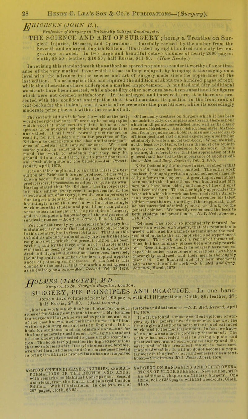 fJRICHSRN {JOHN R.), Professor of Surgery in University College, London, etc. THE SCIENCE AND ART OP SURGERY; being a Treatise on Sur- giciil Injuries, Diseases, and Operations. Carefully revised by the author from the Seventh and enlarged English Edition. Illustrated by eight hundred and sixty two en- gravings on wood. In two large and beautiful octavo volumes of nearly 2000 pages : cloth, $8 50 ; leather, $10 50; half Russia, $11 60. {Now Ready.) In revising this standard work the author has spared no pains to render it worthy of a continu- ance of the very marked favor which it has so long enjoyed, by bringing it thoroughly on a level with the advance in the science and art of surgery made since the appearance of the last edition. To accomplish Ibis has required the addition of about two hundred page of text, while the illustrations have undergone a luarked improvement. A hundred and fifty additional wood-cuts have been inserted, while about fifty other new ones have been substituted for figures which were not deemed satisfactory. In its enlarged and improved form it is therefore pre- sented with the confident anticipation that it will maintain its position in the front rank of text-books for the student, and of works of reference for the practitioner, while its exceedingly moderate price places it within the reach of all. Of the many treatises on Surgery which It has been our task to study, or our pleusurc to read, there is Done which in all points has satisfied us so well as the classic treatise of Erichsen. His polished,clear style, bisfree- The seventh edition is before the world as the last word or surgical science. There may be monographs which excel it upon certain points, but as a con- spectus upon surgical principles and practice it Is unrivalled. It will well reward practitioners to read it, for it has been a p<:culiar province of Mr. Erichsen to demonstrate the absolute interdepend- ence of medical and surgical science We need scarcely add, in conclusion, that we heartily corn- mend the work to students that they may be grounded in a sound faith, and to practitioners as an invaluable guide at the bedside.— Am Practi- tioner, April, 1878. It is no i lie compliment to say thatthisis the best edition Mr. Erichsen has ever produced of his well- known book. Besides inheriting the virtues of lis predecessors, it possesses excellences quite its own. Having stated that Mr. Erichsen his incorporated into this edition every recent improvement in the science and art of surgery, it would be a supereroga- tion to give a detailed criticism. In short, we un- hesitatiugly aver that we know of no other single work where the student and practitioner can gain at oncesoclear an insight into the principlesof surgery, and so complete a knowledge of the exigencies of surgical practice.— London Lancet, T?eh. H, 187S. For the past twenty years Erichsen's Surgery has maintained its place as the leading text-book, not only in this country, but in Great Britain. That it is able to hold its ground, is abundantly proven by the tho- roughness with which the present edition has been revised, and by the large amount of valuable mate- rial that has been added. Aside from this, one hun- dred and fifty new illustrations have been inserted, including quite a number of microscopical appear- ances of pathological processes. So marked Is this change for the better, that the work almost appears as an entirely new one.—Med. Record, Feb. 23,1878. dom from prejudice and hobbies, his unsurpassed grasp of his subject, and vast clinical experience, qualify him admirably to write a model text-book. When we wish, at the least cost of time, to learn the most of a topic in surgery, we turn, by preference, to his work. It is a pleasure, therefore, to see thut the appreciation of it is general, and has led to the appearance of another edi- tion.—Med. and Surg. Reporter, Feb. 2, lb'8. Notwithstanding the increase in size, we observe that much old matter has been omitted. The entire work has been thoroughly written up, and not merely amend- ed by a few extra chapters A great improvement has been made in the illustrations. One hundred and fifty new ones have been added, and many of the old ones' have been redrawn. The author highly appreciates the favor with which his work has been received by Ameri- can surgeons, and has endeavored to render his latest edition more than ever worthy of their approval. That be has succeeded admirably, must, we think, be the general opinion. We heartily recommend the book to both student and practitioner.—A'. Y.Med. Journal, Feb.1878. Erichsen bas stood so prominently forward for years as a writer on Surgery, that his reputation is world wide, and hi6 name us as familiar to the med- ical student as to the accomplished and experienced surgeon. The work is not a reprint of former edl tions, but has in many places been entirely rewrit- ten. Recent improvements in surgery have not es- caped his notice, various new operations have been thoroughly analyzed, and their merits thoroughly discussed. One hundred and fifty new wood-cnts add to the value of this work.—N. U. Med. and Surg. Journal, March, 1878. H OLMES {TIMOTHY), M.D., «- Surgeon to St. George's Hospital, London. SURGERY, ITS PRINCIPLES AND PRACTICE. In one hand- some octavo volume of nearly 1000 pages, with 411 illustrations. Cloth, $6; leather, $7: half Russia, $7 50. {Just Issued.) Its foroeand distinctness.—N. Y. Med. Record, April 14, 1876. It will be found a most excellent epitome of sur- gery by the general practitioner who has not the time togtveattention to more minute and extended works and to the medical student. In fact, we know of no one we can more cordially recommend. The author has succeeded well in giving a plain and practical account of each surgical injury and dis- ease, and of the treatment which is most com- monly advisable. It will no doubt become a popu- lar work In the profession, and especially as a text- book.— Cincinnati Med. News, April, 1876. This 16 a work which has been looked for on both sides oft he Atlantic with much Interest. Mr. Holmes isa surgeon of largeand varied experience,and one of the best known, and perhaps the most brilliant writer upon surgical subjects in England. It is a book for students—and an admirable one—and for the busy general practitioner. 11 will give a student all the knowledge needed to pass a rigid examina- tion The book fairly justifies the high expectations that'were formed of it. Its style is clear and forcible, even brilliant at times, and the conciseness needed to bring it within its properlimltshas not impaired ASHTON ON THE DISEASES, INJURIES, and MAL- FORMATIONS OF THE RECTUM AND ANUS: with remarks on Habitual Constipation. Second American, from the fourth and enlarged London Edition. With illustrations. In one 8vo. vol. of 287 pages, cloth,<S3 26. SARGENT ON BANDAGING AND OTHER OPERA- TIONS OF MINOR SURGERY. New edition, with an additional chapter on Military Surgery. One 12mo,vol. oI3S3pag9B withlSt wood-cuts. Cloth, $170.