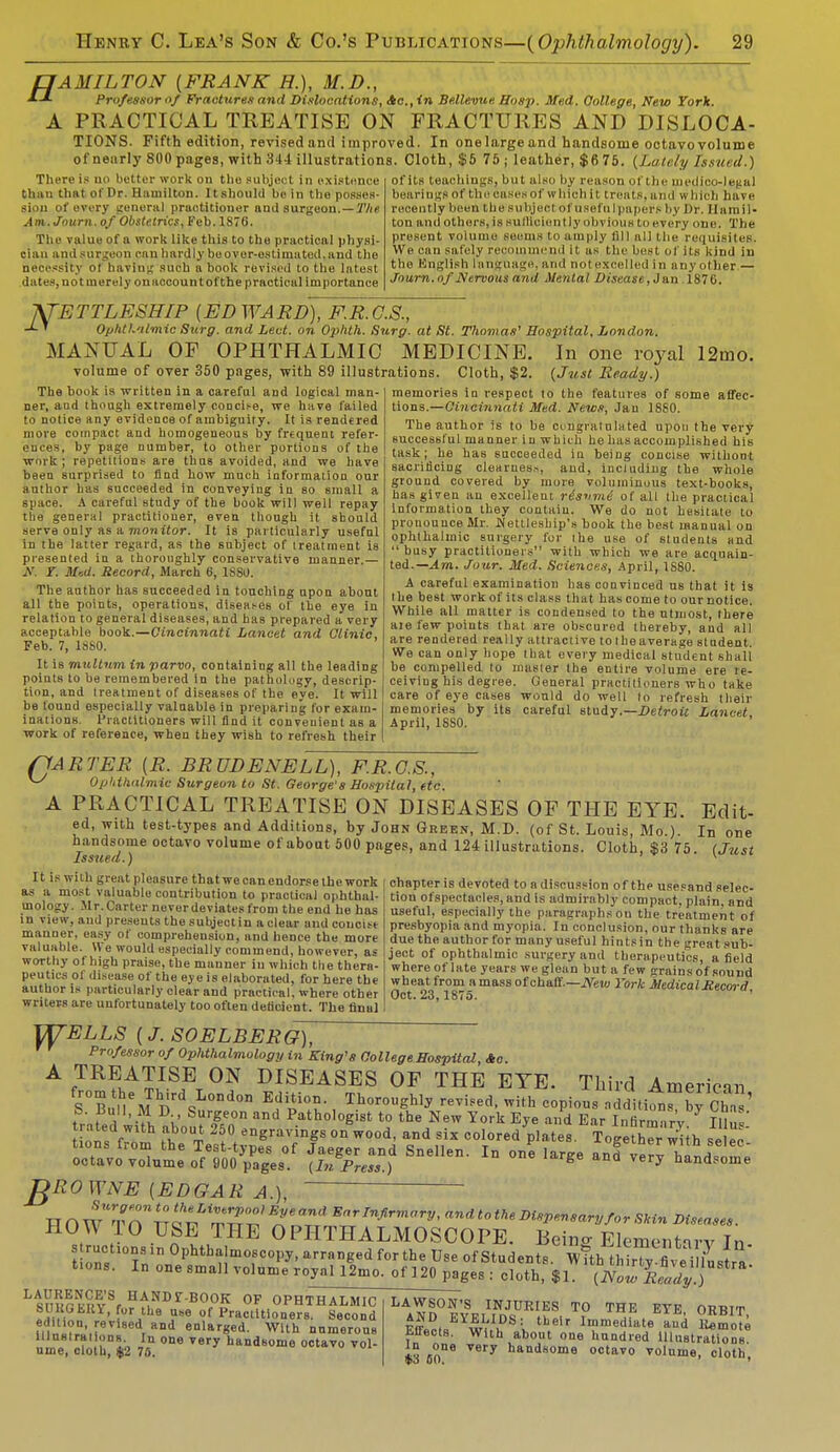 HAMILTON {FRANK H.), M.D., Professor Of Fractures and Dislocations, He, in Bellevue Hosp. Med. College, New York. PRACTICAL TREATISE ON FRACTURES AND DISLOCA- TIONS. Fifth edition, revised and improved. In one large and handsome octavo volume of nearly 800 pages, with 344 illustrations. Cloth, $5 75; leather, $6 75. {Lately Issued.) A There is no better work on the subject in existence than that of Dr. Hamilton. Itshould be in the posses- sion of every general praotitioner and surgeon.— The Am.Journ. of Obstetrics, Feb. 1876. The value of a work like this to the practical physi- cian and surgeon can hardly be over-estimated, and tho necessity oi having such a book re-vised to (lie latest dates, not merely on account of the practical importance of its teachings) but also by reason of the medico-lega) bearing of the oases of which it treats, and w Inch have recently been thesubjeel ofusefulpapefs by Dr. Hamil- ton and others, is sufficiently obvious to every one. The present volume seems to amply fill all the requisites. We can safely recommend it as the best of its kind in the Bnglish language, and nol excelled in anyother,— Journ. of Nervous ami Mental Disease, Jan 1870. XTETTLESHIP (EDWARD), F.R.G.S., ' Ophthalmic Surg, and Led. on Ophth. Surg, at St. Thomas'1 Hospital, London. MANUAL OF OPHTHALMIC MEDICINE. In one royal 12mo. volume of over 350 pages, with 89 illustrations. Cloth, $2. {Just Ready.) The book is written in a careful and logical man- ner, aud though extremely concise, we have failed to notice any evidence of ambiguity. It is rendered more compact and homogeneous by frtquent refer- euoes. by page number, to other portions of the work; repetitions are thus avoided, and we have been surprised to find how much information our author has succeeded in conveying in so small a space. A careful study of the hook will well repay the general practitioner, even though it should serve only as a monitor. It is particularly useful in the latter regard, as the subject of treatment is presented in a thoroughly conservative manner.— N. Y. Med. Record, March 6, 1S80. The author has succeeded in touching npon about all the points, operations, diseases of the eye in relation to general diseases, and has prepared a very acceptable book.—Cincinnati Lancet and Clinic, Feb. 7, 18S0. It is multnm in parvo, containing all the leading points to be remembered in the pathology, descrip- tion, and treatment of diseases of the eye. It will be found especially valuable in preparing for exam- inations. Practitioners will find it conveuient as a work of reference, when they wish to refresh their memories in respect to the features of some affec- tions.—Cincinnati Med. News, Jan 1880. The author is to be congratulated upon the very successful manner in which he has accomplished his task; he has succeeded in being concise without sacrificing clearness, and, including the whole ground covered by more voluminous text-books, has given an excellent risvmi of all the practical Information they contain. We do not hesitate to pronounce Mr. Wettlesbip's book the best manual on ophthalmic surgery for the use of students and  busy practitioners with which we are acquain- ted.— Am. Jour. Med. Sciences, April, 1S80. A careful examination has convinced us that it is the best work of its class that has come to our notice. While all matter is condensed to the utmost, there aie few points that are obscured thereby, and all are rendered really attractive to the average student. We can only hope that every medical student shall be compelled to master the entire volume ere re- ceiving his degree. General practitioners who take care of eye cases would do well to refresh their memories by its careful study.—Detroit Lancet April, 1SS0. 'ARTER {R. BRUDENELL), F.R.G.S., Ophthalmic Surgeon to St. George's Hospital, etc. A PRACTICAL TREATISE ON DISEASES OF THE EYE. Edit- ed, with test-types and Additions, by John Green, M.D. (of St. Louis, Mo.). In one handsome octavo volume of about 500 pages, and 124 illustrations. Cloth, $3 75. {Just chapter is devoted to n discussion of the usesand selec- tion ofspectacles, and is admirably compact, plain, and useful, especially the paragraphs ou the treatment of presbyopia and myopia. In conclusion, our thanks are due the author for many useful hintsin the great sub- ject of ophthalmic surgery an.d therapeutics, afield where of late years we glean but a few rains of sound wheat from a mass of chaff.—JYeiu York Medical Record Oct. 23,1875. It is with great pleasure that we can endorse the work as a most valuable contribution to practical ophthal- mology. Mr.Carter neverdeviates from the end he has in view, aud presents the subjectin a clear and concise manner, easy of comprehension, and hence the more valuable. We would especially commend, however, as worthy of high praise, the manner in which the thera- peutics of disease of the eye is elaborated, for here the author is particularly clear and practical, where other writers are unfortunately too often deficient. The final VTTELLS (J. SOELBERG), Professor of OpMhalmology in King's College Hospital, Ac. A TREATISE ON DISEASES OF THE EYE. Third American S°Bt l'6 J nr%L0Dd0n , Th°r0U^ re™ed' ith -pious additi^by Ch 1 * f '-.i. I' SurFon and ^hologist to the New York Eye and Ear Infirmnrv Til,',' 'ROWNE {EDGAR A.), TT O W't n^TTQ^'ipTJl?' nTi' Bar Infirmary, and tothe Dispensary for Skin Diseases. HOT\ TO USE THE OPHTHALMOSCOPE. Beino- Elementirv In t rstlUDininn°Phtb Mm°fC01,y' arranged forthe Use of Students ^ilTXe^atrV: t.ons. In one small volume royal 12mo. of 120 pages : cloth, $1. (i\W Ready ) LSv?fo?th?urse^%Kra^ THE ETE, ORBIT, ume, cloth, $2 7S. ano«ome octavo vol- In ^one very handsome octavo volume, cloth, B