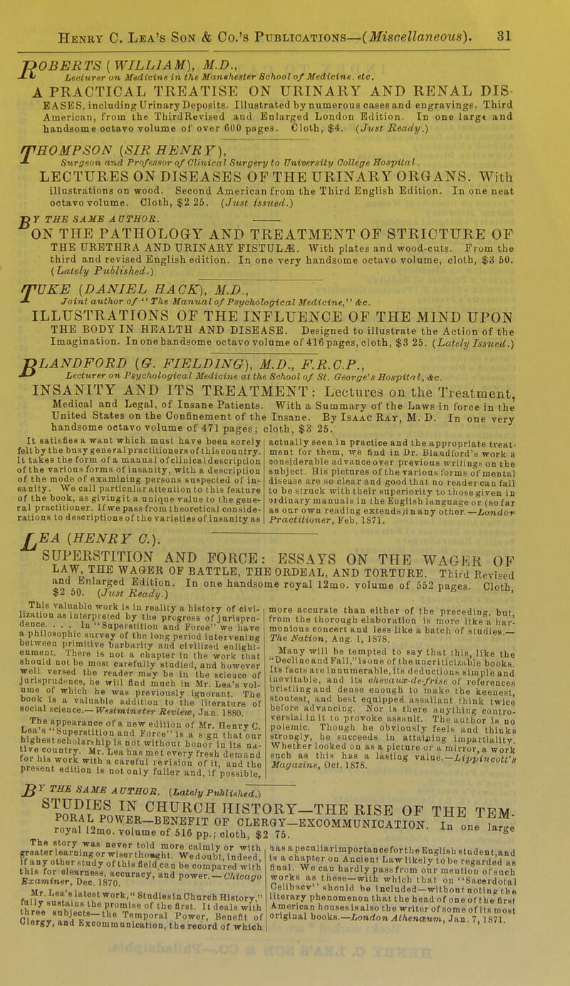 ROBERTS [ WILLIAM), M.D., Lecturer on Medicine in the Manthester Sohool of Medicine, etc. A PRACTICAL TREATISE ON URINARY AND RENAL DIS EASES, inoluding Urinary Deposits. Illustrated by numerous oases and engravings. Third American, from the ThirdRevised and Enlarged London Edition. In one largt and handsome octavo volume of over 0U0 pages. Cloth, $4. (Jvst Ready.) /THOMPSON [SIR HENRY), Surgeon and Professor of Clinical Surgery to University College Hospital. LECTURES ON DISEASES OF THE URINARY ORGANS. With illustrations on wood. Second American from the Third English Edition. In one neat octavo volume. Cloth, $2 25. (Just issued.) T>Y THE SAME AUTHOR. ON THE PATHOLOGY AND TREATMENT OF STRICTURE OF THE URETHRA AND URINARY PISTULJE. With plates and wood-cuts. From the third and revised English edition. In one very handsome octavo volume, cloth, $'S 50. {Lately Published.) rpUKE [DANIEL HACK), M.D., Joint author of  The Manual of Psychological Medicine, Sec. ILLUSTRATIONS OF THE INFLUENCE OF THE MIND UPON THE BODY IN HEALTH AND DISEASE. Designed to illustrate the Action of the Imagination. In one handsome octavo volume of 416 pages, cloth, $3 25. (Lately Issued.) T>LANDFORD (G. FIELDING), M.D., F.R.C.P., Lecturer on Psychological Medicine at the School of St. George's Hospital, &c. INSANITY AND ITS TREATMENT: Lectures on the Treatment, Medical and Legal, of Insane Patients. With a Summary of the Laws in force in the United States on the Confinement of the Insane. By Isaac Ray, M. D. In one very handsome octavo volume of 471 pages ; cloth, $3 25. It satisfies a want which must have been sorely felt by the busy general practitioners of this country. It takes the form of a manual of clinical description of the various forms of insanity, with a description of the mode of examining persons suspected of in- sanity. We call particular attention to this feature of the book, as givingit a unique value to thegeue- ral practitioner. If we pass from theoretical conside- rations to descriptions of the varietiesof insanityas actually seen in practice and the appropriate treat- ment for them, we nnd in Dr. Blaodford's work a considerable advance over previous writings on the subject. His pictures of the various forms of mental disease are so clear and good that no reader can fail to be struck with their superiority to thosegiven in ordinary manuals in the Euglish language or (so far as our own reading extends Jin any other.— Londov Practitioner, Feb. 1871. EA [HENRY C). SUPERSTITION AND FORCE: ESSAYS ON THE WAGER OF LAW THE WAGER OP BATTLE, THE ORDEAL, AND TORTURE. Third Revised and Enlarged Edition. In one handsome royal 12mo. volume of 552 pages. Cloth 50. (Just Ready.) ' more accurate than either of the preceding, but from the thorough elaboration is more like a har- monious concert and less like a hatch of studies — The Nation, Aug. 1, 1878. Many will be tempted to say that this, like the ■•Decline and Pall, is one of the uncriticizable books Its facts are in numerable, its deductions simple and iuovitable, and its ohevaux-de-frise of references bristling and dense enough to make the keenest stoutest, and best equipped assailant think twice before advancing. Nor is there anything contro- versial in it to provoke assault. The author is no polemic. Though he obviously feels and thinks strongly, he succeeds in attaining impartiality Whether looked on as a picture or a mirror a work such as this has a lasting value.— Lippincott't Magazine, Oct. 1S78. This valuable work is in reality a history of civi- lization as interpreted by the progress of jurispru- dence. ... In Superstition and Force we have a philosophic survey of the long period intervening between primitive barbarity and civilized enlight- enment. There is not a chapter in the work that should not be most carefully studied, and however well versed the reader may be iu the scieuce of jurisprudence, he will find much in Mr. Lea's vol- ume ot which he was previously ignorant. The book is a valuable addition to the literature of social science.— Westminster Review, Jan. 1880. The appearance of a new edition of Mr. Henry C h\Xl.t SuPe,rsti'ionand Force is a sign that our highest scholarship is not without honor in its na- tive country. Mr. Lea has met every fresh demand for his work with a careful revision of it, and the present edition is not only fuller and, if possible, £Y THE SAME AUTHOR. (Lately Published.) S pJSFi? m CHURCH HISTORY—THE RISE OF THE TEM- rov^|L9P°WE,R-BEfNEFIT 0F CLERGY—EXCOMMUNICATION. In one large royal 12mo. volume of 516 pp.; cloth, $2 75. J-n one large The story was never told more calmly or with greater earningor wiser thought. Wedoubt, indeed, f any other study of this field can be compared with this for clearness, accuracy, and power.-Chicago Examiner, Dec. 1870. Mr. Lea slatest work, Studiesin Church History, fully sustains the promise of the first. It deals with three subjects-the Temporal Power, Benefit of Clergy, and Excommunication, the record of which aasa peculiarimportanoeforthe English student and is a chapter on Ancient Lawlikely tobe regarded as hual. We can hardly passfrom our mention of such works as these—with which that on Sacerdotal Celibacy' should be included—without notlnc t hp literary phenomenon that the head of one of the first American houses isalso the writer of some of its most original books.— London Athenceum, Jan. 7, 1871.