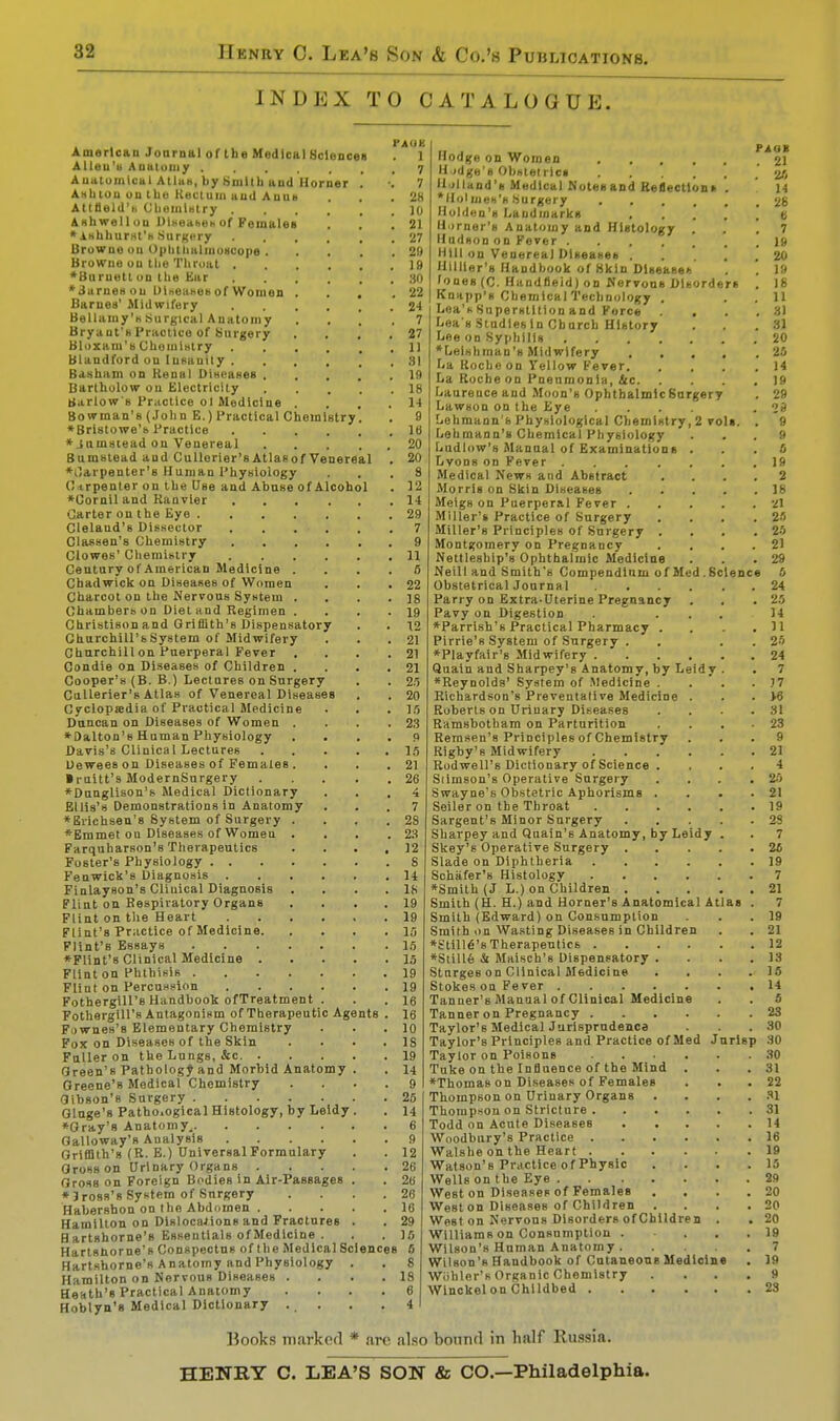 INDEX TO CATALOGUE. PAOK American Journal of the Medical Sciences 1 Allen's Auatoiuy ..... 7 Anatomical Atlas, by Smith and Horner .' •.' 7 Ashtou on the Rectum and Anus . . . 28 Attlleld'b ChemlHtry 10 Ashwell ou Ulhoaheh of Females . . .21 ♦ishhurst's Surgery 27 Browne on Ophthalmoscope 29 Browne on the Throat 19 ♦Burnett on the Ear 30 *3arnesou Diseases of Women ... .22 Barnes' Midwifery 24 Bellamy's .Surgical Anatomy .... 7 Bryant'sPraclico of Surgery . . , .27 Bloxam's Chemistry 11 Blandford on lusanity 81 Basham on Renal Diseases 19 Bartholow ou Electricity 18 Barlow'B Practice ol Medicine .... 14 Bowman's (John E.) Practical Chemistry ♦Bristowe's Practice .... ♦ jnmstead on Venereal Bumstead and Cullerier'sAtlasof Venereal ♦llarpenter's Human Physiology Cirpenter on the Use and Abuse of Alcohol *0ornil and Kanvier .... Carter on the Eye Clelaud's Dissector .... Classen's Chemistry .... Clowes' Chemistry .... Century of American Medicine . Chadwick on Diseases of Women Charcot on the Nervous System . Chambers on Diet and Regimen . Christison and Griffith's Dispensatory Churchill's System of Midwifery Churchill on Puerperal Fever . Condie on Diseases of Children . Cooper's (B. B.) Lectures on Surgery Cullerier's Atlas of Venereal Diseases Cyclopeedia of Practical Medicine Duncan on Diseases of Women . *Dalton's Human Physiology Davis's Clinical Lectures Uewees on Diseases of Females . ■ mitt's ModernSnrgery *Dunglison's Medical Dictionary Ellis's Demonstrations in Anatomy ♦Brichsen's System of Surgery *Emmet ou Diseases of Women Farquharson's Therapeutics Foster's Physiology . . Fenwick's Diagnosis . Finlayson's Clinical Diagnosis Flint on Respiratory Organs Flint on the Heart Flint's Practice of Medicine. Flint's EsBays ♦Flint's Clinical Medicine . Flint on Phthisis . Flint on Percussion Fothergill's Handbook ofTreatment Fothergill's Antagonism of Therapeutic Agents Fownes's Elementary Chemistry Fox on Diseases of the Skin Fuller on the Lungs, &c. . Green's Pathology and Morbid Anatomy Greene's Medicai Chemistry Gibson's Surgery Gluge's Pathological Histology, by Leidy ♦Gray's Anatomy^ Galloway's Analysis .... Griffith's (R. E.) Universal Formulary Gross on Urinary Organs . Gross on Foreign Bodies in Air-Passages *) ross's System of Surgery Habersbon on the Abdomen . Hamilton on Dislocations and Fractures Hartshorne's Essentials of Medicine . Hartshorne's Conspectus of the Medical Sciences 6 Hartshorne's Anatomy and Physiology . . 8 Hamilton on Nervous Diseases . . . .18 Heath's Practical Anatomy .... 6 Hoblyn's Medical Dictionary . . . .4 16 20 20 8 12 14 29 7 9 11 5 22 18 19 12 21 21 21 2., 20 IS 23 P 16 21 28 4 7 2S 23 12 8 14 IS 19 19 IS 16 15 19 19 16 16 10 18 19 14 9 2:, 14 6 9 12 26 26 26 16 29 16 PAGE . 21 . tt 14 . 28 6 7 Hodge on Women .... Hedge's Obstetrics .... Holland's Medical Notesand Reflection* Holmes's Surgery .... Holden's Landmarks , Horner's Anatomy and Histology . Hudson on Fever 19 Hill on Venerea) Diseases ..... Hillier's Handbook of Hkln Disease* Tones (C. Handfieid) on Nervous Disorders . Knapp's Chemical Technology . Loa'hSuperstition and Force .... Lea's Studies in Cburch History Lee on Syphilis *Leishman's Midwifery La Kocheon Yellow Fever La Roche on Pneumonia, lie Laurence and Moon's Ophthalmosurgery Lawson on the Eye .... Lehmann's Physiological Chemistry, 2 vols. . Lehmann's Chemical Physiology Ludlow's Manual of Examinations . Lyons on Fever Medical News and Abstract .... Morris on Skin Diseases Meigs on Puerperal Fever Miller's Practice of Surgery .... Miller's Principles of Surgery .... Montgomery on Pregnancy .... Nettleship's Ophthalmic Medicine Neill and Smith's Compendium of Med.Science 6 Obstetrical Journal 24 Parry on Extra-Uterine Pregnancy . . .25 Pavy on Digestion . ... 14 *Parrish's Practical Pharmacy . . . .11 Pirrie's System of Surgery . . . 25 ♦Playfair's Midwifery 24 Quain and Sharpey's Anatomy, by Leidy . . 7 ♦Reynolds' System of Medicine . . . . J7 Richardson's Preventative Medicine . . . W Roberts on Urinary Diseases . . . .31 Ramsbotham on Parturition .... 23 Remsen's Principles of Chemistry ... 9 Rigby's Midwifery 21 Rodwell's Dictionary of Science . ... 4 Slimson's Operative Surgery ... .25 Swayne's Obstetric Aphorisms . . . .21 Seiler on the Throat 19 Sargent's Minor Surgery 2S Sharpey and Quain's Anatomy, by Leidy . . 7 Skey's Operative Surgery 25 Slade on Diphtheria 19 Schiifer's Histology 7 ♦Smith (J L.) on Children 21 Smith (H. H.) and Horner's Anatomical Atlas . 7 Smith (Edward) on Consumption . . .19 Smith on Wasting Diseases in Children . . 21 ♦Still's Therapeutics 12 ♦Stille & Maisch's Dispensatory . . . .13 Stnrges on Clinical Medicine . . . .IS Stokes on Fever 14 Tanner's Manual of Clinical Medicine . . 5 Tanner on Pregnancy 23 Taylor's Medical Jurisprudence . . .30 Taylor's Principles and Practice of Med Jnrlsp 30 Taylor on Poisons 30 Tuke on the Influence of the Mind . . 31 ♦Thomas on Diseases of Females . . 22 Thompson on Urinary Organs . . . .31 Thompson on Stricture 31 Todd on Acute Diseases 14 Woodbury's Practice 16 Walshe on the Heart 19 Watson's Practice of Physic .... 15 Wells on the Eye 29 West on Diseases of Females . . . .20 West on Diseases of Children .... 20 West on Nervous Disorders ofChildren . . 20 Williams on Consumption 19 Wilson's Human Anatomy 7 Wilson's Handbook of Cutaneous Medicine . 19 Wiihler's Organic Chemistry .... 9 Winckel on Childbed 23 Hooks markerl * arc also bound in half Russia. HENRY C. LEA'S SON & CO.—Philadelphia.