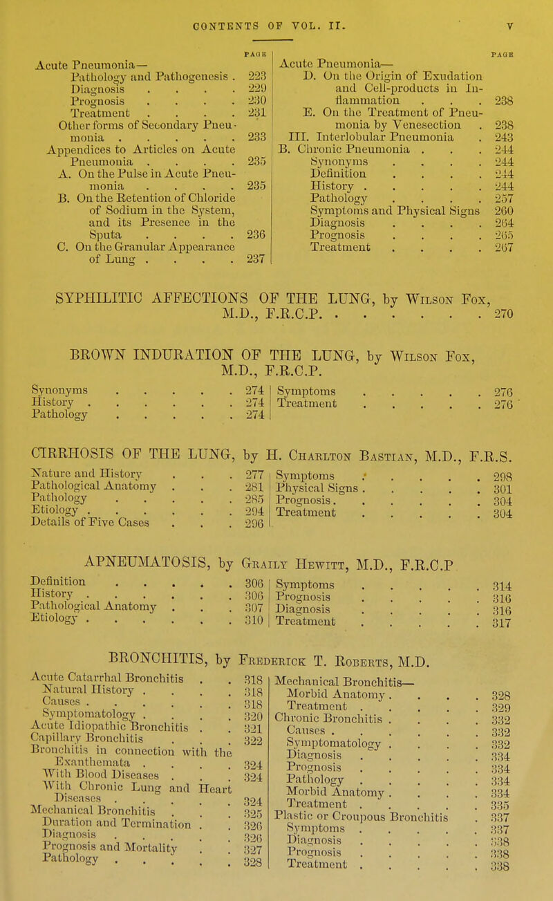 PAIIK Acute Pneumonia— Pathology and Pathogenesis . 223 Diagnosis .... 229 Prognosis .... 230 Treatment .... 231 Other forms of Secondary Pneu • monia ..... 233 Appendices to Articles on Acute Pneumonia .... 235 A. On the Pulse in Acute Pneu- monia .... 235 B. On the Eetention of Chloride of Sodium in the System, and its Presence in the Sputa . . . .236 C. On the Granular Appearance of Lung . . . .237 PAGB Acute Pneumonia— D. On the Origin of Exudation and Cell-products in In- flammatiou . . . 238 E. On the Treatment of Pneu- monia by Venesection . 238 III. Interlobular Pneumonia . 243 B. Chronic Pneumonia . , . 244 Synonyms .... 244 Definition .... 244 History 244 Pathology .... 257 Symptoms and Physical Signs 260 Diagnosis .... 264 Prognosis .... 265 Treatment . . . .267 SYPHILITIC AFFECTIONS OF THE LUNG, by Wilson Fox, M.D., F.R.C.P 270 BROWN INDURATION OF THE LUNG, by Wilson Fox, M.D., F.R.C.P. Synonyms History . Pathology 274 274 274 Symptoms Treatment 276 276 CIRRHOSIS OF THE LUNG, by H. Charlton Bastian, M.D., F.R.S Nature and History . . . 277 Pathological Anatomy . . . 281 Pathology ..... 285 Etiology ...... 294 Details of Five Cases . . . 296 Symptoms Physical Signs Prognosis. Treatment 298 301 304 304 APNEUMATOSIS, by Graily Hewitt, M.D., F.R.C.P Definition 306 Symptoms . . . 314 Il'story 306 Prognosis . . . *  ;316 Pathological Anatomy . . , 307 Diagnosis . ' 316 Etiology 310 I Treatment . . ' ' * 317 BRONCHITIS, by Frederick T. Roberts, M.D. Acute Catarrhal Bronchitis . Natural History . Causes Symptomatology . Acute Idiopathic Bronchitis . Capillary Bronchitis Bronchitis in connection with tlie Exanthemata . With Blood Diseases . With Chronic Lung and Heart Diseases .... Mechanical Bronchitis Duration and Termination . Diagnosis .... Prognosis and Mortality Pathology .... 318 318 318 320 321 322 324 324 324 325 .326 326 327 328 Mechanical Bronchitis— Morbid Anatomy Treatment . Chronic Bronchitis Causes . Symptomatology Diagnosis Prognosis Pathology Morbid Anatomy Treatment . Plastic or Croupous Bronchitis Symptoms . Diagnosis Prognosis Treatment .