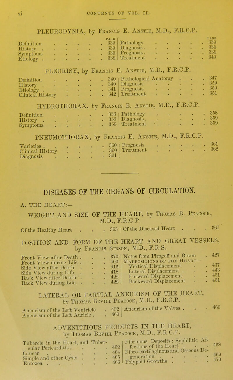 PLEURODYNIA, by Fiiancis E. Anstie, M.D., F.R.C.P. Definition History . SsMnptoniH Etiology . PAKE 339 Pathology Diagno.sirt. PfognosiB. Treatment PLEURISY, by Francis E. Anstie, M.D., F.R.C.P. Definition History . Etiology . Clinical History 340 340 341 342 Pathological Anatomy Diagnosis Prognosis Treatment HYDROTIiORAX, by Francis E. Anstie, M.D., F.R.C.P. DcGnitiou History . Symptoms 358 I Pathology 358 ! Diagnosis. 358 I Treatment PNEUMOTHORAX, by Francis E. Anstie, M.D., F.R.C.P. Yaricties . Clinical History Diasnosis 360 360 361 Prognosis Treatment PAGE 330 330 330 340 347 3'10 350 351 358 350 350 301 302 DISEASES OF THE ORGANS OF CIRCULATION. A. THE HEART:— WEIGI-IT AND SIZE OF THE HEART, by Thomas B. Peacock, M.D., F.R.C.P. Ofthe Healthy Heart . . . 363 | Of the Diseased Heart . . .367 POSITION AND FORM OF THE HEART AND GREAT VESSELS, by Francis Sibson, M.D., F.R.S. Front View after Death Front View during Life Side View after Death Side View during Life Back View after Death Back View during Life 370 400 416 418 422 422 Notes from Pirogoff and Braun Malpositions of the Heart— Vertical Displacement Lateral Displacement . Forward Displacement Backward Displacement LATERAL OR PARTIAL ANEURISM OF THE HEART, by Thomas Bevill Peacock, M.D., F.R.C.P. Aneurism of the Left Ventricle . 452 Aneurism of the Left Auricle . . 460 Aneurism of the Valves ADVENTITIOUS PRODUCTS IN THE HEART, by Thomas Bevill Peacock, M.D., F.R.C.P. Tubercle in the Heart, and Tuber- Fibrinous Deposit^: Syphilitic Af- cular Pericarditis. . . . 462 .f^'^'l n™,', T>o' CiiiKcr 464 Fihro-cartilagnious and Osseous l)c- simple and other Cysts . . . 465 generation • • ' ' ' Entozoa 460 Polypoid Growths . . • • 427 437 443 451 451 460 408 460 470