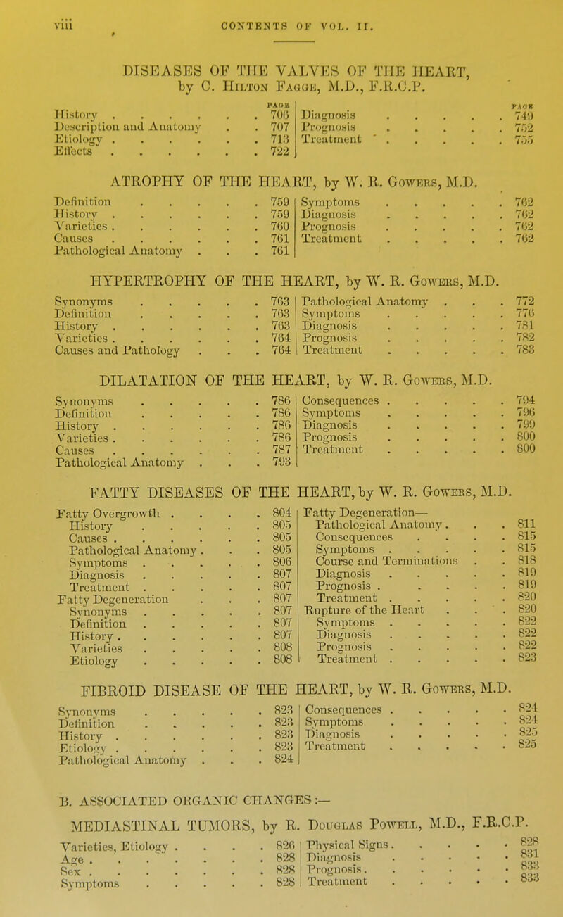 DISEASES OF THE VALVES OF THE HEART, by C. Hilton Fagge, M.D., F.il.C.P. History 70(5 Description and Anatomy . . 707 Etiology 713 Ellects 722 Diagnosis Prognosis Treatment TAOB 74'.J 752 755 ATROPHY OF THE HEART, by W. R. Gowers, M.D. Definition History . Varieties . Causes Pathological Anatomy 759 759 700 7G1 701 Symptoms Diagnosis Prognosis Treatment 702 702 702 762 HYPERTROPHY OF THE HEART, by W. R. Gowers, M.D. Synonyms 763 Definition 763 History 763 Varieties 764 Causes and Pathology . . . 764 Pathological Anatomy Symptoms Diagnosis Prognosis Treatment 772 770 731 7«2 783 Synonyms . 786 Definition . 786 History .... . 786 Varieties .... . 786 Causes .... . 787 Pathological Anatomy . 793 FATTY DISEASES OF THE : Patty Overgrowth . . 804 History . 805 Causes .... . 805 Pathological Anatomy . . 805 Symptoms . . 806 Diagnosis . 807 Treatment . . 807 Patty Degeneration . 807 Synonyms . 807 Definition . 807 History .... . 807 Varieties . 808 Etiology . 808 DILATATION OF THE HEART, by W. R. Gowers, M.D. Consequences . Symptoms Diamosis Prognosis Treatment Patty Degeneration— Pathological Anatomy Consequences Symptoms . Course and Termiuation.s Diagnosis Prognosis . Treatment . Pupture of the Heart Symptoms Diagnosis Prognosis Treatment . 794 790 799 800 800 Synon)'ms Definition History . Etiology . Pathological Anatoiiiy 823 823 823 823 824 Consequences Symptoms Diagnosis Treatment 811 815 815 818 819 819 820 820 822 822 822 823 FIBROID DISEASE OF THE HEART, by W. R. Gowers, M.D. 824 824 825 825 P. ASSOCIATED ORGANIC CHANGES :— MEDIASTINAL TUMORS, by R. Douglas Powell, M.D., F.R.C.P. Varieties, Etiolocy .... 826 Physical Signs Age 828 Diagnosis ^; Sex 828 Prognosis ^; Symptoms 828 Treatment 8;