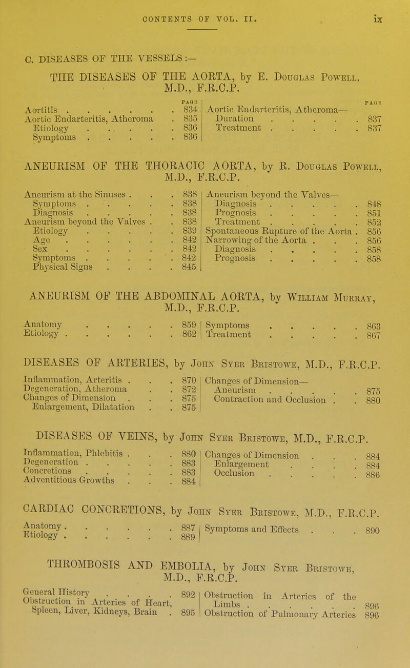 C. DISEASES OF THE VESSELS :— THE DISEASES OF THE AORTA, by E. Douglas Poavell, M.D., E.R.C.P. PAOR PAOK Aortitis 834 Aortic Endarteritis, Atheroma— Aortic Endarteritis, Atheroma . 835 Duration 837 Etiology . ... . .836 Treatment 837 Symptoms 836 ANEURISM OF THE THORACIC AORTA, by R. Douglas Powell, M.D., F.R.C.P. Aneurism at the Sinuses . Symptoms Diagnosis Aneurism beyond the Valves Etiology Age .... Sex ... . Symptoms Physical Signs 838 838 838 838 839 842 842 842 845 Aneurism beyond the Valves— Diagnosis .... Prognosis .... Treatment .... Spontaneous Kupture of the Aorta jtSTarrowiiig of the Aorta . Diagnosis .... Prognosis .... 848 851 852 856 856 858 858 ANEURISM OF THE ABDOMINAL AORTA, by William Murray, M.D., F.R.C.P. Anatomy 859 Etiology 862 Symptoms Treatment 863 867 DISEASES OF ARTERIES, by John Syer Bristowe, M.D., F.R.C.P. Inflammation, Arteritis . . .870 I Chansros of Dimension- Degeneration, Atheroma . . 872 I Aneurism 875 Changes of Dimension . . . 875 { Contraction and Occlusion .' .* 880 Enlargement, Dilatation . . 875 | DISEASES OF VEINS, by John Syer Bristowe, M.D., F.R.C.P. Inflammation, Phlebitis . . . 880 Degeneration 883 Concretions 883 Adventitious Growths . . . 884 Changes of Dimension . . . 884 Enlargement .... 884 Occlusion 886 CARDIAC CONCRETIONS, by John Syer Bristowe, M.D., F.R.C.P. ^^*omy 887 I Symptoms and Effects . . .890 Etiology 889 THROMBOSIS AND EMBOLIA, by John Syer Bristowe M.D., F.R.C.P. General History .... 892 Obstruction in Arteries of Heart, Spleen, Liver, Kidneys, Brain . 895 Obstruction in Arteries of the Limbs 896 Obstruction of Pulmonary Arteries 896