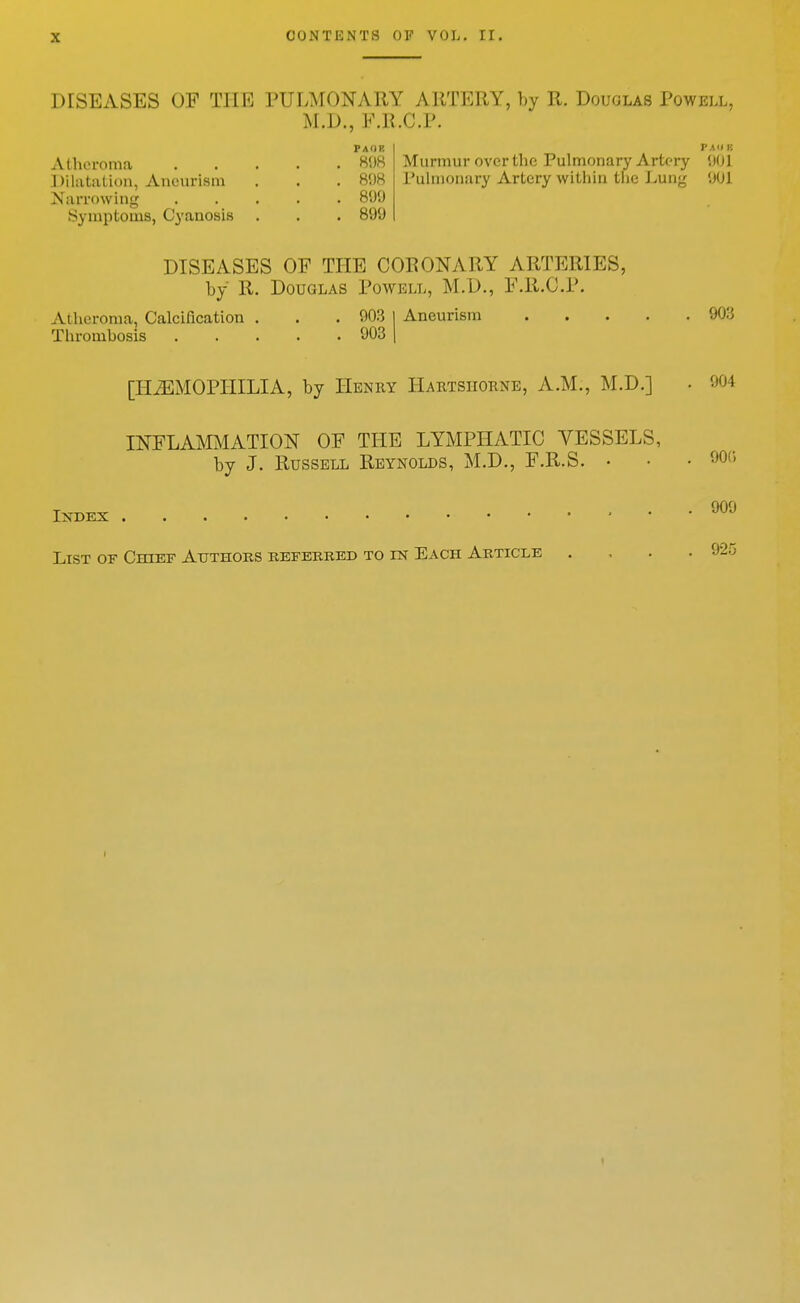 00>JTt;NTS OF VOL. II. DISEASES OF THE PULATONAUY ARTERY, hy R. Douglas Powell, M.D., E.R.C.P. Paor Atheroma ..... 8!)H Dilatation, Aneurism . . . 8!)8 Narrf)\ving 899 Symptoms, Cyanosis . . . 899 PA'I K Murmur over the Pulmonary Artery 9(JI rulnionary Artery within the J^ung 901 DISEASES OF TlIE CORONARY ARTERIES, by R. Douglas Powell, M.D., F.Il.C.P. Atheroma, Calcification . . . 903 I Aneurism 903 Thrombosis 903 1 [HiEMOPIIILIA, by Henry Hartshornb, A.M., M.D.] • 904 INFLAMMATION OF THE LYMPHATIC VESSELS, by J. Russell Reynolds, M.D., F.R.S. • • • '^r, IXBEX 909 List of Chief Atjthoks kbferred to m Each Article .... 925