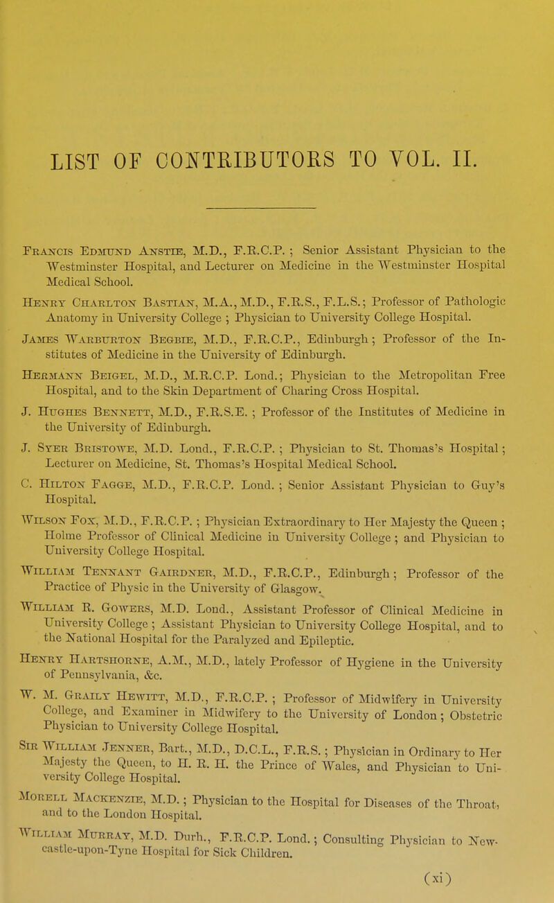 Frakcis Edjtttnd Anstle, M.D., F.K.G.P. ; Senior Assistant Physician to the Westminster Hospital, and Lecturer on Medicine in the Westminster Hospital Medical School. Hejtry Charlton Bastian, M.A., M.D., P.K.S., F.L.S.; Professor of Pathologic Anatomy in University College ; Physician to University College Hospital. James Warbttrton Begbie, M.D., P.R.C.P., Edinburgh; Professor of the In- stitutes of Medicine in the University of Edinburgh. Hermann Beigel, M.D., M.E.C.P. Lond.; Physician to the Metropolitan Eree Hospital, and to the Skin Department of Charing Cross Hospital. J. Hughes Bennett, M.D., F.R.S.E. ; Professor of the Institutes of Medicine in the University of Edinburgh. J. Syer Bristoave, M.D. Lond., F.R.C.P. ; Physician to St. Thomas's Hospital; Lecturer on Medicine, St. Thomas's Hospital Medical School. C. Hilton Fagge, M.D., F.R.C.P. Lond. ; Senior Assistant Physician to Guy's Hospital. Wilson Fox, M.D., F.R.C.P. ; Physician Extraordinary to Her Majesty the Queen ; Holme Professor of CUnical Medicine in University College ; and Physician to University College Hospital. William Tennant Gairdner, M.D., F.R.C.P., Edinburgh; Professor of the Practice of Physic in the University of Glasgow. William R. Gowers, M.D. Lond., Assistant Professor of Clinical Medicine in University College ; Assistant Physician to University College Hospital, and to the National Hospital for the Paralyzed and Epileptic. Henry Hartshorne, A.M., M.D., lately Professor of Hygiene in the University of Pennsylvania, &c. W. M. Grailt Hewitt, M.D., F.R.C.P. ; Professor of Midwifery in University College, and Examiner in Midwifery to the University of London; Obstetric Physician to University College Hospital. Sir William .Tenner, Bart., M.D., D.C.L., F.R.S.; Physician in Ordinary to Her Majesty the Queen, to H. R. H. the Prince of Wales, and Physician to Uni- versity College Hospital. MORELL Mackenzie, M.D.; Physician to the Hospital for Diseases of the Throat, and to the London Hospital. William Murray, M.D. Durh., F.R.C.P. Lond.; Consulting Physician to New- castle-upon-Tyne Hospital for Sick Children. (xi)