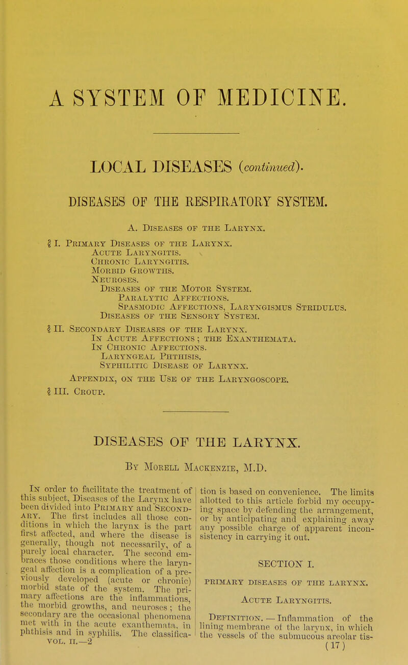 A SYSTEM OF MEDICINE. LOCAL DISEASES {continued). DISEASES OF THE RESPIRATORY SYSTEM. A. Diseases of the Larynx. § I. Primary Diseases of the Larynx. Acute Laryngitis. Chronic LxVryngitis. Morbid Growths. Neuroses. Diseases of the Motor System. Paralytic Affections. Spasmodic Affections, Laryngismus Stridulus. Diseases of the Sensory System. 111. Secondary Diseases of the Larynx. In Acute Affections ; the Exanthemata. In Chronic Affections. Laryngeal Phthisis. Syphilitic Disease of Larynx. Appendix, on the Use of the Laryngoscope. ? III. Croup. DISEASES OF THE LARYi^X. By Morell Mackenzie, M.D. In order to facilitate the treatment of this subject, Diseases of the Larynx have been divided into Primary and Second- ary. Tlie tirst incUides all those con- ditions in which the larynx is the part first affected, and where the disease is generally, though not necessarily, of a purely local character. The second em- braces those conditions whore the laryn- geal aifection is a complication of a pre- viously developed (acute or chronic) morbid state of the system. The pri- mary aficctions are the inflammations, the morbid growths, and neuroses ; the secondary are the occasional phenomena met witii in the acute exanthemata, in phthisis and in syphilis. The classilica- VOL. II,—2 tion is based on convenience. The limits allotted to this article forbid my occupy- ing space by defending the arrangement, or by anticipating and explaining away any possible charge of apparent incon- sistency in carrying it out. SECTION 1. primary diseases of the larynx. Acute Laryngitis. Definition. — Inflammation of the lining membrane of the larynx, in which the vessels of the submucous areolar tis-