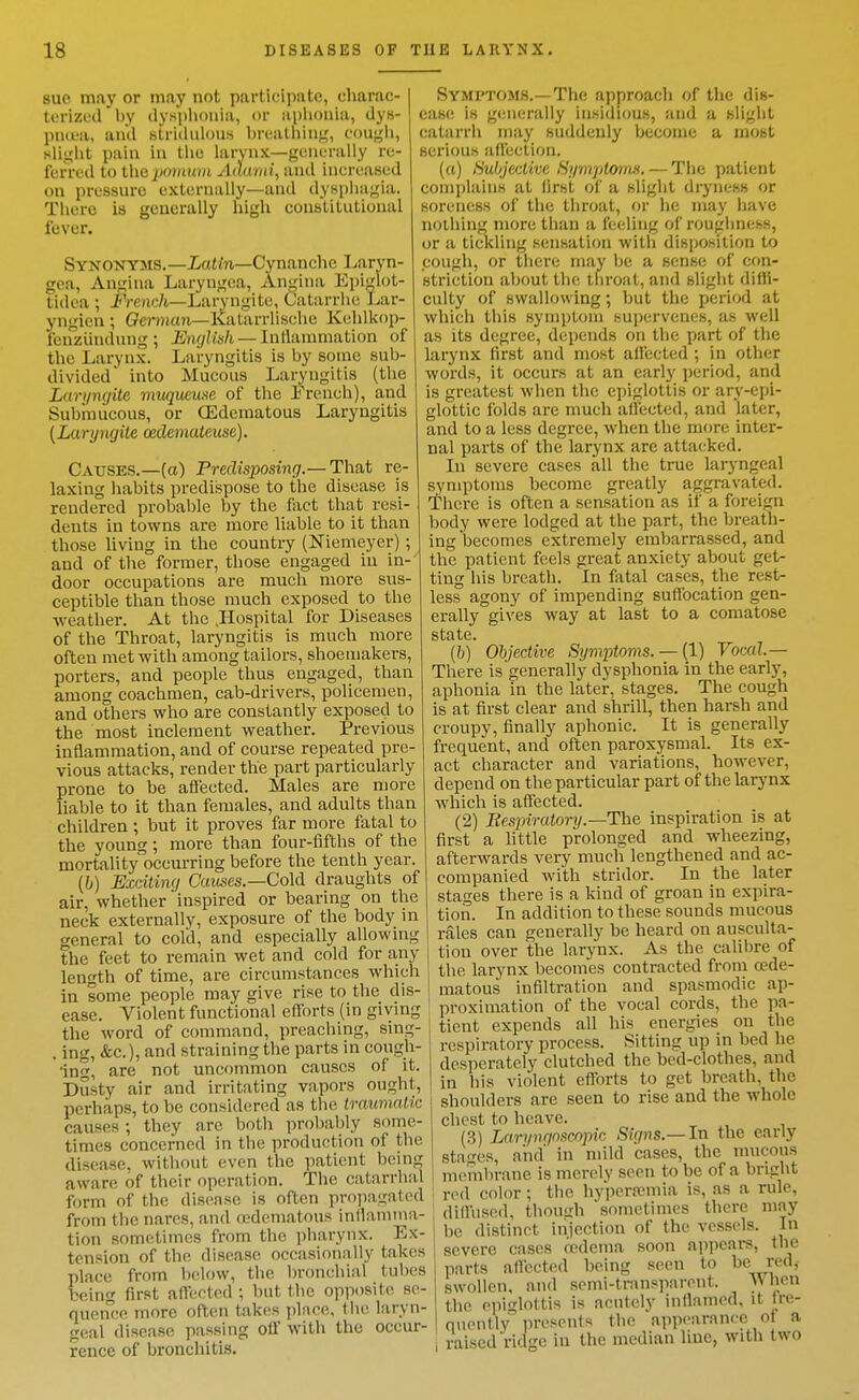sue may or may not participate, charac- terizud by dysphouia, or aplionia, dys- piujL'a, and stridulous breatliin-^, eougli, sli<^'ljt pain in llie larynx—genurally re- ferred to the jjomura Adurni, and increased on pressure externally—and dyspha;^ia. There is generally high constitutional fever. Synonyms.—XaMn—Cynanche Larvn- gea, An<,'ina Laryngea, An<;ina Epiglot- tidea ; i'Venc/i—Laryngite, Catarrlie Lar- yngien ; (?m»ian—Ivatarrlische Kehlkop- fenziindung; English — lni\amma,tion of the Larynx. Laryngitis is by some sub- divided* into Mucous Laryngitis (the Laryngite muqueme of the French), and Submucous, or CEdematous Laryngitis {Laryngite oedemateuse). Causes.—(a) Predisposing.— That re- laxing habits predispose to the disease is rendered probable by the fixct that resi- dents in towns are more liable to it than those living in the country (Niemeyer); and of the former, those engaged in in- door occupations are much more sus- ceptible than those much exposed to the weather. At the .Hospital for Diseases of the Throat, laryngitis is much more often met with among tailors, shoemakers, porters, and people thus engaged, than among coachmen, cab-drivers, policemen, and others who are constantly exposed to the most inclement weather. Previous inflammation, and of course repeated pre- vious attacks, render the part particularly prone to be afleeted. Males are more liable to it than females, and adults than children ; but it proves far more fatal to the young; more than four-fifths of the mortality'occurring before the tenth year. [h] Exciting C'awses.—Cold draughts of air, whether inspired or bearing on the neck externally, exposure of the body in general to cold, and especially allowmg the feet to remain wet and cold for any length of time, are circumstances which in some people may give rise to the dis- ease. Violent functional efforts (in giving the word of command, preaching, sing- . ing, &c.), and straining the parts in cough- 'ing, are not uncommon causes of it. Dusty air and irritating vapors ought, perhaps, to be considered as the traumatic causes; they are both probably some- times concerned in the production of the disease, without even the patient being aware of their operation. The catarrhal form of the disease is often propagated from the narcs, and edematous inllamtna- tion sometimes from the pharynx. Ex- tension of the disease occasionally takes place from below, the bronchial tubes being first affected ; but the opposite se- quence more often takes place, the laryn- geal disease passing ofl with the occur- rence of bronchitis. Symptoms.—The approach of the dis- ease is generally in.sidious, and a slight catarrh may suddeidy become a most serious affection. (u) Subjet:tive Syrn'jdonm. — The patient complains at first of a slight dryness or soreness of the throat, or he may have nothing more than a feeling of roughness, or a tickling sensation with disposition to cough, or there may be a sense of con- striction about the throat, and slight difli- culty of swallowing; but the period at which this symptom supervenes, as well as its degree, depends on the part of the larynx first and most affected ; in other words, it occurs at an early period, and is greatest Avhen the epiglottis or ary-epi- glottic folds are much affected, and later, and to a less degree, when the more inter- nal parts of the larynx are attacked. In severe cases all the true laryngeal symptoms become greatly aggravated. There is often a sensation as if a foreign body were lodged at the part, the breath- ing becomes extremely embarrassed, and the patient feels great anxiety about get- ting his breath. In fatal cases, the rest- less agony of impending suffocation gen- erally gives way at last to a comatose state. (6) Objective Symptoms. — (1) Vocal.— There is'generally dysphonia in the early, aphonia in the later, stages. The cough is at first clear and shrill, then harsh and croupy, finally aphonic. It is generally frequent, and often paroxysmal. Its ex- act character and variations, however, depend on the particular part of the larynx which is affected. (2) Eespiratory.—The inspiration is at first a httle prolonged and wheezing, afterwards very much lengthened and ac- companied with stridor. In the later stages there is a kind of groan in expira- tion. In addition to these sounds mucous rales can generally be heard on ausculta- tion over the larynx. As the calibre of the larynx becomes contracted from oede- matous infiltration and spasmodic ap- proximation of the vocal cords, the pa- tient expends all his energies on the respiratory process. Sitting up in bed he desperately clutched the bed-clothes, and in his violent efforts to get breath, the shoulders are seen to rise and the whole chest to heave. (3) Laryngnscopic Signs.—In the early stages, and in mild cases, the mucous membrane is merely seen to be of a bright ' red color; the hypcrajmia is, as a rule, diffused, though sometimes there may be distinct injection of the vessels. In severe cases oedema soon appears, the parts afl'ccted being seen to red,- swollen, and semi-transparent. When the epiglottis is acutely inflamed, it fre- quently in-esonts the appearance of a raised ridge in the median line, with two