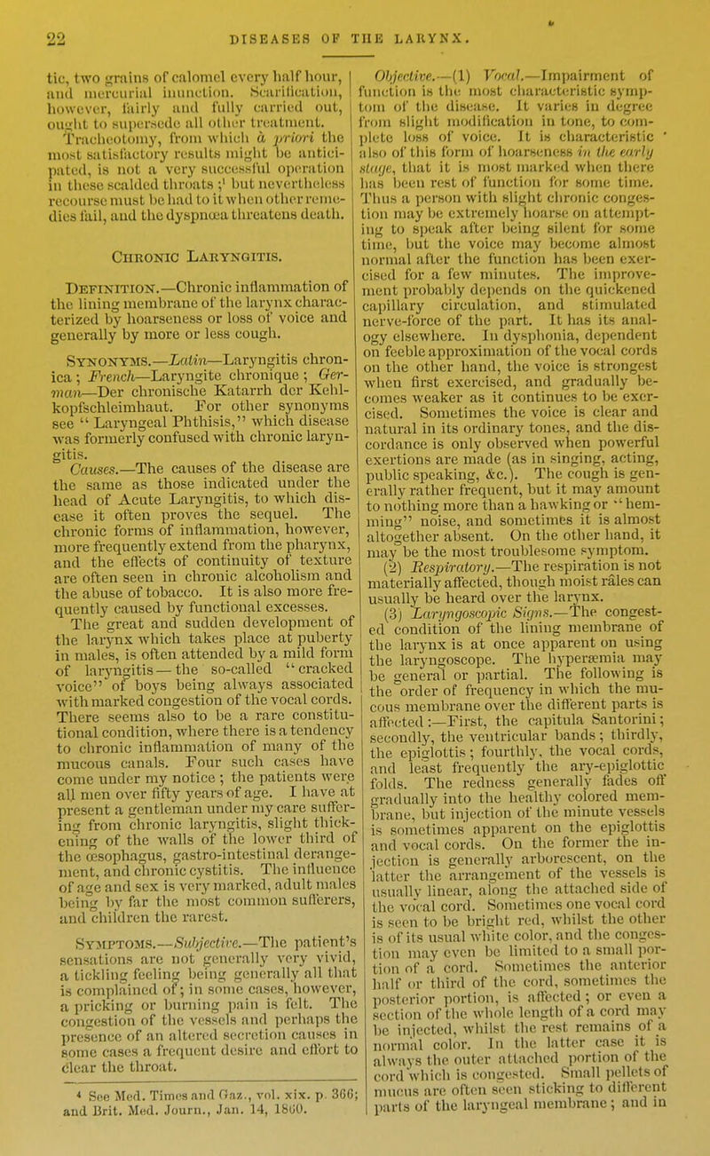 tic, two grains of calomel every half hour, I uiul mercurial inunction. Sciirilication, I : however, fairly anil fully carried out, i ou.ulit to supersede all other treatment. Tracheotomy, from which a priori the most satisfactory results might be antici- pated, is not a very successlul op(4-ation in these scalded throats but nevertlKiless i-ecourse must be had to it when other reme- dies fail, and the dyspneea threatens death. Chronic Laryngitis. Definition.—Chronic inflammation of the lining membrane of the larynx charac- terized by hoarseness or loss of voice and generally by more or less cough. Synonyms.—Latin—Laryngitis chron- ica ; Fi-ench—Laryngite chroniquc ; Ger- man—Der chronische Katarrh dcr Kehl- kopfschleimhaut. Eor other synonyms see  Laryngeal Phthisis, which disease w-as formerly confused with chronic laryn- gitis. Causes.—The causes of the disease are the same as those indicated under the head of Acute Laryngitis, to which dis- ease it often proves the sequel. The chronic forms of inflammation, however, more frequently extend from the pharynx, and the eflects of continuity of texture are often seen in chronic alcoholism and the abuse of tobacco. It is also more fre- quently caused by functional excesses. The great and sudden development of the larynx Avhich takes place at puberty in males, is often attended by a mild form of larjai^itis — the so-called cracked voice of boys being always associated with marked congestion of the vocal cords. There seems also to be a rare constitu- tional condition, where there is a tendency to chronic inflammation of many of the mucous canals. Four such cases have come under my notice ; the patients were ali men over fifty years of age. I have at present a gentleman under my care suffer- ing from chronic laryngitis, slight thick- ening of the walls of the lower third of the oesophagus, gastro-intestinal derange- ment, and chronic cystitis. The influence of age and sex is very marked, adult males being by far the most common suflerers, and children the rarest. Syjlptoms.—Subjective.—The patient's sensations are not fjenerally very vivid, a tickling feeling bemg generally all that is complained of; in some cases, however, a pricking or burning pain is felt. The congestion of the vessels and perhaps the presence of an altered secretion causes in some cases a frequent desire and eftbrt to clear the throat. * See Med. Times and Gaz., vol. xix. p. 366; and Brit. Med. Journ., Jan. 14, 1800. OhjecMve.—(1) Vocal.—Impairment of funciion is the most characteristic symp- tom ol the disease. It varies in degree from slight modification in tone, to com- plete loss of voice. It is characteristic ' also of this form of hoarseness in tite mrly hUujc, that it is most marked when there has Ijeen rest of function for some time. Thus a person with slight chronic conges- tion may be extremely hoarse; on attempt- ing to speak after being silent for some time, but the voice may become almost normal after the function has been exer- cised for a few minutes. The improve- ment probably depends on the quickened capillary circulation, and stimulated nerve-force of the part. It has its anal- ogy elsewhere. In dysphonia, dependent on feeble approximation of the vocal cords on the other hand, the voice is strongest when first exercised, and gradually be- comes weaker as it continues to be exer- cised. Sometimes the voice is clear and natural in its ordinary tones, and the dis- cordance is only observed when powerful exertions are made (as in singing, acting, public speaking, &c.). The cough is gen- erally rather frequent, but it may amount to nothing more than a hawking or ''hem- ming noise, and sometimes it is almost altogether absent. On the other hand, it may be the most troublesome symptom. (2) Bespiratory.—ThQ respiration is not materially affected, though moist rales can usually be heard over the larynx. (3) Laryngoscopic Signs.—The congest- ed condition of the lining membrane of the larynx is at once apparent on using the laryngoscope. The hyperseraia may be general or partial. The following is the order of frequency in which the mu- cous membrane over the different parts is affected:—First, the capitula Santorini; secondly, the ventricular bands; thirdly, the epiglottis; fourthly, the vocal cords, and least frequently the ary-epiglottic folds. The redness generally fades off gradually into the healthy colored mem- brane, but injection of the minute vessels . is sometimes apparent on the epiglottis and vocal cords. On the former the in- iection is generally arborescent, on the 'latter the arrangement of the vessels is usually linear, along the attached side of the vocal cord. Sometimes one vocal cord is seen to be bright red, whilst the other is of its usual wliite color, and the conges- tion may even be limited to a small por- tion of a cord. Sometimes the anterior half or third of the cord, sometimes the posterior portion, is affected ; or even a section of the whole length of a cord may be injected, whilst the rest remains of a ; normal color. In the latter case it is always the outer attached portion of the cord which is congested. Small pellets of muous are often seen sticking to different parts of the laryngeal membrane; and in