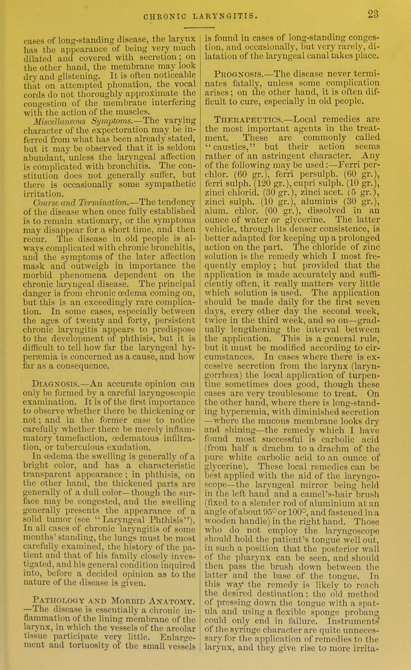 CHRONIC LARYNGITIS. cases of long-standing disease, the larynx has the appearance of being very much dilated and covered with secretion; on the other hand, the membrane may look dry and glistening. It is often noticeable that on attempted phouation, the vocal cords do not thoroughly approximate the congestion of the membrane interfering with the action of the muscles. Miscellaneous Symptoms.—The varying character of the expectoration may be in- ferred from what has been already stated, but it may be observed that it is seldom abundant, unless the laryngeal aflection is complicated with bronchitis. The con- stitution does not generally suffer, but there is occasionally some sympathetic irritation. Course and Termination.—The tendency of the disease when once fully established is to remain stationary, or the symptoms may disappear for a short time, and then recur. The disease in old people is al- ways complicated with chronic bronchitis, and the symptoms of the later aflection mask and outweigh in importance the morbid phenomena dependent on the chronic laryngeal disease. The principal danger is from chronic oedema coming on, but this is an exceedingly rare complica- tion. In some cases, especially between the ages of twenty and forty, persistent chronic laryngitis appears to predispose to the development of phthisis, but it is difficult to tell how far the laryngeal hy- persemia is concerned as a cause, and how far as a consequence. Diagnosis.—An accurate opinion can only be formed by a careful laryngoseopic examination. It is of the lirst importance to observe whether there be thickening or not; and in the former case to notice carefully whether there be merely inflam- matory tumefaction, oedematous infiltra- tion, or tuberculous exudation. In cedema the swelling is generally of a bright color, and has a characteristic transparent appearance ; in phthisis, on the other hand, the thickened parts are generally of a dull color—though the sur- face may be congested, and tlie swelling generally presents the appearance of a solid tumor (see Larvngeal Phthisis). In all cases of chronic laryngitis of some months' standing, the lungs must be most carefully examined, the history of the pa- tient and that of his family closely inves- tigated, and his general condition inquired into, before a decided opinion as to the nature of the disease is given. Pathology and Morbid Anatomy. —The disease is essentially a chronic in- flammation of the lining membrane of the larynx, in which the vessels of the areolar tissue participate very little. Enlarge- ment and tortuosity of the small vessels is found in cases of long-standing conges- tion, and occasionally, but very rarely, di- latation of the laryngeal canal takes place. Prognosis.—The disease never termi- nates fatally, unless some complication arises; on the other hand, it is often dif- ficult to cure, especially in old people. Therapeutics.—Local remedies are the most important agents in the treat- ment. These are commonly called caustics, but their action seems rather of an astringent character. Any of the following may be used:—Ferri per- chlor. (60 gr.), ferri persulph. (60 gr.), ferri sulph. (120 gr.), cupri sulph. (10 gr.), zinci chlorid. (30 gr.), zinci acet. (5 gr.), ziuci sulph. (10 gr.), aluminis (30 gr.), alum, chlor. (60 gr.), dissolved in an ounce of water or glycerine. The latter vehicle, through its denser consistence, is better adapted for keeping up a prolonged action on the part. The chloride of zinc solution is the remedy which I most fre- quently employ: but provided that the application is made accurately and suffi- ciently often, it really matters very little which solution is used. The application should be made daily for the first seven days, every other day the second week, twice in the third week, and so on—grad- ually lengthening the interval between the application. This is a general rule, but it must be modified according to cir- cumstances. In cases where there is ex- cessive secretion from the larynx (laryn- gorrhcea) the local application of turpen- tine sometimes does good, though these cases are very troublesome to treat. On the other hand, where there is long-stand- ing hyperremia, with diminished secretion —where the mucous membrane looks dry and shining—the remedy which I have found most successful is carbolic acid (from half a drachm to a drachm of the pure white carbolic acid to an ounce of glycerine). These local remedies can be best applied with the aid of the laryngo- scope—the laryngeal mirror being held in the left hand and a camel's-hair brush (fixed to a slender rod of aluminium at an angle of about 95° or 100°, and fastened In a wooden handle) in the right hand. Those who do not employ the laryngoscope should hold the patient's tongue well out, in such a position that the posterior wall of the pharynx can be seen, and should then pass the brush down between the latter and the base of the tongue. In this way the remedy is likely to reach the desired destination: the old method of pressing down the tongue with a spat- ula and using a flexible sponge probang could only end in failure. Instruments of the syringe character are quite unneces- sary for the application of remedies to the larynx, and they give i-ise to more irrita-