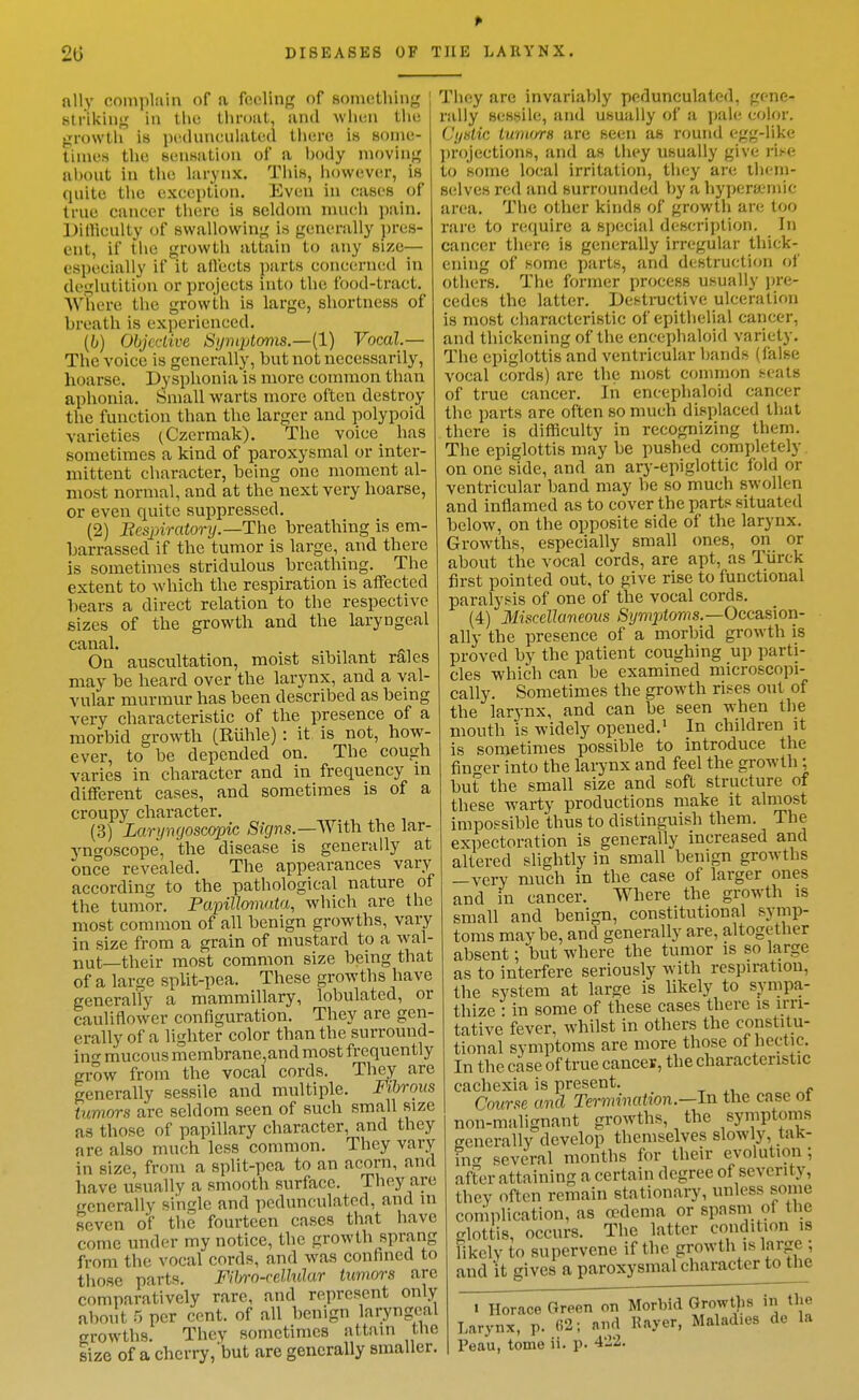 ally complain of a feeling of something ; Mtriking in tlie thntat, and when tiie growth is ju'dnneulated tliero is some- times the sensation of a l)ody moving I uhout in the larynx. This, however, is quite the exeeption. Even in cases of true cancer there is seldom much pain. IJillieulty of swallowing is generally pres- ent, if the growth attain to any size— especially if it aiVects ])arts concerned in deglutition or projects into the food-tract. Where the growth is large, shortness of breath is experienced. {b) Objective S!jniptoms.—{l) Vocal.— The voice is generally, but not necessarily, hoarse. Dysphonia is more common than aphonia. Small warts more often destroy the function than the larger and polypoid varieties (Czcrmak). The voice_ has sometimes a kind of paroxysmal or inter- mittent character, being one moment al- most normal, and at the next very hoarse, or even quite suppressed. (2) Eespiratory.—The breathing is em- barrassed if the tumor is large, and there is sometimes stridulous breathing. The extent to Avhich the respiration is affected bears a direct relation to the respective sizes of the growth and the laryngeal canal. On auscultation, moist sibilant rales may be heard over the larynx, and a val- vular murmur has been described as being very characteristic of the presence of a morbid growth (Ruble): it is not, how- ever, to be depended on. The cough varies in character and in frequency m different cases, and sometimes is of a croupy cliaracter. (3) Larynqoscopic Signs.—AVith the lar- 3'ngoscope, the disease is generally at once revealed. The appearances vary according to the pathological nature of the tumor. Papillomata, which are the most common of all benign growths, vary in size from a grain of mustard to a wal- nut—their most common size being that of a large split-pea. These growths have generally a mammillary, lobulated, or cauliflower configuration. They are gen- erally of a lighter color than the surround- in- mucous membrane,and most frequently grow from the vocal cords. They are generally sessile and multiple. Fibrous tumors are seldom seen of such small size as those of papillary character, and they are also much less common. They vary in size, from a split-pea to an acorn, and have usually a smooth surface. They are generally single and pedunculated, and m seven of the fourteen cases that have come under my notice, the growth sprang from the vocal cords, and was confined to tliose parts. Fil/ro-celMar tumors are comparatively rare, and represent only about 5 per cent, of all benign laryngeal growths. They sometimes attam the size of a cherry, but are generally smaller. They are invariaVjly pedunculated, gene- rally sessile, and usually of a pale color. (Jystic turiiors are seen as round egg-like ])r()jections, and as they usually give i-i^^e to some local irritation, they are them- selves red and surrounded by a hypersjemic area. The other kinds of growth are too rare to require a special description. In cancer there is generally irregular thick- ening of some parts, and destruction of others. The former process usually pre- cedes the latter. Destructive ulceration is most characteristic of epithelial cancer, and thickening of the enccphaloid variety. The epiglottis and ventricular bands (false vocal cords) are the most common seats of true cancer. In enccphaloid cancer the parts are often so much displaced that there is difficulty in recognizing them. The epiglottis may be pushed com])letely on one side, and an ary-epiglottic fold or ventricular band may be so much swollen and inflamed as to cover the parts situated below, on the opposite side of the larynx. Growths, especially small ones, on or about the vocal cords, are apt, as Tiirck first pointed out, to give rise to functional paralysis of one of the vocal cords. (4) Miscellaneous ;S'(/r?ij;torrts.—Occasion- ally the presence of a morbid growth is proved by the patient coughing up parti- cles which can be examined microscopi- cally. Sometimes the growth n.-^es out of the larynx, and can be seen when the mouth is widely opened.' In children it is sometimes possible to introduce the fin^^er into the larynx and feel the growth ; but the small size and soft structure of these warty productions make it almost impopsible thus to distinguish them. The expectoration is generally increased and altered slightly in small benign growths —very much in the case of larger ones and in cancer. Where the growth is small and benign, constitutional symp- toms maybe, and generally are, altogether absent; but where the tumor is so large as to interfere seriously with respiration, the system at large is likely to sympa- thize : in some of these cases there is irri- tative fever, whilst in others the constitu- tional symptoms are more those of hectic. In the case of true cancer, the characteristic cachexia is present. Course and Termination—In the case ot non-malignant growths, the symptoms eenerally develop themselves slowly, tak- incr several months for their evolution ; after attaining a certain degree of severity, they often remain stationary, unless some complication, as cedema or spasm of the glottis, occurs. The latter condition is likely to supervene if the growth is large •, and it gives a paroxysmal character to the 1 Horace Green on Morbid Growths in the Larynx, p. 62; aiul Raver, Maladies de la Peau, tome ii. p. 422.
