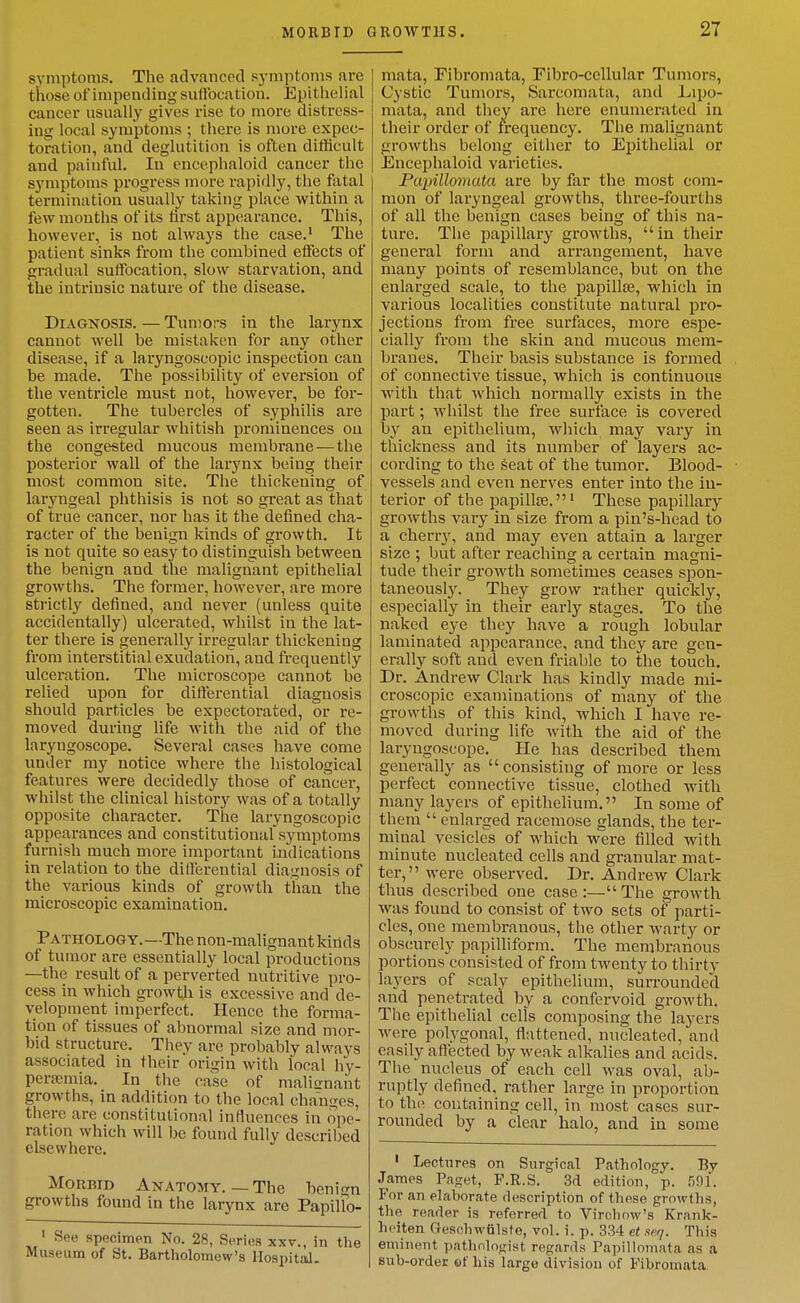 symptoms. The advanced symptoms are those of impending suffocation. Epithelial cancer usually gives rise to more distress- ing local symptoms ; there is more expec- toration, and deglutition is often difficult and painful. In encephaloid cancer the symptoms progress more rapidly, the fatal termination usually taking place within a few months of its first appearance. This, however, is not always the case.' The patient sinks from the combined effects of gradual suffocation, slow starvation, and the intrinsic nature of the disease. Diagnosis. — Tumors in the larynx cannot well be mistaken for any other disease, if a laryngoscopic inspection can be made. The possibility of eversion of the ventricle must not, however, be for- gotten. The tubercles of syphilis are seen as irregular whitish prominences on the congested mucous membrane — the posterior wall of the larynx being their most common site. The thickening of laryngeal phthisis is not so great as that of true cancer, nor has it the defined cha- racter of the benign kinds of growth. It is not quite so easy to distinguish between the benign and the malignant epithelial growths. The former, however, are more strictly defined, and never (unless quite accidentally) ulcerated, whilst in the lat- ter there is generally irregular thickening from interstitial exudation, and frequently ulceration. The microscope cannot be relied upon for differential diagnosis should particles be expectorated, or re- moved during life with the aid of the laryngoscope. Several cases have come under my notice where the histological features were decidedly those of cancer, whilst the clinical history was of a totally opposite character. The laryngoscopic appearances and constitutional symptoms furnish much more important indications in relation to the differential diagnosis of the various kinds of growth than the microscopic examination. Pathology.—The non-malignant kinds of tumor are essentially local productions —the result of a perverted nutritive pro- cess in which growtli is excessive and de- velopment imperfect. Hence the forma- tion of tissues of abnormal size and mor- bid structure. They are probably always associated in their origin with local hy- pera;mia. In the case of malitrnant growths, in addition to the local changes, there are constitutional influences in ope- ration which will be found fully described elsewhere. MoRBiB Anatomy.—The hmicrn growths found in the larynx are PapiUo- ' See specimen No. 28, Series xxv., in the Museum of St. Bartholomew's Hospital. mata. Fibromata, Pibro-cellular Tumors, Cystic Tumors, Sarcomata, and Lipo- mata, and they are here enumerated in their order of frequency. The malignant growths belong either to Epithelial or Encephaloid varieties. Papillomata are by far the most com- mon of laryngeal growths, three-fourths of all the benign cases being of this na- ture. The papillary growths, in their general form and arrangement, have many points of resemblance, but on the enlarged scale, to the papillae, which in various localities constitute natural pro- jections from free surfaces, more espe- cially from the skin and mucous mem- branes. Their basis substance is formed of connective tissue, which is continuous with that which normally exists in the part; whilst the free surface is covered by an epithelium, which may vary in thickness and its number of layers ac- cording to the seat of the tumor. Blood- vessels and even nerves enter into the in- terior of the papillse.' These papillary- growths vary in size from a pin's-head to a cherrj', and may even attain a larger size ; but after reaching a certain magni- tude their growth sometimes ceases spon- taneously. They grow rather quickly, especially in their early stages. To the naked eye they have a rough lobular laminated appearance, and they are gen- erally soft and even friable to the touch. Dr. Andrew Clark has kindly made mi- croscopic examinations of many of the growths of this kind, which I have re- moved during life with the aid of the laryngoscope. He has described them generally as consisting of more or less perfect connective tissue, clothed with many layers of epithelium. In some of them  enlai-ged racemose glands, the ter- minal vesicles of which were filled with minute nucleated cells and granular mat- ter, were observed. Dr. Andrew Clai'k thus described one case:—The growth Avas found to consist of two sets of parti- cles, one membranous, the other warty or obscurely papilliform. The membranous portions consisted of from twenty to thirty layers of scaly epithelium, surrounded and penetrated, by a confervoid growth. The epithelial cells composing the layers were polygonal, flattened, nucleated, and easily aflected by weak alkalies and acids. The nucleus of each cell was oval, ab- ruptly defined, rather large in proportion to th(' containing cell, in most cases sur- rounded by a clear halo, and in some ' Lectures on Surgical Pathology. By James Paget, F.R.S. 3d edition, p. 591. For an elaborate description of these growtlis, the reader is referred to Vircliow's Krank- heiten Gesohwulste, vol. i. p. 334 et spq. This eminent pathologist regards Papillomata as a sub-order of his large division of Fibromata.