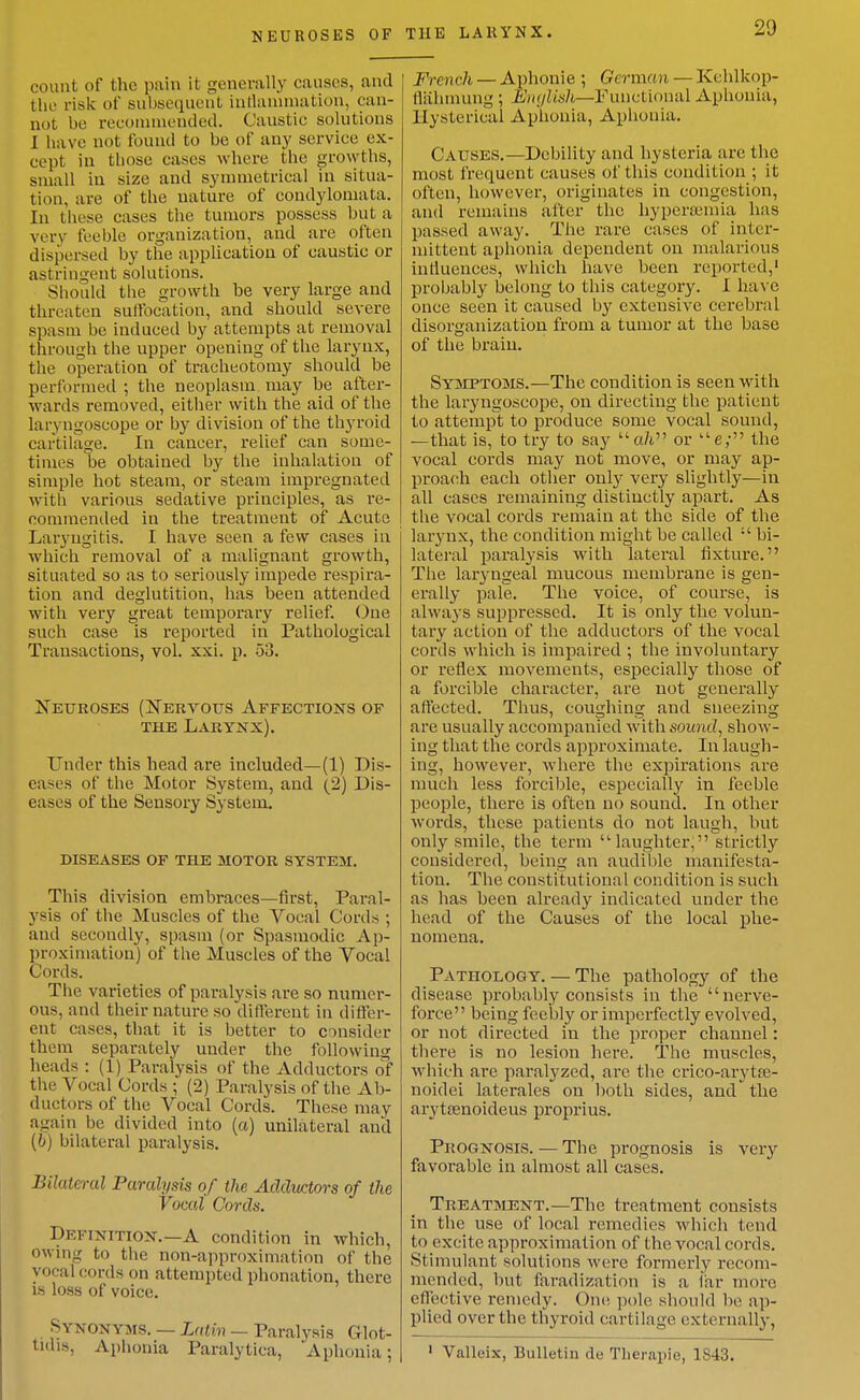 NEUROSES OF count of the pain it generally causes, and the risk of subsequent intlanunation, can- not be reconnaended. Caustic solutions I have not found to be of any service ex- cept in those cases where the growths, small in size and synnuetrical in situa- tion, are of the nature of condylomata. In tiiese cases the tumors possess but a very feeble organization, and are often dispersed by the application of caustic or astringent solutions. Should the growth be very large and threaten suffocation, and should severe spasm be induced by attempts at removal through the upper opening of the larynx, the operation of tracheotomy should be performed ; the neoplasm may be after- wards removed, either with the aid of the laryngoscope or by division of the thyroid cartilage. In cancer, relief can some- times be obtained by the inhalation of simple hot steam, or steam impregnated with various sedative principles, as re- ooniraended in the treatment of Acute Laryngitis. I have seen a few cases in which removal of a malignant growth, situated so as to seriously impede respira- tion and deglutition, has been attended with very great temporary relief. One such case is reported in Pathological Transactions, vol. xxi. p. 53. Neuroses (Nervous Affections of THE Larynx). Under this head are included—(1) Dis- eases of the Motor System, and (2) Dis- eases of the Sensory System. DISEASES OF THE MOTOR SYSTEM. This division embraces—first, Paral- ysis of the Muscles of the Vocal Cords ; and secondly, spasm (or Spasmodic Ap- proximation) of the Muscles of the Vocal Cords. The varieties of paralysis are so numer- ous, and their nature so different in differ- ent cases, that it is better to consider them separately under the following heads : (1) Paralysis of the Adductors of the Vocal Cords ; (2) Paralysis of the Ab- ductors of the Vocal Cords. These may again be divided into (a) unilateral and (6) bilateral paralysis. Bilateral Paralysis of the Adductors of the Vocal Cords. Definition.—A condition in which, owing to the non-approximation of the vocal cords on attempted phonation, there IS loss of voice. Synonyms. — Latin — Paralysis Glot- tidis. Aphonia Paralytica, Aphonia; THE LARYNX. 29 French — Aphonic ; German — Kchlkop- tliihmung ; Emjlish—Functional Aphonia, Hysterical Aphonia, Aphonia. Causes.—Debility and hysteria are the most frequent causes of this condition ; it often, however, originates in congestion, and remains after the hypera;mia has passed away. The rare cases of inter- mittent aphonia dependent on malarious inrtuences, which have been reported,' probably belong to this category. I have once seen it caused by extensive cerebral disorganization from a tumor at the base of the brain. Syjeptoms.—The condition is seen with the laryngoscope, on directing the patient to attempt to produce some vocal sound, —that is, to try to say a/i or ''e; the vocal cords may not move, or may ap- proach each other only very slightly—in all cases remaining distinctly apart. As the vocal cords remain at the side of the larynx, the condition might be called  bi- lateral paralysis with lateral fixture. The laryngeal mucous membrane is gen- erally pale. The voice, of course, is always suppressed. It is only the volun- tary action of the adductors of the vocal cords which is impaired ; the involuntary or reflex movements, especially those of a forcible character, are not generally affected. Thus, coughing and sneezing are usually accompanied with sound, show- ing that the cords approximate. In laugh- ing, however, where the expirations are much less forcible, especially in feeble people, there is often no sound. In other words, these patients do not laugh, but only smile, the term 'laughter, strictly considered, being an audible manifesta- tion. The constitutional condition is such as has been already indicated under the head of the Causes of the local phe- nomena. Pathoi^ogy. — The pathology of the disease probably consists in the nerve- force being feebly or imperfectly evolved, or not directed in the proper channel: there is no lesion here. The muscles, which are paralyzed, are the crico-arytte- noidei laterales on both sides, and the arytsenoideus pi'oprius. Prognosis. — The prognosis is very favorable in almost all cases. Treatment.—The treatment consists in the use of local remedies which tend to excite approximation of the vocal cords. Stimulant solutions were formerly recom- mended, but faradization is a far more effective remedy. One pole should be ap- plied over the thyroid cartilage externally, ' Valleix, Bulletin de Tlierapie, 1843.