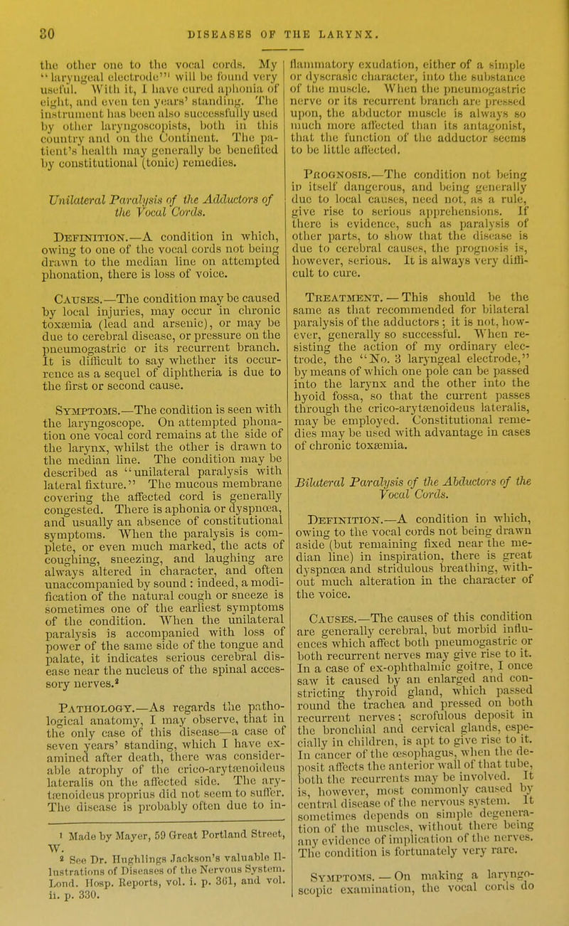 I the other one to the vocal cords. My  liiryugeal electrode' will he ibiiiid very useful. With it, 1 have cured apliouia of eight, and even ten y(;arfi' standing. The instrument has Ijeen also successfully used hy other laryngoscoi)ists, both in this country and on the Continent. The pa- tient's health may generally Ije beueiited by eonstitulioual (touic) remedies. Unilateral Paralysis nf the Adductors of the Vocal Cords. Definition.—A condition in which, owing to one of the vocal cords not being drawn to the median line on attempted phonation, there is loss of voice. Causes.—The condition maybe caused by local injuries, may occur in chronic toxajmia (lead and arsenic), or may be due to cerebral disease, or pressure on the pneumogastric or its recurrent branch. It is dilRcult to say whether its occur- rence as a sequel of diphtheria is due to the first or second cause. Symptoms.—The condition is seen with the laryngoscope. On attempted phona- tion one vocal cord remains at the side of the larynx, whilst the other is drawn to the median line. The condition may be described as unilateral paralysis with lateral fixture. The mucous membrane covering the affected cord is generally congested. There is aphonia or dyspnoea, and usually an absence of constitutional symptoms. When the paralysis is com- plete, or even much marked, the acts of coughing, sneezing, and laughing are always altered in character, and often unaccompanied by sound : indeed, a modi- fication of the natural cough or sneeze is sometimes one of the earUest symptoms of the condition. When the unilateral paralysis is accompanied with loss of power of the same side of the tongue and palate, it indicates serious cerebral dis- ease near the nucleus of the spinal acces- sory nerves.* Pathology.—As regards the patho- logical anatomy, I may observe, that in the only case of this disease—a case of seven years' standing, which I have ex- amined after death, there was consider- able atrophy of the crico-arytainoideus lateralis on the affected side. The ary- tfcnoideus proprius did not seem to suffer. The disease is probably often due to in- I Made by Mayer, 59 Great Portland Street, W. » See Dr. Hnghlings .Tackson's valuable Il- lustrations of Diseases of the Nervous System. Lond. Hosp. Reports, vol. i. p. 3U1, and vol. ii. p. 330. llanunatory exudation, either of a simple or dyscrasic character, into the substance of tlie muscle. When the pneumogastric nerve or its recurrent branch are pressed upon, the abductor nmscle is always so nuich more all'ected than its antagonist, that tiie function oi' the adductor seems to be little affected. Prognosis.—The condition not being in itself dangerous, and being generally due to local causes, need not, as a rule, give rise to serious apprehensions. If there is evidence, such as paralysis of other parts, to show that the disease is due to cerebral causes, the prognosis is, however, serious. It is always very diffi- cult to cure. Treatment. — This should be the same as that recommended for bilateral paralysis of the adductors ; it is not, how- ever, generally so successful. When re- sisting the action of my ordinary elec- trode, the No. 3 laryngeal electrode, by means of which one pole can be passed into the larynx and the other into the hyoid fossa, so that the current passes through the crico-arytajnoideus lateralis, may be employed. Constitutional reme- dies may be used with advantage in cases of chronic toxaemia. Bilateral Paralysis of the Abductors of the Vocal Curds. Definition.—A condition in which, owing to the vocal cords not being drawn aside (but remaining fixed near the me- dian line) in inspiration, there is great dyspnoea and stridulous breathing, with- out much alteration in the character of the voice. Causes.—The causes of this condition are generally cerebral, but morbid intlu- ences which affect both pneumogastric or both recurrent nerves may give rise to it. In a case of ex-ophthalmic goitre, I once saw it caused by an enlarged and con- stricting thyroid gland, which passed round the trachea and pressed on both recurrent nerves; scrofulous deposit in the bronchial and cervical glands, espe- cially in children, is apt to give rise to it. In cancer of the a-sophagus, when the de- posit affects the anterior wall of that tube, both the recurrents may be involved. It is, however, most connnonly caused by central disease of the nervous system. It sometimes d(!pends on simple degenera- tion of the muscles, Avithout there bcmg any evidence of implication of the nerves. The condition is fortunately very rare. Symptoms. — On making a laryngo- scopic examination, the vocal cords do