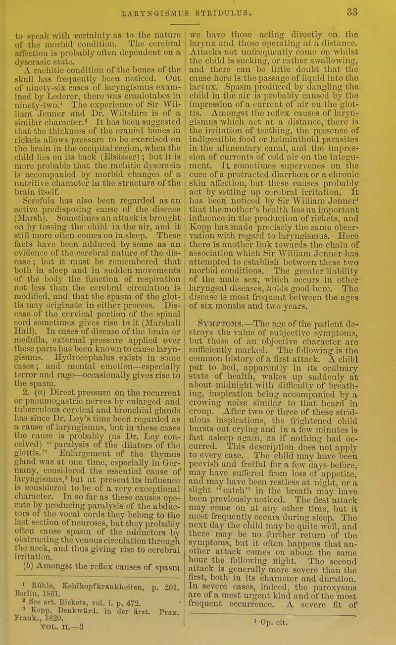 LARYNOIS.MU to speak with certaintj^ as to the nature of tlie morbid condition. Tlic cerebral affection is probably ol'ten dependent on a dyscrasic state. ' A rachitic condition of the bones of the skull has frequently been noticed. Out of ninety-six cases of laryngismus exam- ined by Lederer, there was craniotabes in ninety-two.' The experience of Sir Wil- liam Jenuer and Dr. Wiltshire is of a similar character.It has been suggested that the thickness of the cranial bones in rickets allows pressure to be exercised on the brain in the occipital region, when the child lies on its back (Elsiisscr) ; but it is more probable that the rachitic dyscrasia is accompanied by morbid changes of a nutritive character in the structure of the brain itself. Scrofula has also been regarded as an active predisposing cause of the disease (Marsh). Sometimes an attack is brought on by tossing the child in the air, and it still more often comes on in sleep. These facts have been adduced by some as an evidence of the cerebral nature of the dis- ease ; but it must be remembered that both in sleep and in sudden movements of the body the function of respiration not less than the cerebral circulation is modified, and that the spasm of the glot- tis may originate in either process. Dis- ease of tiie cervical portion of the spinal cord sometimes gives rise to it (Marshall Hall). In cases of disease of the brain or medulla, external pressure applied over these parts has been known to cause laryn- gismus. Hydrocephalus exists in some cases ; and mental emotion—especially terror and rage—occasionally gives rise to the spasm. 2. (a) Direct pressure on the recurrent or pneumogastric nerves by enlarged and tuberculous cervical and bronchial glands has since Dr. Ley's time been regarded as a cause of laryngismus, but in these cases the cause is probably (^as Dr. Ley con- ceived) paralysis of the dilators of the glottis. Enlargement of the thymus gland was at one time, especially in Ger- many, considered the essential cause of laryngismus, but at present its influence is considered to be of a very exceptional character. In so far as these causes ope- rate by producing paralysis of the abduc- tors of the vocal cords they belong to the last section of neuroses, but they probably often cause spasm of the adductors by obstructing the venous circulation through the neck, and thus giving rise to cerebral irritation. (6) Amongst the reflex causes of spasm ' Ruhle, Kelilkopfkranklieiten, p, 201. Berlin, 1861. * Sec art. Rickets, vol. i. p. 472.  Kopp, Dcnkwurd. in der arzt. Pr.ix Frank., 1820. VOL. II.—3 S STRIDULUS. 33 we have those acting directly on the larynx and those operating at a distance. Attacks not unfrequcutly come on whilst the child is sucking, or rather swallowing, and there can be little doubt that the cause here is the passage of liquid into the I larynx. Spasm produced by dangling the child in the air is probably caused by the impression of a current of air on the glot- tis. Amongst the reflex causes of laryn- gismus which act at a distance, there is the irritation of teething, the presence of indigestible food or hclminthoid pai-asites in the alimentary canal, and the impres- sion of currents of cold air on the integu- ment. It sometimes supervenes on the cure of a protracted diarrhoea or a chronic skin affection, but these causes probably act by setting up ccrebi'al irritation. It has been noticed by Sir William Jenner' that the mother's health has an important influence in the production of rickets, and Kopp has made precisely the same obser- vation with regard to laryngismus. Here there is another link towards the chain of association which Sir William Jenner has attempted to establish between these two morbid conditions. The greater hability of the male sex, which occurs in other laryngeal diseases, holds good here. The disease is most frequent between the ages of six months and two years. Symptoms.—The age of the patient de- stroys the value of subjective symptoms, but those of an objective character are sufficiently marked. The following is the common history of a first attack. A child put to bed, apparently in its ordinary state of health, wakes up suddenly at about midnight with difficulty of breath- ing, inspiration being accompanied by a crowing noise similar to that heard in croup. After two or three of these strid- ulous inspirations, the frightened child bursts out crying and in a few minutes is fast asleep again, as if nothing had oc- curred. This description does not apply to every case. The child may have been, peevish and fretful for a few days before, may have suflered from loss of appetite, and may have been restless at night, or a slight catch in the breath may have been previously noticed. The first attack may come on at any other time, but it most frequently occurs during sleep. The next day the child may be quite well, and there may be no further return of the symptoms, but it often happens that an- other attack comes on about the same hour the following night. The second attack is generally more severe than the first, both in its character and duration. In severe cases, indeed, the paroxysms are of a most urgent kind and of the most frequent occurrence. A severe fit of ' Op. cit.