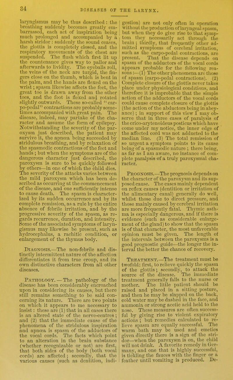 laiynglsmiis may bo tluis clescriljcd : the breathing sudtleuly becomes greatly em- barrassed, each act of insi)iration Ijeing much prolonged and accompanied by a harsh stridor : suddenly the sound ceases, the glottis is completely closed, and the rcspiiiitoi-v movements of the chest arc suspendecl. The (lush which first lit up the countenance gives way to pallor and afterwards to lividity. The eyeballs roll, the veins of the neck arc turbid, the fin- gers close on the thumb, which is bent in the palm, and the hands arc flexed on the Avrist; spasm likewise aflfects the feet, the great toe is drawn away from the other toes, and the foot is Hexed an4 rotated slightly outwards. These so-called car- po-pedal contractions are probably some- times accompanied with great pain. The disease, indeed, may partake of the cha- racter and assume the form of epilepsy. Notwithstanding the severity of the par- oxysm just described, the patient may survive it, the apnoea being succeeded by stridulous breathing, and by relaxation of the spasmodic contractions of the feet and hands ; but wlien the symptoms are of the dangerous character just described, the paroxysm is sure to be quickly followed by others—in one of which the child dies. The severity of the attacks varies between the mild paroxysm which lias been de- scribed as occurring at the commencement of the disease, and one sufficiently intense to cause death. The spasm is character- ized by its sudden occurrence and by its complete remission, as a rule by the entire absence of febrile irritation, and by the progressive severity of the spasm, as re- gards recurrence, duration, and intensity. Some of the associated symptoms of laryn- gismus may likewise be present, such as hydrocephalus, a rachitic condition, or enlargement of the thymus body. DiAGKOSis.—The non-febrile and dis- tinctly intermittent nature of the affection differentiates it from true croup, and its own distinctive characters from all other diseases. Pathology. — The pathology of the disease has been considerably encroached upon in considering its causes, but there still remains something to be said con- cerning its nature. There are two points on which it appears to me necessary to insist: these are (1) that in all cases there is an altered state of the nerve-centres; and (2) that the immediate cause of the phenomena of the stridulous inspiration and apnoea is spasm of the adductors of the vocal cords. The facts which point to an alteration in the brain substance (whether recognizable or not) arc first, that both sides of the body (both vocal cords) are affected; secondly, that the various causes (such as dentition, indi- I gestion) are not only often in operation without the production of laryngeal spasm, I but when they do give rise to tliat symp- I tom they necessarily act through the brain ; thirdly, that frequently other ad- mitted symptoms of cerebral irritation, such as the carpo-pedal contractions, are present. That the disease depends on spasm of the adductors of the vocal cords appears probable for the following rea- sons :—(1) The other phenomena arc those of spasm (carpo-pedal contractions). (2) Complete closure of the glottis never takes place under physiological conditions, and therefore it is improbable that the simple action of the adductors of the vocal cords could cause complete closure of the glottis (the action of the abductors being in'abey- ance); in support of this view I may ob- serve that in three cases of paral3'sis of the crico-ary tenoideus posticus which have come under my notice, the inner edge of the affected cord was not adducted to the median line. (3) The total remission of so urgent a symptom points to its cause being of a spasmodic nature ; there being, as far as I am aware, no instance of com- plete paralysis of a truly paroxysmal cha- racter. Prognosis.—The prognosis depends on the character of the paroxysm and its sup- posed cause. The cases mainly dependent on reflex causes (dentition or irritation of the alimentary canal) generally do well, whilst those due to direct pressure, and those mainly caused by cerebral irritation are more frequently fatal. Thymic asth- ma is especially dangerous, and if there is evidence (such as considerable enlarge- ment of the gland) to show that the spasm is of that character, the most unfavorable opinion must be given. The length of the intervals between the parox3-sms is a good prognostic guide—the longer the in- terval the better the chance of recovery. Treatjient.—'The treatment must be twofold: first, to relieve quickly the spasm of the glottis; secondly, to attack the source of the disease. The immediate treatment generally falls to the nurse or mother. The little patient should be raised and placed in a sitting posture, and then he may be slapped on the back, cold water may be dashed in the face, and ammonia or strong acetic acid held to the nose. These measures are often success- ful by giving rise to violent expiratory actions ; but remedies calculated to re- lieve spasm are equally successful. The warm bath may be used and emetics given directly there is a sign of the stri- dor—when the paroxysm is on, the child will not drink. A favorite remedy in Gcr- manv, and one that is highly successful, is tickling the fauces Avith the finger or a feather until vomiting is produced. De-