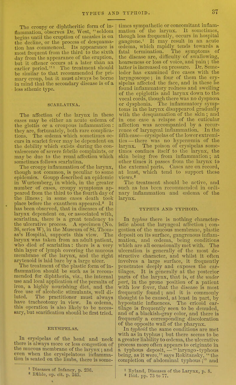 TYPHUS AN The croupy or diphtheritic form of iu- Uammatiou, observes Dr. West, selcloiu begins until the eruption of measles is on the decline, or the process of desquama- tion has commenced. Its appearance is most frequent from the third to the sixth daj^ from the appearance of the eruption, but it oftener occurs at a later than an earlier period.' The treatment should be similar to that recommended for pri- mary croup, but it must always be borne in mind that the secondary disease is of a less sthenic type. SCARLATINA. The affection of the larynx in these cases may be either an acute oedema of the glottis or a croupous inflammation : they are, fortunately, both rare complica- tions. The cederaa which sometimes oc- curs in scarlet fever may be dependent on the debility which exists during the con- valescence of severe febrile complaints, or may be due to the renal affection which sometimes follows scarlatina. The croupy inflammation of the larynx, though not common, is peculiar to some epidemics. Goupp described an epidemic in Wurtemberg, in which, in the greater number of cases, croupy symptoms ap- peared from the third to the fourth day of the illness; in some cases death took ^ place before the exanthera appeared.^ It has been observed, that in diseases of the larynx dependent on, or associated Avith, scarlatina, there is a great tendency to the ulcerative process. A specimen (jSTo. 36, series W), in the Museum of St. Thom- as's Hospital, supports this view. The larynx was taken from an adult patient, who died of scarlatina: there is a very thin layer of lymph covering the mucous membrane of the larynx, and the right arytenoid is laid bare by a large ulcer. The treatment of the plastic form of in- flammation should be such as is recom- mended for diphtheria, viz., the internal use and local application of the persalts of iron, a highly nourishing diet, and the free use of alcoholic stimulants, well di- luted. The practitioner must always have tracheotomy in view. In oedema, this operation is also likely to be neces- sary, but scarification should be first tried. ERYSIPELAS. In erysipelas of the head and neck there is always more or less congestion of the mucous membrane of the larynx; and even when the erysipelatous inflamma- tion is seated on the limbs, there is some- ' Diseases of Infancy, p. 236. ^ Riihle, op. cit. p. 243. D TYl'IIOID. 37 times sympathetic or concomitant inflam- mation of the larynx. It sometimes, though less frequently, occurs in hospital gangrene.' It may result in an acute oedema, which rapidly tends towards a fatal termination. The symptoms of the disease are, difficulty of swallowing, hoarseness or loss of voice, and pain ; the latter is iiicreased on pressure. Dr. Seme- leder has examined five cases with the laryngoscope; in four of them the ery- sipelas affected the face, and in these he found inflammatory redness and swelling of the epiglottis and larynx down to the vocal cords, though there was no dyspnoea or dysphonia. The inflammatory symp- toms in the larynx disappeared gradually with the desquamation of the skin ; and in one case a relapse of the cuticular affection was accompanied by a recur- rence of laryngeal inflammation. In the fifth case—erysipelas of the lower extremi- ties — there was no hyperi?emia of the lar^^nx. The poison of erysipelas some- times confines itself to the larynx, the skin being free from inflammation ; at other times it passes from the larynx to the external parts. Cases are on record, at least, which tend to support these vieAvs. * The treatment should be active, and such as has been recommended in ordi- nary inflammation and osdema of the larynx. TYPHUS AND TYPHOID. In typhus there is nothing character- istic about the laryngeal affection ; con- gestion of the mucous membrane, plastic deposit on its surface, gangrenous inflam- mation, and oedema, being conditions which are all occasionally met with. The ulceration is generally of the most de- structive character, and whilst it often involves a large surface, it frequently penetrates deeply and exposes the car- tilages. It is generally at the posterior parts of the larynx, that is, at the under part, in the prone position of a patient with low fever, that the disease is most frequently found; and it is commonly thought to be caused, at least in part, by hypostatic influences. The cricoid car- tilage is frequently seen to be denuded, and of a blackish-gray color, and there is frequently a corresponding discoloration of the opposite wall of the pharynx. In typhoid the same conditions are met with as in typhus ; but there seems to be a greater liability to osdema, the ulcerative process more often appears to originate in a t3^phous deposit, —  laryngo-tyjohous being, as it were, says Rokitansky, the completion of abdominal typhous ; and ' Kyland, Diseases of the Larynx, p. 8. 2 Ibid. pp. 73 to 77.