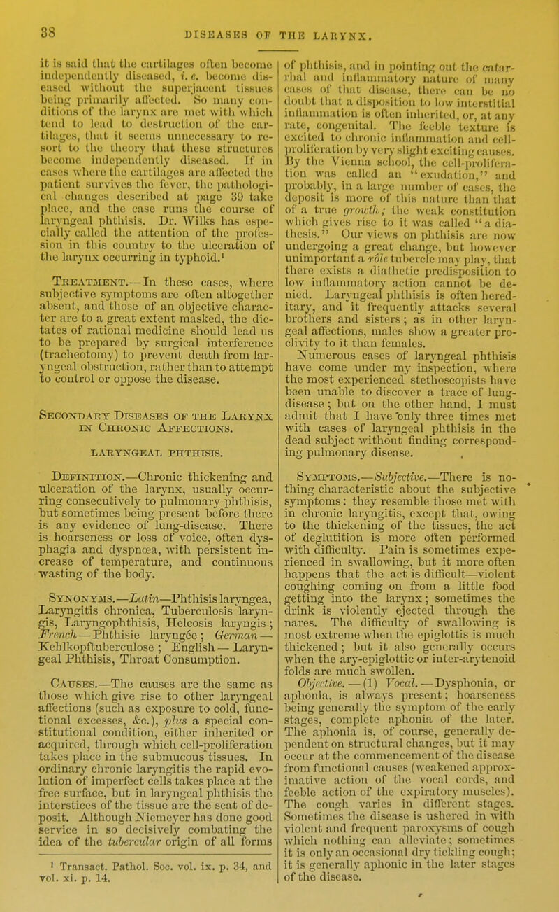 it is said that the cartilages often become iiuk'peiKleiitl}' tliseuBed, t. c. become (Uk- eased Avithout the Huperjucent tissues being priuiarily allected. So many con- ditions of the hirynx are met witli wliich tend to lead to destruction of the car- tilages, that it seems unnecessary to re- sort to the theory that these structures become indcpenclently diseased. If in cases where the cartilages are aflccted the patient survives the fever, the pathologi- cal changes described at page 30 take {)lacc, and the case runs the course of aryngcal phthisis. Dr. Wilks has espe- cially called the attention of tlie profes- sion in this country to the ulceration of tlie larynx occurring in typhoid.' Treatjient.—In these cases, Avhere subjective symptoms are often altogetlier absent, and tliose of an objective charac- ter are to a great extent masked, the dic- tates of rational medicine should lead us to be prepared by surgical interference (tracheotomy) to prevent death from lar- j-ngeal obstruction, rather than to attempt to control or oiipose the disease. Secondary Diseases of the Lahyjix IX Chronic Affections. LARYNGEAL PHTHISIS. Definition.—Chronic thickening and Tilceration of the larynx, usually occur- ring consecutively to j^ulmonary phthisis, but sometimes being present before thei'e is any evidence of lung-disease. There is hoarseness or loss of voice, often dys- phagia and dyspnoea, Avith persistent in- crease of temperature, and continuous wasting of the body. Synonyms.—Lui.in—Phthisis laryngea, Laryngitis chronica. Tuberculosis laryn- fis, Larj^ngoplithisis, Ilelcosis laryngis ; rench—Phthisic laryngee ; German — Kehlkopftuberculose ; English — Laryn- geal Phthisis, Throat Consumption. Causes.—The causes are the same as those which give rise to other laryngeal affections (such as exposure to cold, func- tional excesses, <fec.), jjZzfs a special con- stitutional condition, either inherited or acquired, through which cell-proliferation takes place in the submucous tissues. In ordinary chronic laryngitis the rapid evo- lution of imperfect cells takes place at the free surface, but in laryngeal phthisis the interstices of the tissue are the seat of de- posit. Although Niemeyer has done good service in so decisively combating the idea of the iuherculur origin of all forms 1 Transact. Pathol. Soc. vol. ix. p. 34, and vol. xi. p. 14. of phthisis, and in pointing out the catar- rhal and inllanunalory nature of many cases of that disease, there can be no doubt that a disposition to low interstitial inllannnation is often inherited, or, at any rate, congenital. The feeble texture is excited to chronic inllamniation and cell- proliferation by verv slight exciting causes. By the Vienna school the cell-prolifera- tion was called an ''exudation, and probably, in a large immber of cases, the deposit is more of this nature than that of a true fjrowlh; the weak constitution which gives rise to it was called a dia- thesis. Our views on phthisis are now undergoing a great change, but however unimportant a role tubercle may play, that there exists a diathetic predisposition to low inflammatory action cannot be de- nied. Laryngeal phthisis is often hered- itary, and it frequently attacks several brothers and sisters ; as in other laryn- geal affections, males show a greater pro- clivity to it than females. Numerous cases of laryngeal phthisis have come under my inspection, where the most experienced stethoscopists have been unable to discover a trace of lung- disease ; but on the other hand, I must admit that I have 'only three times met with cases of lar3'ngeal phthisis in the dead subject without finding correspond- ing pulmonary disease. , Sy3IPT03is.—Suhjective.—There is no- thing characteristic about the subjective symptoms: they resemble those met with in chronic laryngitis, except that, owing to the thickening of the tissues, the act of deglutition is more often performed with difficulty. Pain is sometimes expe- rienced in swallowing, but it more often happens that the act is difficult—violent coughing coming on from a little food getting into the larynx; sometimes the drink is violently ejected through the nares. The difficulty of swallowing is most extreme when the ej)iglottis is much thickened; but it also generall}'^ occurs when the ary-epiglottic or inter-arytenoid folds are much swollen. Objective. — (1) Vocal.—D.ysphonia, or aphonia, is always present; hoai'seness being generally the symptom of the early stages, complete aphonia of the later. The aphonia is, of course, general!}- de- pendent on structural changes, but it may occur at the commencement of the disease from functional causes (weakened approx- imative action of the vocal cords, and feeble action of the expiratory' muscles). The cough varies in different stages. Sometimes the disease is ushered in with violent and frequent paroxysms of cough Avhich nothing can alleviate; sometimes it is only an occasional dry tickling cough; it is generally aphonic in the later stages of the disease.