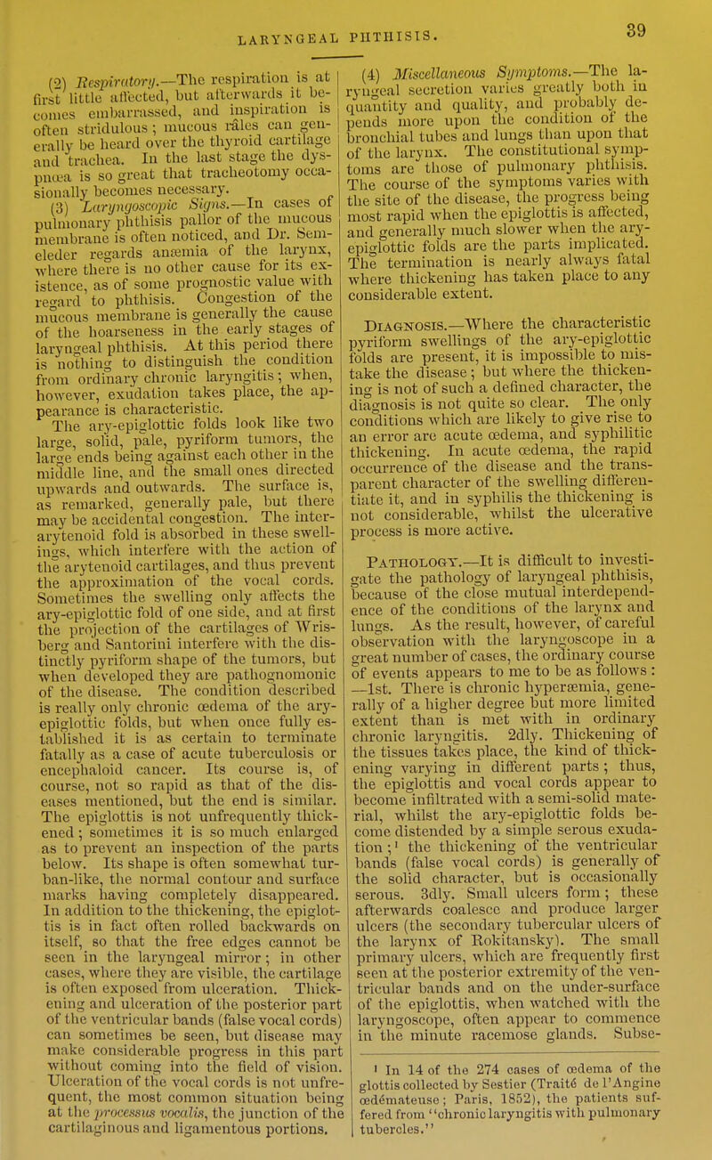 LARYNGEAL PHTHISIS. (2) Bespiratory.—The respiration is at first little aflected, but afterwards it be- comes embarrassed, and inspiration is often stridulous ; mucous i-alcs can gen- erally be heard over the thyroid cartilage and trachea. In the last stage the dys- pntea is so great that tracheotomy occa- sionally becomes necessary. (3) Laryngoscopic Sigiis.—la. cases ot pulmonary phthisis pallor of the mucous membrane is often noticed, and Dr. Seni- eleder regards anaemia of the larynx, where there is no other cause for its ex- istence, as of some prognostic value with re-ard to phthisis. Congestion of the mucous membrane is generally the cause of the hoarseness in the early stages of laryngeal phthisis. At this period there is nothing to distinguish the condition from ordinary chronic laryngitis; when, however, exudation takes place, the ap- pearance is characteristic. The ary-epiglottic folds look like two large, solid, pale, pyriform tumors, the large ends being against each other in the middle line, and the small ones directed upwards and outwards. The surface is, as remarked, generally pale, but there may be accidental congestion. The inter- arytenoid fold is absorbed in these swell- ings, which interfere with the action of the arytenoid cartilages, and thus prevent the approximation of the vocal cords. Sometimes the swelling only aftects the ary-epiglottic fold of one side, and at first the projection of the cartilages of Wris- berg and Santorini interfere with the dis- tinctly pyriform shape of the tumors, but when developed they are pathognomonic of the disease. The condition described is really only chronic oedema of the ary- epiglottic folds, but when once fully es- tablished it is as certain to terminate fatally as a case of acute tuberculosis or encephaloid cancer. Its course is, of course, not so rapid as that of the dis- eases mentioned, but the end is similar. The epiglottis is not unfrequently thick- ened ; sometimes it is so much enlarged as to prevent an inspection of the parts below. Its shape is often somewhat tur- ban-like, the normal contour and surface marks having completely disappeared. In addition to the thickening, the epiglot- tis is in fact often rolled backwards on itself, so that the free edges cannot be seen in the laryngeal mirror; in other cases, where they are visible, the cartilage is often exposed from ulceration. Thick- ening and ulceration of the posterior part of the ventricular bands (false vocal cords) can sometimes be seen, but disease may make considerable progress in this part without coming into the field of vision. Ulceration of the vocal cords is not unfre- quent, the most common situation being at the jjvocessiis vocalis, the junction of the cartilaginous and ligamentous portions. (4) Miscellaneous Symptoms.—The la- ryngeal secretion varies greatly both in quantity and quality, and probably de- pends more upon the condition of the bronchial tubes and lungs than upon that of the larynx. The constitutional symp- toms are those of pulmonary phthisis. The course of the symptoms varies with the site of the disease, the progress being most rapid when the epiglottis is affected, and generally much slower when the ary- epiglottic folds are the parts implicated. The termination is nearly always fatal where thickening has taken place to any considerable extent. Diagnosis.—AVhere the characteristic pyriform swellings of the ary-epiglottic folds are present, it is impossible to mis- take the disease; but where the thicken- ing is not of such a defined character, the diagnosis is not quite so clear. The only conditions which are likely to give rise to an error are acute oedema, and syphilitic thickening. In acute oedema, the rapid occurrence of the disease and the trans- parent character of the swelling differen- tiate it, and in syphilis the thickening is not considerable, whilst the ulcerative process is more active. Pathology.—It is difficult to investi- gate the pathology of laryngeal phthisis, because of the close mutual interdepend- ence of the conditions of the larynx and lungs. As the result, however, of careful observation with the laryngoscope in a great number of cases, the ordinary course of events appears to me to be as follows : —1st. There is chronic hypersemia, gene- rally of a higher degree but more limited extent than is met with in ordinary chronic laryngitis. 2dly. Thickening of the tissues takes place, the kind of thick- ening varying in different parts ; thus, the epiglottis and vocal cords appear to become infiltrated with a semi-solid mate- rial, whilst the ary-epiglottic folds be- come distended by a simple serous exuda- tion ;' the thickening of the ventricular bands (false vocal cords) is generally of the solid character, but is occasionally serous. 3dly. Small ulcers form; these afterwards coalesce and produce larger ulcers (the secondary tubercular ulcers of the larynx of Rokitansky). The small primary ulcers, which are frequently first seen at the posterior extremity of the ven- tricular bands and on the under-surface of the epiglottis, when watched with the laryngoscope, often appear to commence in the minute racemose glands. Subse- ' In 14 of the 274 oases of oedema of the glottis collected by Sestier (Traits de I'Angine oed6mateuso; Paris, 1852), the patients suf- fered from chronic laryngitis with pulmonary tubercles.