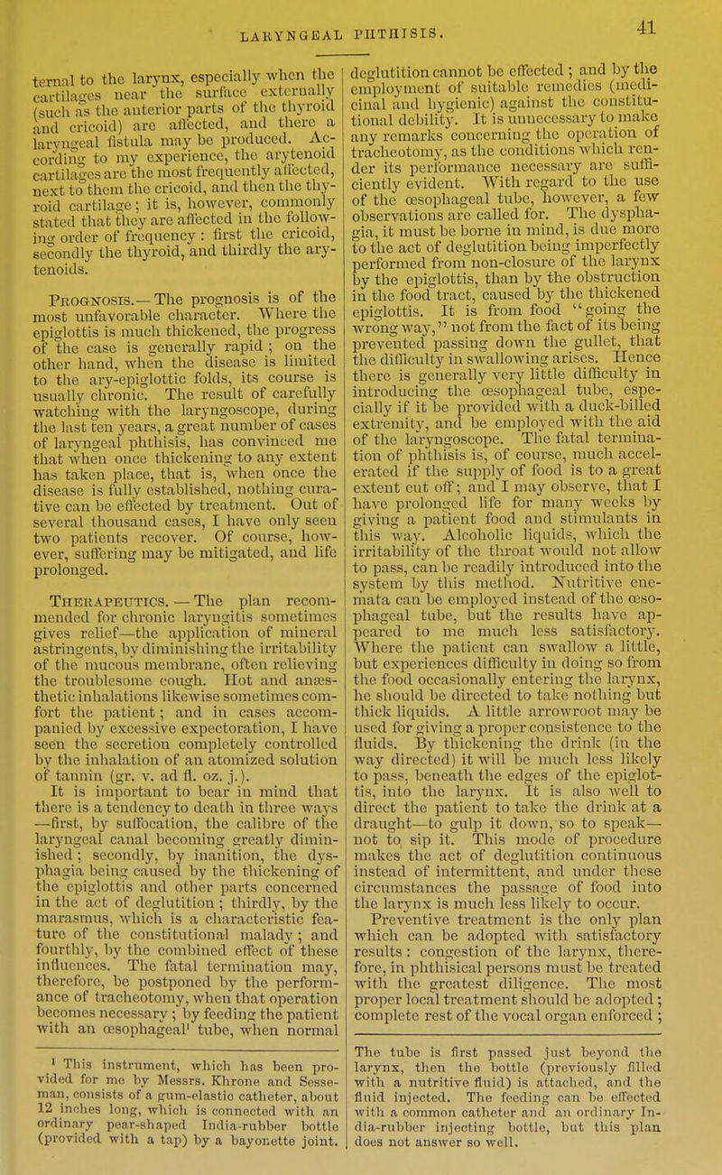 LARYNGEAL ternal to the larynx, especially when the cartilages near the surface externally (such as the anterior parts of the thyroid and cricoid) are affected, and there a laryni^eal fistula may_ he produced. Ac- cording to my experience, the arytenoid cartilages are the most frequently alfected, next to them the cricoid, and then the thy- roid cartilage; it is, however, commonly stated that tiicy are affected in the foUow- in<r order of frequency : first the cricoid, secondly the thyroid, and thirdly the ary- tenoids. PROGJiTOSis.—The prognosis is of the most unfavorable character. Where the epiglottis is much thickened, the progress of the case is generally rapid ; on the other hand, when the disease is limited to the ary-epiglottic folds, its course is usually chronic. The result of carefully watching with the laryngoscope, during the last ten years, a great number of cases of laryngeal phthisis, has convinced me that when once thickening to any extent has taken place, that is, when once the disease is fully established, nothing cura- tive can be efiected by treatment. Out of several thousand cases, I have only seen two patients recover. Of course, how- ever, suffering may be mitigated, and life prolonged. Thek APEUTics. — The plan recom- mended for chronic laryngitis sometimes gives relief—the application of mineral astringents, by diminishing the irritability of the mucous membrane, often relieving the troublesome cough. Hot and anses- thetic inhalations likewise sometimes com- fort the patient; and in cases accom- panied by excessive expectoration, I have seen the secretion completely controlled by the inhalation of an atomized solution of tannin (gr. v. ad fl. oz. j.). It is important to bear in mind that there is a tendency to death in three ways —first, by suffocalion, the calibre of the laryngeal canal becoming greatly dimin- ished ; secondly, by inanition, the dys- phagia being caused by the thickening of the epiglottis and other parts concerned in the act of deglutition ; thirdly, by the marasmus, which is a characteristic fea- ture of the constitutional malady ; and fourthly, by the combined effect oY these influences. The fatal termination may, therefore, be postponed by the perform- ance of tracheotomy, when that operation becomes necessary ; by feeding the patient with an oesophageal' tube, when normal • This instrument, which has been pro- vided for me by Messrs. Khrone and Sesse- man, consists of a gum-elastic catlioter, about 12 inches long, whicli is connected with an ordinary pear-shaped India-rubber bottle (provided with a tap) by a bayonette joint. PHTHISIS. deglutition cannot be effected ; and by tlie employment of suitable remedies (medi- cinal and hygienic) against the constitu- tional debility. It is unnecessary to make any remarks concerning the operation of tracheotomy, as the conditions which ren- der its performance necessary are suffi- ciently evident. With regard to the use of the oesophageal tube, however, a few observations are called for. The dyspha- gia, it must be borne in mind, is due more to the act of deglutition being imperfectly performed from non-closure of the larynx by the epiglottis, than by the obstruction in the food tract, caused by the thickened epiglottis. It is from food going the wrong way, not from the fact of its being prevented passing down the gullet, that the difficulty in swallowing arises. Hence there is generally very little difficulty in introducing the oesophageal tube, espe- cially if it be provided with a duck-billed extremity, and be employed with the aid of the laryngoscope. The fatal termina- tion of phthisis is, of course, much accel- erated if the supply of food is to a great extent cut off; and I may observe, that I have prolonged life for many weeks by giving a patient food and stimulants in this Avay. Alcoholic liquids, which the irritability of the throat would not allow to pass, can be readily introduced into the system by this method. Nutritive ene- mata can be employed instead of the oeso- phageal tube, but the results have ap- peared to me much less satisfactor3\ Where the patient can swallow a little, but experiences difficulty in doing so from the food occasionally entering the larynx, he should be directed to take nothing but thick liquids. A little arrowroot may be used for giving a proper consistence to the fluids. By thickening the drink (in the way directed) it will be much less likely to pass, beneath the edges of the epiglot- tis, into the larynx. It is also Avell to direct the patient to take the drink at a draught—to gulp it down, so to speak— not to sip it. This mode of procedure makes the act of deglutition continuous instead of intermittent, and under these circumstances the passage of food into the larynx is much less likely to occur. Preventive treatment is the only plan which can be adopted Avith satisfactory results : congestion of the larjaix, there- fore, in phthisical persons must be treated with the greatest diligence. The most proper local treatment sliould be adopted ; complete rest of the vocal organ enforced ; The tube is first passed just beyond the larynx, then the bottle (previously filled with a nutritive fluid) is attached, and the Huid injected. The feeding can bo efTected with a common catheter and an ordinary In- dia-rubber injecting bottle, but this plan, does not answer so well.