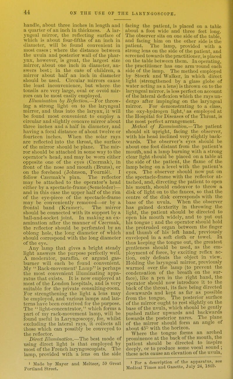 4-i handle, about three inclics in length and a qiiarlor of an inch in tliicknoKS. A lar- yngeal mirror, the reflecting Hurface of which is aijont lour-lirtliH of an inch in diameter, will be I'ounil convenient in most cases ; where the distance between the uvuhi and posterior wall of the phar- ynx, however, is great, the largest size mirror, ahout one inch in diameter, an- swers best; in the case of children, a mirror about half an inch in diameter should be used. Circular mirrors cause the least inconvenience, but where the tonsils arc very large, oval or ovoid mir- rors can be most easily employed. lUumination by licjiection,—For throw- ing a strong light on to the laryngeal mirror, and thus into the larynx, it will be found most convenient to employ a circular and slightly concave mirror about three inches and a half in diameter, and having a focal distance of about twelve or fourteen inches. When the solar rays are reflected into the throat, the surface of the mirror should be plane. The mir- ror should be attached in some way to the operator's head, and may be worn either opposite one of the eyes (Czermak), in front of the nose and mouth (Bruns), or on the forehead (Johnson, Fournie). I follow Czerraak's plan. The reflector may be attached to the operator's head either by a spectacle-frame (Semeleder)— and in this case the upper half of the rim of the eye-piece of the spectacle-frame may be conveniently removed—or by a frontal band (Kramer). The mirror should be connected with its support by a ball-and-socket joint. In making an ex- amination after the manner of Czermak, the reflector should be perforated by an oblong hole, the long diameter of which should correspond with the long diameter of the eye. Any lamp that gives a bright steady light answers the purpose perfectly well. A moderator, paraflin, or argand gas- burner will each be found convenient. My Eack-movemenf Lamp is perhaps the most convenient illuminating appa- ratus that exists. It is now employed at most of the London hospitals, and is very suitaT)le for the private consulting-room. For strengthening the light a lens may be employed, and various lamps and lan- terns have been contrived for the purpose. The light-concentrator, which forms a part of my rack-movement lamp, will be found useful in Laryngoscopy, for, whilst exchiding the lateral rays, it collects all those which can possibly be conveyed to the reflector. Direct Illumination.—The best mode of using direct light is that employed by most of the French laryngoscopists. The lamp, provided with a lens on the side ' Made by Mayer and Meltzer, 59 Great Portland Street. filcing the patiimt, is placed on a table about a foot wide and three feet long. The observer sits on one side of the table, and facing him on the other side is the patient. Tiie lamp, provided with a strong lens on the side of the patient, and screened towards the ijractitioner, is placed on the table between them. In operating, the practitioner lias one arm round each side of the lamp. The method em]jloyed by Stoerk and Walker, in which direct light (strengthened by a glass globe of water acting as a lens) is thrown on to the laryngeal mirror, is less perfect on account of the lateral deflexion which the rays un- dergo after impinging on the laryngeal mirror. For demonstrating to a class, the oxy-hydrogen light,' as employed at the Hospital for Diseases of the Throat, is the most perfect arrangement. MetJwd of Examination.—The patient should sit upright, facing the observer, with his head inclined very slightly back- wards. The observer's eyes should be about one foot distant fi-om the patient's mouth, and a lamp burning with a strong clear light .«hould be placed on a table at the side of the patient, the flame of the lamp being on a level with the patient's eyes. The observer should now put on the spectacle-frame with the reflector at- tached, and, directing the patient to open his mouth, should endeavor to throw a disk of light on to the fauces, so that the centre of the disk coi-responds with the base of the uvula. When the observer has gained dexterity in throwing the light, the patient should be directed to open his mouth Avidely, and to put out his tongue ; and the operator should hold the protruded organ between the finger and thumb of his left hand, previously enveloped in a soft cloth or towel. In thus keeping the tongue out, the greatest gentleness should be used, as the em- ployment of force, by exciting reflex ac- tion, only defeats the object in view. Holding the laryngeal mirror, previously warmed over the lamp (to prevent the condensation of the breath on the sur- face), like a pen in the right hand, the operator should now introduce it to the back of the throat, its face being directed downwards and kept as far as possible from the tongue. The posterior surface of the mirror ought to rest slightly on the base of the uvula, which should be gently pushed rather upwards and backwards towards the posterior nares. The plane of the mirror should form an angle of about 45° with the horizon. Where the tongue forms an arched prominence at the'back of the mouth, the patient should be directed to inspire deeply, or to produce some vocal soinid ; thesc'acts cause an elevation of the uvula, I For a description of the apparatus, see