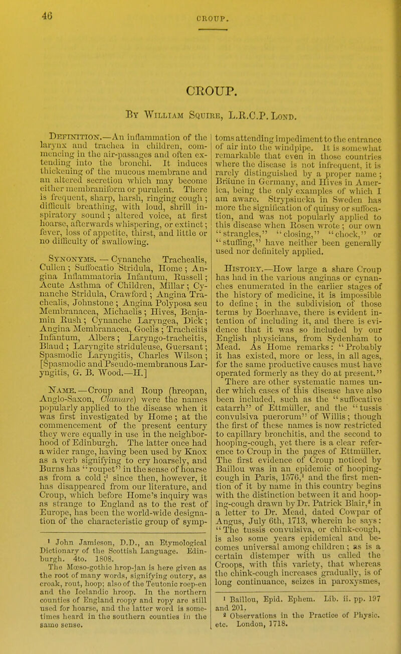 CROUP. CROUP. By William Squire, L.R.C.P. Lond. Defiottion.—An indammation of tlic larynx and trachea in children, com- mencing in tlic air-passages and often ex- tcudiug_ into tlic bronchi. It induces tinckeuing of the mucous membrane and an altered secretion which may become either niembraniforni or purulent. There is frequent, sharp, harsh, ringing cough ; difficult breathing, with loud, shrill in- spiratory sound ; altered voice, at first hoarse, afterwards whispering, or extinct; fever, loss of appetite, thirst, and little or no difficulty of swallowing. Syxonyms. — Cynanche Trachealis, Cullen; Sulibcatio Stridula, Home ; An- gina Inflammatoria Infantum, Russell; Acute Asthma of Children, Millar; Cy- nanche Stridula, Crawford ; Angina Tra- chealis, Johnstone ; Angina Polyposa seu Membranacea, Jilichaelis; Hives, Benja- min Rush ; Cynanche Laryngea, Dick ; Angina Membranacea, Goelis ; Tracheitis Infantum, Albers; Laryngo-tracheitis, Blaud ; Laryngite striduleuse, Guersant; Spasmodic Laryngitis, Charles Wilson; [Spasmodic and Pseudo-membranous Lar- yngitis, G. B. Wood.—II.] Name.—Croup and Roup (hreopan, Anglo-Saxon, Clamure) were the names popularly applied to the disease when it was first investigated by Home ; at the commencement of the present century they were equally in use in the neighbor- hood of Edinburgh. The latter once had a wider range, having been used by Ejiox as a verb signifying to cry hoarsely, and Burns has roupet in the sense of hoarse as from a coldsince then, however, it has disappeared from our literature, and Croup, which before Home's inquiry was as strange to England as to tlie rest of Europe, has been the world-wide designa- tion of the characteristic group of symp- ' John Jamieson, D.D., an Etymological Dictionary of the Scottish Language. Edin- burgh. 4to. 1808. Tlic Mocso-gothic hrop-jan is here given as the root of many words, signifying outcry, as croak, rout, hoop; also of the Teutonic roep-en and the Icelandic liroop. In the northern counties of England roopy and ropy are still used for hoarse, and the latter word is some- times heard in tlio southern counties in the samo sense. toms attending inqxHlimcntto the entrance of air into the windpipe. It is somewhat remarkable that even in those countries where the disease is not infrequent, it is rarely distinguished by a proper name ; Briiunc in Germany, and Hives in Amer- ica, being the only examples of which I am aware. Strypsiucka in Sweden has more the signification of quinsy or suffoca- tion, and was not popularly applied to this disease Avhen Rosen wrote ; our own strangles, closing, chock, or stuffing, have neither been generally used nor definitely applied. History.—How large a share Croup has had in the various anginas or cj-nan- ches enumerated in the earlier stages of the history of medicine, it is impossible to define; in the subdivision of those terms by Boerhaave, tliere is evident in- tention of including it, and there is evi- dence that it was so included by our English physicians, from Sydenham to Mead. As Home remarks:  Probably it has existed, more or less, in all ages, for the same productive causes must have operated formerlj' as they do at present. There are other systematic names un- der which cases of this disease have also been included, such as the suffocative catarrh of Ettmiiller, and the tussis convulsiva puerorum of Willis; though the first of these names is now restricted to capillary bronchitis, and the second to hooping-cough, yet there is a clear refer- ence to Croup in the pages of Ettmiiller. The first evidence of Croup noticed by Baillou was in an epidemic of hooping- cough in Paris, 1570,' and tlie first men- tion of it by name in this country begins with the distinction between it and hoop- ing-cough drawn by Dr. Patrick Blair,' in a letter to Dr. Mead, dated Cowpar of Angus, July 6th, 1713, wherein he says: Tnc tussis convulsiva, or chink-couh, is also some years epidemical and be- comes universal among children ; as is a certain distemper with us called the Croops, with this variety, that whereas the chink-cough increases gradually, is of long continuance, seizes in paroxysmes. ' Baillou, Epid. Ephem. Lib. ii. pp. 197 and 201. * Observations in the Practice of Physic, etc. London, 1718.