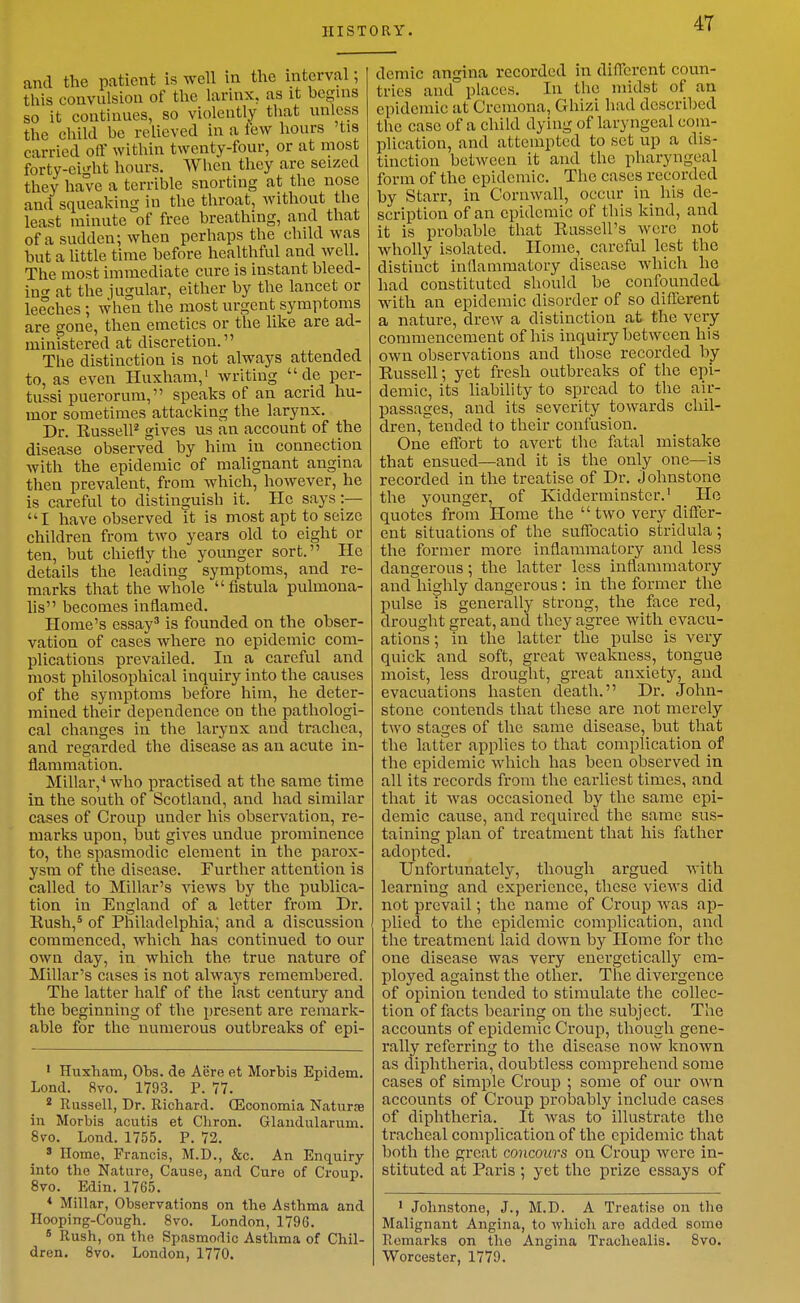 HISTORY. 4T and the patient is well in the interval; this convulsion of the larinx, as it bcgms so it continues, so violently that unless the child be relieved in a few hours 'tis carried off within twenty-four, or at most forty-ei-'ht hours. AVhen they are seized they have a terrible snorting at the nose and squeaking in the throat, without the least minute of free breathing, and that of a sudden; when perhaps the child was but a little time before healthful and well. The most immediate cure is instant bleed- ino' at the jugular, either by the lancet or leeches ; when the most urgent symptoms are gone, then emetics or the like are ad- ministered at discretion. The distinction is not always attended to, as even Huxham,' writing  de per- tussi puerorum, speaks of an acrid hu- mor sometimes attacking the larynx. Dr. Russell^ gives us an account of the disease observed by him in connection with the epidemic of mahgnant angina then prevalent, from which, however, he is careful to distinguish it. He says:— I have observed it is most apt to seize children from two years old to eight or ten, but chietly tlie younger sort. He details the leading symptoms, and re- marks that tlie whole fistula pulmona- lis becomes inflamed. Home's essay' is founded on the obser- vation of cases where no epidemic com- plications prevailed. In a careful and most philosophical inquiry into the causes of the symptoms before him, he deter- mined their dependence on the pathologi- cal changes in the larynx and trachea, and regarded the disease as an acute in- flammation. Millar,^ who practised at the same time in the south of Scotland, and had similar cases of Croup under his observation, re- marks upon, but gives undue prominence to, the spasmodic element in the parox- ysm of the disease. Further attention is called to Millar's views by the publica- tion in England of a letter from Dr. Eush,* of Philadelphia; and a discussion commenced, which has continued to our own day, in which the true nature of Millar's cases is not always remembered. The latter half of the last century and the beginning of the present are remark- able for the numerous outbreaks of epi- * Huxham, Obs. de Acre et Morbis Epidem. Lond. 8vo. 1793. P. 77. * Russell, Dr. Richard. (Economia Naturje iu Morbis acutis et Chron. Glaudularum. 8to. Lond. 1755. P. 72. ' Home, Francis, M.D., &c. An Enquiry into the Nature, Cause, and Cure of Ci-oup. 8vo. Edin. 1765. * Millar, Observations on the Asthma and Hooping-Cough. Svo. London, 1796.  Rush, on the Spasmodic Asthma of Chil- dren. Svo. London, 1770. demic angina recorded in diiTerent coun- tries and places. In the midst of an epidemic at Cremona, Ghizi had described the case of a child dying of laryngeal com- plication, and attempted to set up a dis- tinction between it and the pharyngeal form of the epidemic. Tlie cases recorded by Starr, in Cornwall, occur in his de- scription of an epidemic of this kind, and it is probable that Eussell's were not wholly isolated. Home, careful lest the distinct inflammatory disease which he had constituted should be confounded with an epidemic disorder of so diflbrent a nature, drew a distinction at the very commencement of his inquiiy between his own observations and those recorded by Eussell; yet fresh outbreaks of the epi- demic, its liability to spread to the air- passages, and its severity towards chil- dren, tended to their confusion. One effort to avert the fatal mistake that ensued—and it is the only one—is recorded in the treatise of Dr. Johnstone the younger, of Kidderminster.' Ho quotes from Home the  two very differ- ent situations of the suffbcatio stridula ; the former more inflammatory and less dangerous; the latter less inflammatory and highly dangerous : in the former the pulse is generally strong, the face red, drought great, and they agree with evacu- ations ; in the latter the pulse is very quick and soft, great weakness, tongue moist, less drought, great anxiety, and evacuations hasten death. Dr. John- stone contends that these are not merely two stages of the same disease, but that the latter applies to that complication of the epidemic which has been observed in all its records from the earliest times, and that it was occasioned by the same epi- demic cause, and required the same sus- taining plan of treatment that his father adopted. Unfortunately, though argued Avith learning and experience, these views did not prevail; the name of Croup was ap- plied to the epidemic complication, and the treatment laid down by Home for the one disease was very energetically em- ployed against the other. The divergence of opinion tended to stimulate the collec- tion of facts bearing on the subject. The accounts of epidemic Croup, though gene- rally referring to the disease now known as diphtheria, doubtless comprehend some cases of simple Croup ; some of our own accounts of Croup probably include cases of diphtheria. It was to illustrate the tracheal complication of the epidemic that both the great concours on Croup were in- stituted at Paris ; yet the prize essays of ' Jolmstone, J., M.D. A Treatise on the Malignant Angina, to which are added some Remarks on the Angina Trachoalis. Svo. Worcester, 1779.