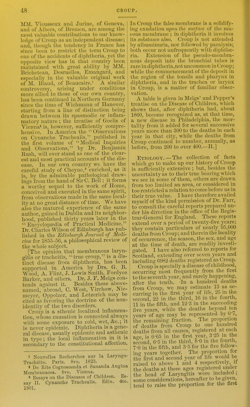 MM. Vieusscux and Jurine, of Geneva, and of Albers, of liremi-n, arc among the most Viiliiivljle contrilnilionH to our know- ledge of Croup atj an independent di.sease; and, tliougli the tendeney in France has since been to restrict tiic term Croup to one of tlie accidents of dii)Iitlieria, yet tiie opposite view has in tliat country been maintained with great ^ability hy MM. Briclietiiau, Desruelles, EInan<,^ard, and especially in the valuable original work of M. Bland, of Beaucairc.' A similar controversy, arising under conditions more allied to those of our own country, has been continued inNortlicrn Germany since the time of Wichmivnn of Hanover, starting from a line of distinction being drawn between its spasmodic or inflam- matory nature; the treatise of Goelis of Vienna* is, however, sufficiently compre- hensive. In America the Observations on Cynanche Trachealis, published in the first volume of Medical Inquiries and Observations, by Dr. Benjamin Bush, will ever stand as one of the clear- est and most practical accounts of the dis- ease. In our own country wc have the careful study of Cheync,^ enriched, as it is, by the admirable pathological draw- ings from the hand of Sir C. Bell: it forms a vorthy sequel to the work of Home, conceived and executed in the same spirit, from observations made in the same local- ity at no great distance of time. VVe have also the matured experience of the same author, gained in Dublin and its neighbor- hood, published thirty years later in the  Encyclopajdia of Practical Medicine. Dr. Charles Wilson of Edinburgh has pub- lished in the Edinhurgh Journal of Medi- cine for 1855-56, a philosophical review of the whole subject. [The opinion that membranous laryn- gitis or tracheitis, true croup, is a dis- tinct disease from diphtheria, has been supported in America by Drs. G. B. Wood, A. Elint, J. Lewis Smith, Eordyce Barker, and others. Dr. J. E. Meigs con- tends against it. Besides those above- named, abroad, C. West, Yirchow, Nie- mcyer, Oppolzer, and Letzerich may be cited as favoring the doctrine of the non- identity of the two disorders. Croup is a sthenic localized inflamma- tion, whose causation is connected alwaj^s with some exposure to cold, wet, &e.; it is never epidemic. Diphtheria is a gene- ral disease, usually epidemic and asthenic in type; the local inflanmiation in it is secondary to the constitutional affection. I Nouvelles Reclierches sur la Laryngo- Tracheite. Paris. 8vo. 1823. « Do Rite Cognoscenda et Sananda Angina Mcmbranacca. Bvo. Vienna. 3 Essays on the Diseases of Children. Es- say II. Cynanche Trachealis. Edin. 4to. 1801. In Croup the false membrane is a solidify- ing exudation upo)i llm surj'ivx of the nm- cous inemin-ane •, in diphtlieria it involves its HuhHlancc also. Cnmp is not attended by albumiimria, nor followed by paralysis; both occur not unfrequently with dii)hthe- ria. Extension of the pseudo-membra- nous deposit into tlie bronchial tubes is rare in diphtheria,notunconnnon inCroup; while the commencement of the deposit in tl)e region of the tonsils and pharynx in diphtheria, and in the trachea or larynx in Croup, is a matter of familiar obser- vation. A table is given in Meigs' and Pejjper's treatise on the Disease of Children, which shows that, after diphtheria had, about 18(30. become recognized as, at that time, a new disease in Philadelphia, the mor- tality from it added for several successive years more than 300 to the deaths in each year in that city, while the deaths from Croup continued to number, annually, as before, from 200 to over 400.—H.] Etiology. — The collection of facts which go to make up our liistory of Croup is sufficiently extensive ; but, besides the uncertainty as to their true bearing which we see in some of them, others are drawn from too hmited an area, or considered in too restricted a relation to come before us in their true value. I have therefore availed myself of the kind permissitm of Dr. Earr, to consult the careful reports prepared un- der his direction in the office of the Regis- trar-General for England. These reports extend over a period of twenty-five years; they contain particulars of nearly 95,000 deaths from Croup; and therein the locality of occurrence, the season, the sex, and age at the time of death, are readily investi- gated. I have also referred to reports for Scotland, extending over seven years and including 6982 deaths registered as Croup. Croupls specially a disease of childhood, occurring most frequently from the first to the seventh year, and rarely happening, after the tenth. -In a hundred deaths from Croup, we may estimate 13 as oc- currin<T in the first year of life, 25 in tlie second 22 in the third, 16 in the fourth, 11 in the fifth, and 12-3 in the succeedmg five years, while the deaths beyond ten years of age may be represented by 0-7, the remaining fraction. The proportion of deaths from Croup to one hundred deaths from all causes, registered at each a^re, is 0-65 in the first year, 3-25 in the second, 0-5 in the third, 8-0 in the fourth, 7-0 in the fifth, and 3-5 for the five follow- in years together. The proportion for the first and second year of life would be raised to above 1 and 4 respectivelyif the deaths at these ages registered under the head of Laryngitis were included ; some considerations, liereaftcr to be given, tend to raise the proportion for the brst