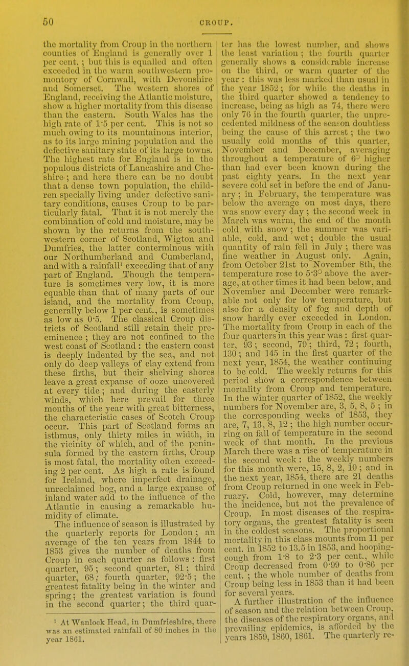 the mortality from Croup in the nortlicru counties of Eughuul is ycnenilly over 1 ! per cent. ; but iliis is equiillcd aiicl often exceeded in tlie warm Bouthwestern pro- montory of Cornwall, with iJevonBliirc and Somerset. Tlie western shores of England, receiving the Atlantic moisture, show a higher mortality from this disease than the eastern. South AVales has the high rate of I'o per cent. This is not so much owing to its mountainous interior, as to its largo mining population and the defective sanitary state of its large towns. The highest rate for England is in the populous districts of Lancashire and Che- shire ; and here there can be no doubt that a dense town population, the child- ren specially living under defective sani- tary conditions, causes Croup to be par- ticularly lixtal. That it is not merely the combination of cold and moisture, may be shown by the returns from the south- western corner of Scotland, Wigton and Dumfries, the latter conterminous with our jSTorthumbcrland and Cumberland, and with a rainfall' exceeding that of any part of England. Though the tempera- ture is sometimes very low, it is more equable than that of many parts of our island, and the mortality from Croup, generally below 1 per cent., is sometimes as low as 0*5. The classical Croup dis- tricts of Scotland still retain their pre- eminence ; they are not confined to the west coast of Scotland : the eastern coast is deeply indented by the sea, and not only do deep valleys of clay extend from these firths, but their shelving shores leave a great expanse of ooze uncovered at every tide ; and during the easterly winds, which here prevail for three mouths of the year with great bitterness, the characteristic cases of Scotch Croup occur. This part of Scotland forms an isthmus, only thirty miles in width, in the vicinity of which, and of the penin- sula formed by the eastern firths. Croup is most fatal, the mortality often exceed- ing 2 per cent. As high a rate is found for Ireland, where imperfect drainage, unreclaimed bog, and a large expanse of inland water add to the inlluencc of the Atlantic in causing a remarkable hu- midity of climate. The influence of season is illustrated by the quarterly reports for London; an average of the ten years from 1844 to 1853 gives the number of deaths from Croup in each quarter as follows : first quarter, 95; second quarter, 81; third quarter, G8; fourth quarter, 92-5; the greatest fatality being in the winter and spring; the greatest variation is found in the second quarter; the third quar- ' AtWanlock Hnad, in Dumfrieshire, there was an estimated rainfall of 80 inches in tlio year 18G1. tor has the lowest number, and shows the least variation ; the fourth quarter generally shows a considerable increase on the third, or warm (juarter of the year : this was less marked tlian usual in the year 1852; ibr while the deaths in the third quarter showed a tendency to increase, being as high as 74, there were only 70 in the fourth quarter, the unpre- cedented mildness of the season douljtiess being the cause of this arrest ; the two usually cold months of this quarter, November and December, averaging throughout a temperature of 0'^ higher than had ever been known during the past eighty years. In the next year severe cold set in before the end of Janu- ary ; in Februarj', the temperature was below the average on most days, there was snow every day ; the second week in !March was warm, the end of the month cold with snow ; the summer was vari- al)le, cold, and wet; double the usual quantity of rain fell in July ; there was fine weather in August only. Again, from October 21st to November 8th, the temperature rose to 53° above the aver- age, at other times it had been below, and November and December were remark- able not only for low temperature, but also for a density of fog and depth of snow hardly ever exceeded in London. The mortality from Croup in each of the four quarters in this year was : first quar- ter, 93 ; second, 79; third, 72 ; fourth, 130 ; and 145 in the first quarter of the next year, 1854, the weather continuing to be cold. The weekly returns for this period show a correspondence between mortality from Croup and temperature. In the winter quarter of 1852, the Aveekly numbers for November arc, 3, 5, 8, 5 ; in the corresponding weeks of 1853, they are, 7, 13, 8, 12 ; 'the high number occur- ring on fall of temperature in the second week of that month. In the previous March there was a rise of temperature in the second week : the weekly numbers for this month were, 15, 8, 2, 10 : and in the next year, 1854, there are 21 deaths from Croup returned in one week in Feb- ruary. Cold, however, may determine the incidence, but not the prevalence of Croup. In most diseases of the respira- tory organs, the greatest fatahty is seen in the coldest seasons. The proportional mortality in this class mounts from 11 per cent, in 1852 to 13.5 in 1853, and hooping- cough from 1-8 to 2-3 per cent., while Croup decreased from 0-99 to O'SG per cent. ; the whole number of deaths from Croup being less in 1853 than it had been for several ycai's. A further illustration of the influence of season and the relation between Croup, the diseases of the respiratory organs, and prevailing epidemics, is aflbrded by the vcars 1859,1800,1801. The quarterly re-