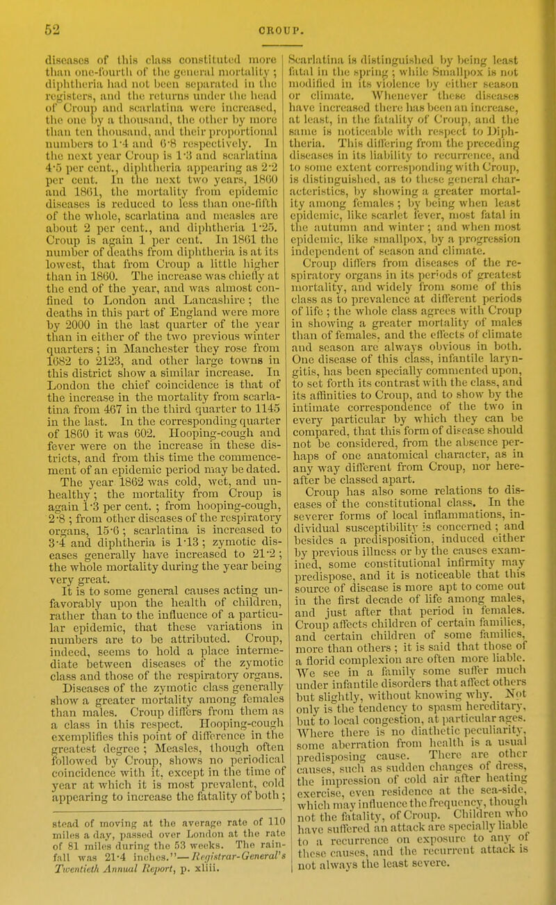 diseases of this class constitutotl more than ono-fourlli of Ihe general niorlalUy ; diphtheria had not been separated in tlie registers, and the retnrns under the head of Croup and scarlatina were increased, the one by a thousand, the other by more than ten thousand, and their proportional luunbers to 14 and 0*8 respectively. In the next year Croup is 13 and scarlatina 4'5 per cent., diphtlieria sippearing as 22 per cent. In the next two years, 1800 and 18G1, the mortality from epidemic diseases is reduced to less than one-liilh of the whole, scarlatina and measles are about 2 per cent., and diphtheria 1*25. Croup is a^ain 1 per cent. In 18G1 the number of deaths from diphtheria is at its lowest, that from Croup a little higher than in 18G0. The increase was chiefly at the end of the year, and was almost con- fined to London and Lancashire; the deaths in this part of England were moi-e by 2000 in the last quarter of the year than in either of the two previous winter quarters; in Manchester they rose from 1682 to 2123, and other large towns in this district show a similar increase. In London the chief coincidence is that of the increase in the mortality from scarla- tina from 467 in the third quarter to 1145 in the last. In the corresponding quarter of 1860 it was 602. Hooping-cough and fever were on the increase in these dis- tricts, and from this time the commence- ment of an epidemic period may be dated. The year 1862 was cold, wet, and un- healthy ; the mortality from Croup is again 1-3 per cent. ; from hooping-cough, 2- 8 ; from other diseases of the respiratory- organs, 15'6 ; scarlatina is increased to 3- 4 and diphtheria is 1-13 ; zymotic dis- eases generally have increased to 21*2 ; the whole mortality during the year being very great. It is to some general causes acting un- favorably upon the health of children, rather than to the influence of a particu- lar epidemic, that these variations in numbers are to be attributed. Croup, indeed, seems to hold a place interme- diate between diseases of the zymotic class and those of the respiratory organs. Diseases of the zymotic class generally show a greater mortality among females than males. Croup differs from them as a class in this respect. Hooping-cough exemplifies this point of difference in the greatest degree ; Measles, though often followed by Croup, shows no periodical coincidence with it, except in the time of year at which it is most prevalent, cold appearing to increase the fatality of both; stead of moving at the average rate of 110 inil(!S a (lay, passed over London at the rate of 81 miles during the 53 weeks. The rain- fall was 21-4 inches.—Registrar-GeneraVs Twentieth Annual Report, p. xliii. Scarlatina is distinguished bj' being least fatal in the spring ; while Smallpox is not modilied in its violence by either season or climate, Wlieuever these diseases have increased there lias been an increase, at least, in the fatality of Croup, and the same is noticeable with nisjject to diph- theria. This differing from the preceding diseases in its liability to recurrence, and to some extent corresponding with Croup, is distinguished, as to these general char- acteristics, hy showing a greater mortal- ity among females ; by being when least epidemic, like scarlet lever, most fatal in the autumn and winter ; and when most epidemic, like smallpox, by a progression independent of season and climate. Croup differs from diseases of the re- spiratory organs in its per'ods of greatest mortality, and widely from some of this class as to prevalence at different periods of life ; the whole class agrees with Croup in showing a greater mortality of males than of females, and the effects of climate and season are always obvious in both. One disease of this class, infantile laryn- gitis, has been specially commented upon, to set forth its contrast with the class, and its affinities to Croup, and to show by the intimate correspondence of the two in every particular by which they can be compared, that this form of disease should not be considered, from the absence per- haps of one anatomical character, as in any way different from Croup, nor here- after be classed apart. Croup has also some relations to dis- eases of the constitutional class. In the severer forms of local inflammations, in- dividual susceptibility is concerned ; and besides a predisposition, induced either by previous illness or by the causes exam- ined, some constitutional infirmity may predispose, and it is noticeable that this source of disease is more apt to come out in the first decade of life among males, and just after that period in females. Croup affects children of certain families, and certain children of some families, more than others ; it is said that those of a florid complexion are often more liable. We see in a family some sufler much under infantile disorders that affect others but slightly, without knowing why. Not only is the tendency to spasm hereditary, but to local congestion, at particular ages. AVhere there is no diathetic peculiarity, some aberration from health is a usual predisposing cause. There are other causes, such as sudden changes of dress, the impression of cold air after heating exercise, even residence at the sea-side, which may influence the frequency, though not the fatality, of Croup, Children who have suflcred an attack are specially liable to a recurrence on exposure to any of these causes, and the recurrent attack is not always the least severe.