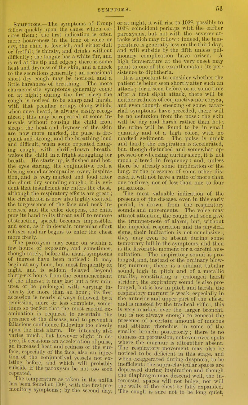 Symptoms.—The symptoms of Croup follow quickly upon the cause which ex- cites them ; the first indication is often mere hoarseness in the tone of voice or cry, the child is feverish, and cither dull or fretful; is thirsty, and drinks without dilliculty ; the tongue has a white fur, and is red at the tip and edges ; there is some heat and dryness of the skin, and a check to the secretions generally ; an occasional short dry cough may be noticed, and a little harshness of breathing. The more characteristic symptoms generally come on at night; during the first sleep the cough is noticed to be sharp and harsh, with that peculiar croupy clang which, when once heard, is always easily recog- nized ; this may be repeated at some in- tervals without rousing the child from sleep; the heat and dryness of the skin are now more marked, the pulse is fre- quent and strong, and the breathing loud and difficult, when some repeated clang- ing cough, with shrill-drawn breath, wakes the child in a fright struggling for breath. He starts up, is flushed and hot, the eyes staring, the conjunctivae red, a hissing sound accompanies every inspira- tion, and is very marked and loud after the short drj^ sounding cough ; it is evi- dent that insufficient air enters the chest, although the respiratory efforts are great; the circulation is now also highly excited, the turgescence of the face and neck in- creases, and the color deepens, the child puts its hand to its throat as if to remove obstruction, speech becomes impossible, and soon, as if in despair, muscular effort relaxes and air begins to enter the chest more freely. The paroxysm may come on within a few hours of exposure, and sometimes, though rarely, before the usual symptoms of ingress have been noticed ; it may begin at any hour, but most frequently at night, and is seldom delayed beyond thirty-six hours from the commencement of the illness ; it may last but a few min- utes, or be prolonged with varying in- tensity for more than an hour; its first accession is nearly always followed by a remission, more or less complete, some- times so perfect that the most careful ex- amination is required to ascertain the presence of the disease, and to prevent a fallacious confidence following too closely upon the first alarm. Its intensity also varies much; but however slight in de- gree, it occasions an acceleration of pulse, an increased heat and redness of the sur- face, especially of the face, also an injec- tion of the conjunctival vessels not ex- isting before, and which will probably subside if the paroxysm be not too soon repeated. The temperature as taken in the axilla has been found at lOOO, with the first pre- monitory symptoms ; by the second day. or at night, it will rise to 102°, possibly to 103°, coincident i)crliaps with the earlier paroxysms, but not with the severer at- tacks which may follow : indeed, the tem- perature is generally less on the third day, and will subside by the fifth unless pul- monary complication have arisen. A high temperature at the very onset may point to one of the exanthemata ; its per- sistence to diphtheria. It is important to consider whether the patient is being seen shortly after such an attack ; for if seen before, or at some time after a first slight attack, there will be neither redness of conjunctiva nor coryza, and even though sneezing or some catar- rhal symptoms have preceded, there Avill be uo defluxion from the nose; the skin will be dry and harsh rather than hot; the urine will be found to be in small quantity and of a high color, with no marked sediment. The pulse is quick and hard ; the respiration is accelerated, but, though disturbed and somewhat op- pressed or wheezing during sleep, it is not much altered in frequencj-; and, miless there be already some implication of the lung, or the presence of some other dis- ease, it will not have a ratio of more than one to three, nor of less than one to four pulsations. The most valuable indication of the presence of the disease, even in this early period, is drawn from the I'espiratory sounds and movements. The voice may attract attention, the cough will soon give the trumpet-note of alarm, but, without the impeded respiration and its physical signs, their indication is not conclusive ; they may even be absent during some temporary lull in the symptoms, and then is the favorable moment for a careful aus- cultation. The inspiratory sound is pro- longed, and, instead of the ordinary blow- ing murmur, there is a sibilant tubular sound, high in pitch and of a metallic quality, constituting a prolonged harsh stridor ; the expiratory sound is also pro- longed, but is low in pitch and harsh, the respiratory murmur is weak, especially in the anterior and upper part of the chest, and is masked by the tracheal siffle ; this is very marked over the larger bronchi, but is not always enough to conceal the presence of a certain amount of mucous and sibilant rhonchus in some of the smaller bronchi posteriorly; there is no dulness on percussion, not even over spots where the murmur is altogether absent. The respiratory movement may also be noticed to be deficient in this stage, and when exaggerated during dyspnoea, to be inefficient; the supra-clavicular spaces are depressed during inspiration and though the diaphragm may descend well, the in- tercostal sjiaces will not bulge, nor will the walls of the chest be fully expanded. The cough is sure not to be long quiet,