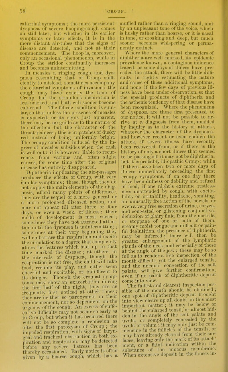 catarrhal symptoms ; the more persistent ] dyspiKua of severe hoopinj^-eoui,'!! cuiiicH | on slill later, but whetlier in its earlier symptoms or later elleets, it is in the more distant air-tubes that the signs of disease are detected, and not at their conunencement. The hoop is, moreover, oidy an occasional phenomenon, while in Croup the stridor continually increases and becomes unintermitting. In measles a ringing cough, and dys- pncea resembling that of Croup sulH- ciently to mislead, sometimes accompany the catarrhal symptoms of invasion ; the cough may have exactly the tone of Croup, but the stridiilous inspiration is less marked, and both will sooner become catarrhal. The febrile condition is simi- lar, so that unless the presence of measles is expected, or its signs just apparent, there may be no guide as to the nature of the aflection but the character of the throat-redness ; this is in patches of dusky red instead of being uniformly bright. The croupy condition induced by the in- gress of measles subsides when the rash IS well out; it is however liable to recur- rence, from various and often slight causes, for some time after the original disease has entirely disappeared. Diphtheria implicating the air-passages produces the efl'ccts of Croup, with very similar symptoms ; these, though they do not supply the main elements of the diag- nosis, aflbrd many points of difference ; they are the sequel of a more general or a more prolonged diseased action, and may not appear till after three or four days, or even a week, of illness: their mode of development is most varied ; sometimes they have not attracted atten- tion until the dyspnoea is unintermitting ; sometimes at their very beginning they will embarrass the respiration and excite the circulation to a degree that completely alters the features which had up to that time marked the disease ; at others, in the intervals of dyspnoea, though the respiration is not free, the child will take food, resume its play, and either seem cheerful and excitable, or indifferent to its danger. Though the croupal symp- toms may show an exacerbation during the first half of the night, they are as frequently first noticed at other times ; they are neither so paroxysmal in their commencement, nor so dependent on the urgency of the cough. An exc(!ss of suffo- cative difficulty may not occur so early va in Croup, but when it has occurred there 1 will not be so complete a remission as after the first paroxysm of Croup ; the impeded respiration, with signs of laryn- geal and tracheal f)bstruction in both ex- piration and inspiration, may be detected before any severe distress has been thereby occasioned. Early notice is often given by a hoarse cough, which has a i muffled ratlier than a ringing sound, and by an unj)li.'asant tone ol'lhe vjice, which is husky rather than hoarse, or it is nahal in tone, or croaking and deep, but nmch sooner becomes whihpering or pei-ma- nently extinct. Where the more general characters of dii)htheria are well marked, its epidemic prevalence known, a contagious inlluence traced, or some days of illness have pre- ceded the attack, there will be little diffi- culty in rightly estimating the nature and cause of these additional symptoms, and none if the few days of previous ill- ness have been under ol)servation, so that the special products of diphtheria and the asthenic tendency of that disease have been recognized. Where the phenomena of dyspnoea are those first presented to our notice, it will not be possible to ar- rive at a diagnosis from them, unaided by inquiry as to the history of attack ; whatever the character of the dyspna-a, and however recent or even sudden the attack, if severe illness have recently been recovered from, or if there is the history of only a short illness that seemed to be passing off, it may not be diphtheria, but it is probably idiopathic Croup ; while if there have been two or more days of illness immediately preceding the first croupy symptoms, if on one day there have been dulness or debility and refusal of food, if one night's extreme restles.s- ness unattended by cough, with excita- bility or irritability, headache, vomiting, an unusually free action of the bowels, or even a very free secretion of urine, coryza, and congested or glistening conjunctiva, defluxion of glairy tiuid from the nostrils, or stoppage of one or both of them, creamy moist tongue and difficult or pain- ful deglutition, the presence of diphtheria may be inferred ; there will then be greater enlargement of the lymphatic glands of the neck, and especially of those at the angle of the jaw ; these may be so full as to render a free inspection of the mouth difficult, yet the enlarged tonsils, and the unequal congestion of the soft palate, will give further confirmation, even if no patch of diphtheritic deposit come into view. The fullest and clearest inspection pos- sible of the mouth should be obtained ; one spot of diphtheritic deposit brought into view clears up all doubt in this most important matter; it may be below or behind the enlarged tonsil, or almost hid- den in the angle of the soft palate and uvula, or completely concealed by the uvula or velum ; it may only just be com- mencing in the follicles of the tonsils, or may have already cleared from their sur- faces, leaving oniv the mark of its attach- ment, or a faint indication within the substance of the mucous mombrano. When extensive deposit in the fauces in-