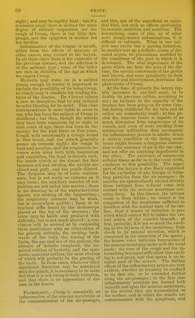 night; and may be i-apidly fatal; but if a ' VL-iiiission occur llicrc i» ui;iLiicr tlie same degrco of tsibilant iv.sjjiratioa nor tlic cougli of Croup, tlierc is but little dys- phagia, anil the epiglottis is neither red nor swollen. Inllanunation of the tongue or mouth, cither from the cllects of mercury or I other causes, may extend to the larynx. In all these cases there is the existence of the previous disease, and the affection is of the asthenic type ; some of the latt(!r are rare in chihlreu of the age at which we expect Croup. Hysteria may come on in a subject young enough to render it important to exclude the possibility of its being Croup, so closely may it simulate the leading fea- tures of the disease. Dr. Cheyne relates a case so deceptive, that he was induced to order bleeding for its relief. This close correspondence is more liable to occur in one who has been the subject of Croup in childhood; but then, though the attacks may have been numerous up to eight or nine years of age, there has been an im- munity for the past three or four years. Cough with occasionally a croupy sound is first heard, and the attack generally comes on towards night: the cough is loud and peculiar, and the respiration be- comes soon noisy both with inspiration and expiration, the head is thrown back, the hands clutch at the throat, the face becomes red and swollen, the eyelids are closed and pufty, and the pupils dilated. The dyspnoea may be of some continu- ance, but is not really so extreme as it may seem; the auxiliary muscles of res- piration are not called into service ; there is no drawing in of the supraclavicular spaces, nor sinking of the epigastrium ; the respiratory murmur may be weak, but is everywhere audible ; there is no tracheal sitfle heard by the stethoscope placed at the top of the sternum; the voice may be harsh and produced with difficulty, but is not much altered : a con- clusion will be arrived at by conjoining^ these particulars with an observation of the general attitude, the arching back- wards of the body, the tossing of the limbs, the age and sex of the patient, the absence of definite complaint, the im- paired volition of hysteria, and the spas- modic muscular actions, the most ol)vious of which will probably be the grating of the teeth. In these cases, whatever other disordered functions may be associated with the attack, it is necessary to be satis- fied that it is not owing to local irritation, and that there is no appearance of dis- ease in the fauces. Pathology.—Croup is essentially an inflammation of the mucous membrane at the commencement of the air-passages, and this, not of the superficial or catar- rhal kind, but such as affects profoundly its texture, nutrition, and secretion. The determining cause of this, as of other more deeply-seated inflannnations, it is difficult to estimate. What in one sub- ject may excite but a parsing irritation, iu another sets up a definite course of dis- eased action, its phenomena modified by the conditions of the part in which it is developed. The vital importance of the parts which are here the seat of the dis- ease, the special endowment of the glottis and larynx, and some peculiarity in their structure and development, determine the phenomena of Croup. At the time of puberty the larynx rap- idly increases to one-half more, or to double its previous calibre, according to sex; an increase in the capacity of the trachea has been going on for soine time, but during childhood the air tube and its orifice are remarkably small; at this pe- riod the mucous tissue is capable of as much distension from turgescence of its vessels, and even of more swelling from submucous infiltration than accompany the inflammatory process in adults: hence a certain condition of the lining mem- brane might become a dangerous obstruc- tion to the entrance of air in the one case, and not offer an alarming impediment in the other. The existence of submucous cellular tissue as far as to the vocal cords, conduces to this possibility. The upper part of the larynx is also finely organized for the exclusion of any foreign or irrita- ting particles from the air-passages ; its muscles are spasmodically excited directly these irritants from without come into contact with the mucous membrane cov- ering them. In this disease, the irritant cause is from within ; no sooner is the congestion of the membrane sufficient to intel-fere with the normal state of its sur- face, than a source of irritation is pro- vided which cannot fail to induce the vio- lent action of the muscles beneath: at first, probably, it is not so much the swell- ing as the dryness of the membmne, from check to its natural secretion, which is concerned in the causation of the spasm ; the hoarse voice indicates turgescence of the mucous membrane as far as to the vocal cords ; the tone of the cough and the in- termitting laryngeal sifflc show that swell- in- is not great, and that spasm is an in- tegral part of the seizure. The further eftbcts of the inflannnatory action are very evident, whether its intensity be confined to its first site, or be extended further along the air-passages ; in the first case inflannnatory products are formed both beneath and upon the mucous mcmbi-ane, in the second they are accumulated on the surface, and in either the results are commensurate with the symptoms, and