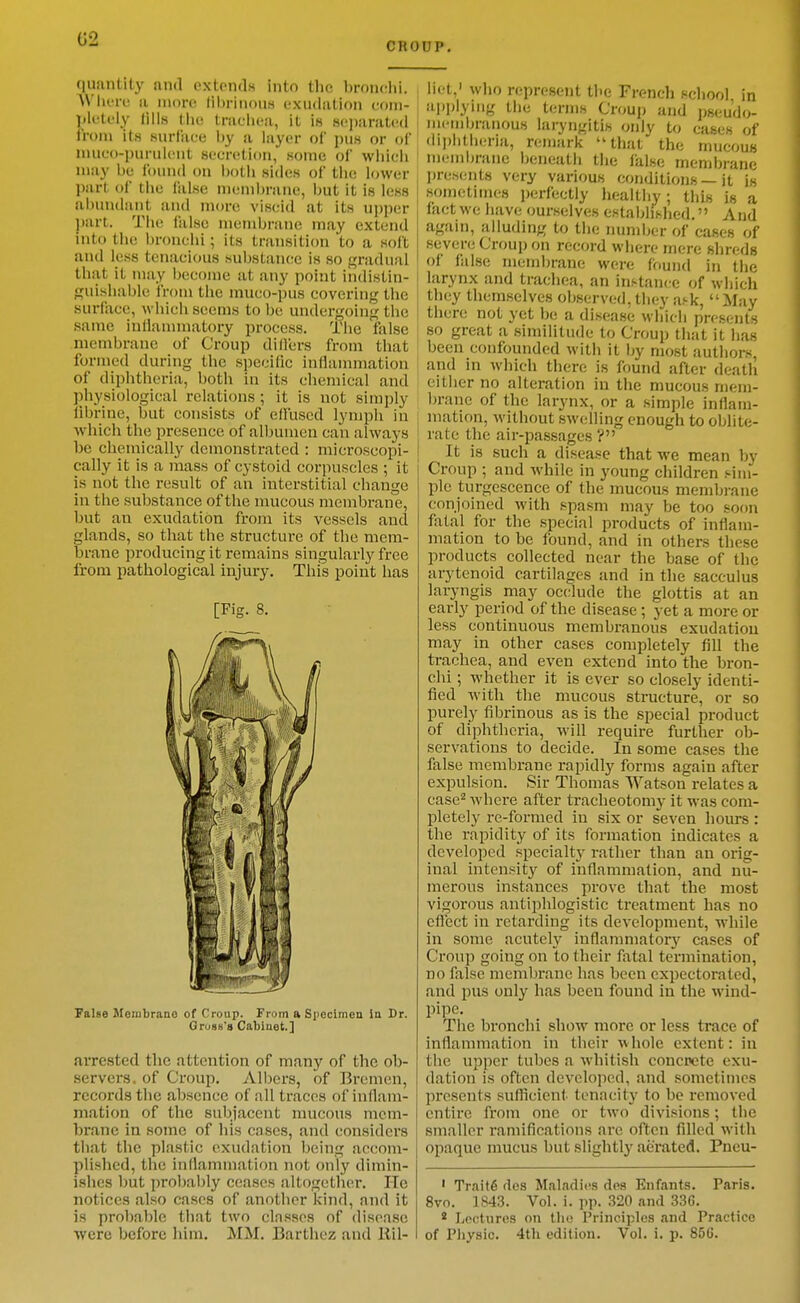 G2 CRODP. quantity and extends into tlio bronchi. WIktc a nioro lii)riiious exudation coni- ](letely lills Mie trachea, it is sejjarated from its suriace Ijy a layer of i)us or of niuco-puruient secretion, some of wiiicii may be found on botli sides of tlie lower part of tlie false niend)nine, but it is less abundant and more viscid at its ujjper jjart. The false membrane may extend mto the bronchi; its transition to a soil and less tenacious substance is so gradual that it may become at any point indistin- guishable from the muco-pus covering the surface, Avhich seems to be undergoing the same inllanunatory process. The false membrane of Croup diders from that formed during the specific inflammation of diphtheria, both in its chemical and physiological relations ; it is not simply librine, but consists of effused lymph in Avhicli the presence of albumen can always be chemically demonstrated : microscopi- cally it is a mass of cystoid corpuscles ; it is not the result of an interstitial change in the substance of the mucous membrane, but an exudation from its vessels and glands, so that the structure of the mem- brane producing it remains singularly free from pathological injury. This point has [Fig. 8. False Membrane of Croup. From a Specimen In Dr. Grogs's Cabinet.] arrested the attention of many of the ob- servers, of Croup. vVlbers, of Bremen, records the absence of all traces of inflam- mation of the subjacent mucous mem- brane in some of his cases, and considers that the plastic exudation being accom- plished, the inflammation not only dimin- ishes but probably ceases altogether. He notices also cases of another kind, and it is probable that two classes of disease ■were before lum. MM. Barthez and llil- liet,' who represent the French school in ai)plying the terms Croup and jjseudo- mcndjranous laryngitis only to cases of diphfheria, remark that the mucous membrane beneath the false membrane presents very various conditions — it is sometimes perfectly healthy; this is a fact we have ourselves estabhslied. And again, alluding to the number of cases of severe Croup on record where mere shreds of false membrane were found in the I larynx and trachea, an instanc.e of which I they themselves observed, they ask, May \ there not yet be a disease which pi-esents , so great a similitude to Croup that it lias been confounded with it by most authors, and in which there is found after death cither no alteration in the mucous mem- brane of the larynx, or a simple inflam- mation, without swelling enough to oblite- j rate the aii'-passages ? I It is such a disease that we mean by Croup ; and while in young children sim- ple turgescence of the mucous membrane conjoined with spasm may be too soon fatal for the special products of inflam- mation to be found, and in others these products collected near the base of the arytenoid cartilages and in the sacculus laryngis may occlude the glottis at an early period of the disease ; yet a more or less continuous membranous exudation may in other cases completely fill the trachea, and even extend into the bron- chi ; whether it is ever so closely identi- fied with the mucous structure, or so purely fibrinous as is the special product of diphtheria, will require further ob- servations to decide. In some cases the false membrane rapidly forms again after expulsion. Sir Thomas Watson relates a case^ where after tracheotomy it was com- pletely re-formed in six or seven hours : the rapidity of its formation indicates a developed specialtj- rather than an orig- inal intensity of inflammation, and nu- merous instances prove that the most vigorous antiphlogistic treatment has no eflect in retarding its development, while in some acutely inflammator}'^ cases of Croup going on lo their fatal termination, no false membrane has been expectorated, and pus only has been found in the wind- pipe. The bronchi show more or less trace of inflammation in their whole extent: in the upper tubes a whitish concrete exu- dation is often developed, and sometimes presents sufficient tenacity to be removed entire from one or two divisions; the smaller ramifications are often filled with opaque mucus but slightly aerated. Pneu- ' Traits des Maladies dea Enfants. Paris. 8vo. 1843. Vol. i. pp. 320 and 336. * Lectures on tlio Principles and Practice of Physic. 4th edition. Vol. i. p. 850.