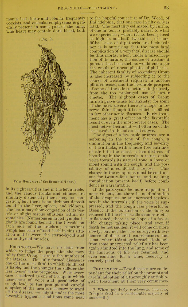 luonia both lobar and lobular frequently coexists, and vesicular emphysema is gen- erally present in some part of the luug. The heart may contain dark blood, both [Fig. 9. False Membrane of the Bronchial Tubes.] in its right cavities and in the left auricle, and the venous trunks and sinuses are similarly distended; there may be con- gestion, but there is no fibrinous deposit found in the liver, spleen, and kidneys. The brain may show congestion of its ves- sels or slight serous effusions within its ventricles. Numerous enlarged lymphatic glands are found beneath the tliyroid on each side of the tracliea; sometimes lymph has been effused both in this situ- ation and between the stemo-hyoid and sterno-thyroid muscles. Prognosis.—We have no data from which to judge the proportion the mor- tality from Croup l)ears to the number of the attacks. The fully formed disease is one of tile most fatal to which childhood is liable, and the younger the sufferer the less favorable the prognosis. Were every case considered as one of Croup, in which hoarseness of voice and peculiarity of cough lead to the prompt and careful adoption of the means necessary to ward off the disease, we might under the most favorable hygienic conditions come near to the hopeful conjecture of Dr. Wood, of Philadelphia, that one case in lifty oiily is fatal. The mortality estimated byJurine, of one in ten, is probably nearer to what we experience ; where it has been placed as high as one-half, two-thirds, or four- fifths, cases of diphtheria are included; nor is it surprising that the most latal complication of a very fatal disease should be thus mortal when, under a misconcep- tion of its nature, the course of treatment pursued has been such as would endanger the result of uncomplicated diphtheria.' The inherent fatality of secondary Croup is also increased by subjecting it to the course of treatment required in uncom- plicated cases, and the favorable prospect of some oC these is sometimes in jeopardy from the too prolonged use of tartar emetic. The slightest cases of Croup furnish grave cause for anxiety; for some of the most severe there is a hope in re- serve, faint though it be, which is oft'ered in few other acute diseases. Early treat- ment has a great eft'ect on the favorable result of even the most severe cases. The most active treatment will often be of the least avail in the advanced stages. The signs of a favorable progress are a softening in the tone of the cough, a diminution in the frequency and sevei'ity of the attacks, with a more free entrance of air into the chest, a less distress of breathing in the intervals, a return of the voice towards its natural tone, a loose or moist sound with the cough, and the pos- sibility of a comfortable repose. This change in the symptoms must be continu- ous for twenty-four hours, and no lung complication present itself, before confi- dence is warrantable. If the paroxysms be more frequent and more violent, and there be no diminution of the dyspnoea, or an increased restless- ness in the intervals ; if the voice be sup- pressed, and the cough less powerful or absent; if the expansion of the lung be reduced till the chest walls seem retracted or flattened, there is no hope of a favor- able change taking place ; and even if death be not sudden, it will come on more slowly, but not the less surely, with evi- dences of disordered consciousness and coma : where this stage is I'eached, though from some unexpected relief air has been again admitted into the lung, and some of the functions of life are resumed, and even continue for a time, recovery is scarcely possible. Treatment.—Pew diseases are so de- pendent for their relief on the prompt and careful adoption of a thoroughly antiphlo- gistic treatment at their very commence- [' When positively memhrnnoHS, however, Croup is fcatal in a considerable majority of cases.—H.]