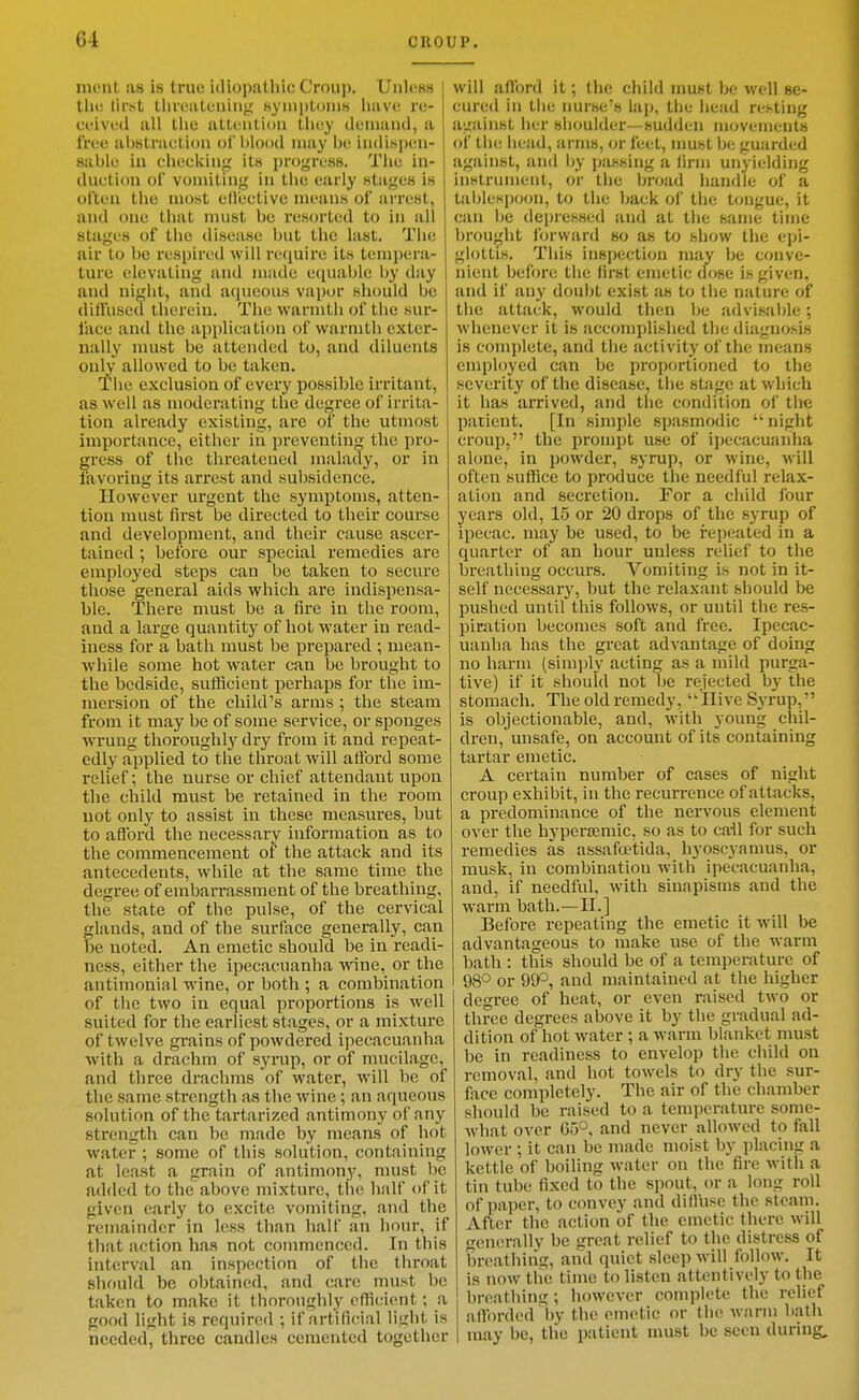 ment as is true uliopathic Croup. Unless tlie first tlireatoiuiig HympLonis have re- ceived all the atleiilioii they deiuaud, a free abstraction ol blood may be indispen- sable in checking its progress. The in- duction ol vomiting in the early stages is often the most ellectivc means of arrest, and one that must be resorted to in all stages of the disease but the last. The nir to be respired will recjuire its tempera- ture elevating and made equable Ijy day and nij'ht, and aqueous vapor should be diffused therein. The warmth of the sur- face and the application of warmth exter- nally must be attended to, and diluents only allowed to be taken. Tl>e exclusion of every possible irritant, as well as moderating the degree of irrita- tion already existing, are of the utmost importance, either in preventing the pro- gress of the threatened malady, or in favoring its arrest and subsidence. However urgent the symptoms, atten- tion must first be directed to their course and development, and their cause ascer- tained ; before our special remedies are employed steps can be taken to secure those general aids which are indispensa- ble. There must be a fire in the room, and a large quantity of hot water in read- iness for a bath must be prepared ; mean- while some hot water can be brought to the bedside, sufficient perhaps for the im- mersion of the cliild's arms ; the steam from it may be of some service, or sponges wrung thoroughly dry from it and repeat- edly applied to the throat will afford some relief; the nurse or chief attendant upon tlie child must be retained in the room not onlj' to assist in these measures, but to afford the necessary information as to the commencement of the attack and its antecedents, while at the same time the degree of emban-assment of the breathing, the state of the pulse, of the cervical glands, and of the surface generally, can be noted. An emetic should be in readi- ness, either the ipecacuanha wine, or the antimonial wine, or both ; a combination of the two in equal proportions is well suited for the earliest stages, or a mixture of twelve grains of powdered ipecacuanha with a drachm of syrup, or of mucilage, and three drachms of water, will be of the same strength as the wine; an aqueous solution of the tartarized antimony of any strength can be made by means of hot water ; some of this solution, containing at least a grain of antimony, must be added to the above mixture, the half of it given early to excite vomiting, and the remainder in less than half an hour, if that action has not commenced. In this interval an inspection of tlie throat should be obtained, and care must be taken to make it thoroughly efficient; a good light is required ; if artificial light is needed, three candles cemented together will afford it; the cliild must be well se- cured in the nurse's lap, tlie head resting against her shoulder—sudden movements of the head, arms, or feet, nmst be guiirded against, and by passing a firm unyielding instrument, or the broad handle of a tablespoon, to the back of the tongue, it can be depressed and at the same time brought forward so as to show the epi- glottis. This inspection may be conve- nient before the first emetic dose is given, and if any doubt exist om to the nature of the attack, would then be advisable; whenever it is accomplished the diagnosis is complete, and the activity of the means employed can be proportioned to the severity of the disease, the stage at which it has arrived, and the condition of the patient. [In simple spasmodic  night croup, the prompt use of ipecacuanha alone, in powder, syrup, or wine, will often suffice to produce the needful relax- ation and secretion. For a child four years old, 15 or 20 drops of the syrup of ipecac, may be used, to be repeated in a quarter of an hour unless relief to the breathing occurs. Vomiting is not in it- self necessary, but the relaxant should be pushed until this follows, or until the res- piration becomes soft and free. Ipecac- uanha has the great advantage of doing no harm (simjily acting as a mild purga- tive) if it should not be rejected by the stomach. The old remedy, Hive Syrup, is objectionable, and, with young chil- dren, unsafe, on account of its containing tartar emetic. A certain number of cases of night croup exhibit, in the recurrence of attacks, a predominance of the nervous element over the hyperfemic, so as to cail for such remedies as assafaetida, hyoscyanius, or musk, in combination with ipecacuanha, and, if needful, with sinapisms and the warm bath.—II.] Before repeating the emetic it will be advantageous to make use of the warm bath : this should be of a temperature of 98° or 99°, and maintained at the higher degree of heat, or even raised two or three degrees above it by the gradual ad- dition of hot water ; a warm blanket must be in readiness to envelop the child on removal, and hot towels to dry the sur- face completely. The air of the chamber should be raised to a temperatiu'e some- what over 65° and never allowed to fall lower; it can be made moist by placing a kettle of boiling water on the fire with a tin tube fixed to the spout, or a long roll of paper, to convey and diffuse the steam. After the action of the emetic there will generally be great relief to the distress of breathing, and quiet sleep wnll follow. It is now the time to listen attentively to the breathing; however complete the relief afforded by the emetic or the warm bath may be, the patient must be seen during.