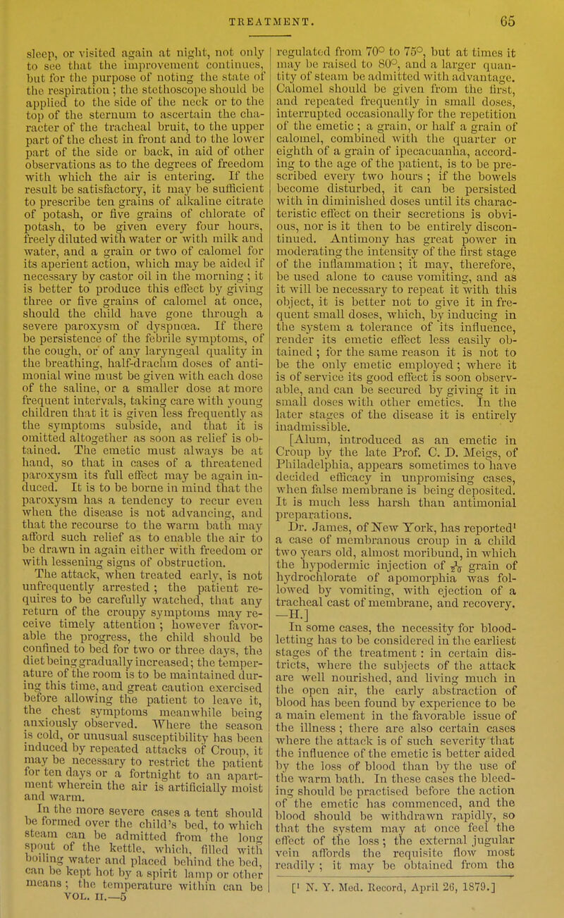 sleep, or visited again at night, not only to see that the improvement continues, but for the purpose of noting tlie state of the respiration ; tlie stetlioscope sliould be applied to the side of the neck or to the top of the sternum to ascertain the cha- racter of the tracheal bruit, to the upper part of the chest in front and to the lower part of the side or back, in aid of other observations as to the degrees of freedom with which the air is entering. If the result be satisfactory, it may l^e sufficient to prescribe ten grains of alkaline citrate of potash, or five grains of chlorate of potash, to be given every four hours, freely diluted with water or with milk and water, and a grain or two of calomel for its aperient action, which may be aided if necessary by castor oil in the morning ; it is better to produce this effect by giving three or five grains of calomel at once, should the child have gone through a severe paroxysm of dyspnoea. If there be persistence of the febrile symptoms, of the cough, or' of any laryngeal quality in the breathing, half-drachm doses of anti- monial wine must be given with each dose of the saline, or a smaller dose at more frequent intervals, taking care with young children that it is given less frequently as the symptoms subside, and that it is omitted altogetlier as soon as relief is ob- tained. The emetic must always be at hand, so that in oases of a threatened paroxysm its full effect may be again in- duced. It is to be borne in mind that the paroxysm has a tendency to recur even when the disease is not advancing, and that the recourse to the warm bath may afford such relief as to enable the air to be drawn in again either with freedom or with lessening signs of obstruction. The attack, when treated early, is not unfrequeutly arrested; the patient re- quires to be carefully watched, that any return of the croupy symptoms may re- ceive timely attention ; however favor- able the progress, the child sliould be confined to bed for two or three days, the diet being gradually increased; the temper- ature of the room is to be maintained dur- ing this time, and great caution exercised before allowing the patient to leave it, the chest symptoms meanwhile being anxiously observed. Where the season is cold, or unusual susceptibility has been induced by repeated attacks of Croup, it may be necessary to restrict the patient for ten days or a fortnight to an apart- ment wherein the air is artificially moist and warm. In the more severe cases a tent should be formed over the child's bed, to which steam can be admitted from the lon<r spout of the kettle, which, filled with boihng water and placed behind the bed, can be kept hot l)y a sjiirit lamp or other means ; the temperature within can be VOL. II.—5 regulated from 70° to 75°, but at times it may be raised to 80°, and a larger quan- tity of steam be admitted with advantage. Calomel should be given from the first, and repeated frequently in small doses, interrupted occasionally for the repetition of the emetic ; a grain, or half a grain of calomel, combined with the quarter or eighth of a grain of ipecacuanha, accord- ing to the age of the patient, is to be pre- scribed every two hours ; if the bowels become disturbed, it can be persisted with in diminished doses until its charac- teristic effect on their secretions is obvi- ous, nor is it then to be entirely discon- tinued. Antimony has great power in moderating the intensity of the first stage of the inflammation; it may, therefore, be used alone to cause vomiting, and as it will be necessary to repeat it with this object, it is better not to give it in fre- quent small doses, which, by inducing in the system a tolerance of its influence, render its emetic effect less easily ob- tained ; for the same reason it is not to be the only emetic employed ; where it is of service its good effect is soon observ- able, and can be secured by giving it in small doses with other emetics. In the later stages of the disease it is entirely inadmissible. [Alum, introduced as an emetic in Croup by the late Prof. C. D. Meigs, of Philadelphia, appears sometimes toliave decided efficacy in unpromising cases, when false membrane is being deposited. It is much less harsh than antimonial preparations. Dr. James, of ITew York, has reported' a case of membranous croup in a child two years old, almost moribund, in which the hypodermic injection of ^ grain of hydrochlorate of apomorphia was fol- lowed by vomiting, with ejection of a tracheal cast of membrane, and recovery. In some cases, the necessity for blood- letting has to be considered in the earliest stages of the treatment : in certain dis- tricts, where the subjects of the attack are well nourished, and living much in the open air, the early abstraction of blood has been found by experience to be a main element in the favorable issue of the illness; there are also certain cases where the attack is of such severity that the influence of the emetic is better aided by the loss of blood than by the use of the warm bath. In these cases the bleed- ing should be practised before the action of the emetic has commenced, and the blood should be withdrawn rapidly, so that the system may at once feel the eflect of the loss; the external jugular vein affords the requisite flow most readily ; it may be obtained from the [' N. Y. Med. Record, April 26, 1879.]