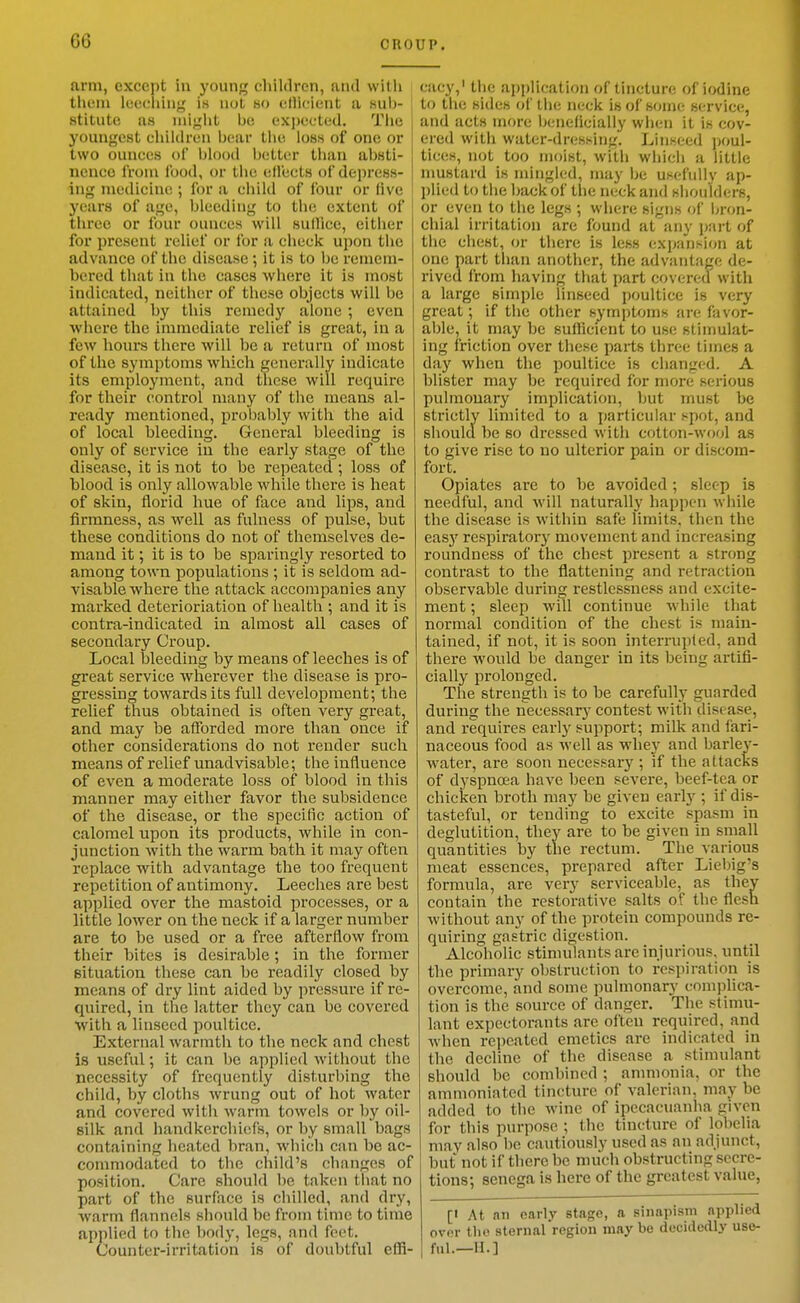 arm, except in young children, and with them lecfliiug is not 8o eHicient a sub- stitute as miglit be expected. Tlie youngest cluidreii bear tlie loss of one or two ounces of blood better than absti- nence from Ibod, or the ell'ects of depress- ing medicine ; for a eliild of four or five ! years of age, bleeding to tlie extent of three or four ounces will sullice, eitiier for present relief or for a check upon the advance of the disease; it is to be remem- bered that in the cases where it is most indicated, neither of these objects will be attained by this remedy alone; even where the immediate relief is great, in a few hours there will be a return of most of the symptoms which generally indicate its employment, and tliese will require for their control many of the means al- ready mentioned, proljably with the aid of local bleeding. Gcnei-al bleeding is only of service in the early stage of the disease, it is not to be repeated ; loss of blood is only allowable while there is heat of skin, florid hue of face and lips, and firmness, as well as fulness of pulse, but these conditions do not of themselves de- mand it; it is to be sparingly resorted to among town ^copulations ; it is seldom ad- visable where the attack accompanies any marked deterioriation of health ; and it is contra-indicated in almost all cases of secondary Croup. Local bleeding by means of leeches is of great service wherever the disease is pro- gressing towards its full development; the relief thus obtained is often very great, and may be afforded more than once if other considerations do not render such means of relief unadvisable; the influence of even a moderate loss of blood in this manner may either favor the subsidence of the disease, or the specific action of calomel upon its products, while in con- junction with the warm bath it may often replace with advantage the too frequent repetition of antimony. Leeches are best applied over the mastoid processes, or a little lower on the neck if a larger number are to be used or a free afterflow from their bites is desirable; in the former situation these can be readily closed by means of dry lint aided by pressure if re- quired, in the latter they can be covered with a linseed poultice. External warmth to the neck and chest is useful; it can be applied witliout the necessity of frequently disturbing the child, by cloths wrung out of hot water and covered with warm towels or by oil- silk and handkerchiefs, or by small bags containing heated bran, which can be ac- commodated to the child's changes of position. Care should be taken that no part of the surface is chilled, and dry, warm flannels should be from time to time applied to the body, legs, and feet. Counter-irritation is of doubtful effi- cacy,' the application of tincture of iodine to the sides of tlie neck is of some service, and acts more Ijcneflcially wlien it is cov- ered with water-dressing. Linseed ])0ul- tices, not too moist, with wiiicii a little nmstard is mingled, may be usefully ap- l)lied to the l)ack of tlie neck and shoulders, or even to tlie legs ; where signs of bron- chial irritation are found at any part of the chest, or there is less expansion at one part than another, the advantage de- rived from having that part covered with a large simple Unseed poultice is very great; if the other symptoms are favor- able, it may be sufficient to use stimulat- ing friction over these paits three times a day when the poultice is changed. A blister may be required for more serious pulmonary implication, but must be strictly limited to a particular spot, and should be so dressed with cotton-wool as to give rise to no ulterior pain or discom- fort. Opiates are to be avoided; sleep is needful, and will naturally happen while the disease is within safe limits, then the easj^ respiratory movement and increasing roundness of the chest present a strong contrast to the flattening and retraction observable during restlessness and excite- ment ; sleep will continue while that normal condition of the chest is main- tained, if not, it is soon interrupted, and there would be danger in its being artifi- cially prolonged. The strength is to be carefullj' guarded during the necessary contest with disease, and requires early support; milk and fari- naceous food as well as whey and barley- water, are soon necessary ; if the attacks of dyspnoea have been severe, beef-tea or chicken broth may be given early ; if dis- tasteful, or tending to excite spasm in deglutition, they are to be given in small quantities by the rectum. The various meat essences, prepared after Liebig's formula, are very serviceable, as they contain the restorative salts of the flesh without any of the protein compounds re- quiring gastric digestion. Alcoholic stimulants are injurious, until the primary obstruction to respiration is overcome, and some pulmonary complica- tion is the source of danger. The stimu- lant expectorants are often required, and when repeated emetics are indicated in the decline of the disease a stimulant sliould be combined ; ammonia, or the ammoniated tincture of valerian, may be added to the wine of ipecacuanha given for this purpose ; the tincture of lobelia may also be cautiously used as an adjunct, but not if there be much obstructing secre- tions; senega is here of the greatest value, [I At an early stage, a sinapism applied over tlio sternal region maybe decidedly use- ful.—M.]