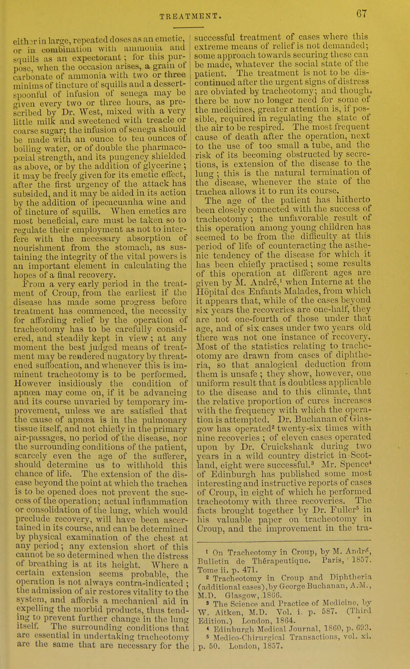 either in large, repeated doses as an emetic, or in coiubiuation with ammonia and squills as an expectorant ; for tliis pur- pose, when the occasion arises, a grain of carbonate of ammonia with two or tlu-ee minims of tincture of squills and a dessert- spoonful of infusion of senega may be •iven every two or three hours, as pre- scribed by Dr. West, mixed with a very little milk and sweetened with treacle or coarse sugar; the infusion of senega should be made with an ounce to ten ounces of boiling water, or of double the pharmaco- poeial strength, and its pungency shielded as above, or by the addition of glycerine ; it may be freely given for its emetic eflect, after the first urgency of the attack has subsided, and it may be aided in its action by the addition of ipecacuanha wine and of tincture of squills. When emetics are most beneficial, care must be taken so to regulate their employment as not to inter- fere with the necessary absorption of nourishment from the stomach, as sus- taining the integrity of the vital powers is an important element in calculating the hopes of a final recovery. f'rom a very early period in the treat- ment of Croup, from the earliest if the disease has made some progress before treatment has commenced, the necessity for affording relief by the operation of tracheotomy lias to be carefully consid- ered, and steadily kept in view ; at any moment the best judged means of treat- ment may be rendered nugatory by threat- ened suffocation, and whenever this is im- minent tracheotomy is to be performed. However insidiously the condition of apncea may come on, if it be advancing and its course unvaried by temporary im- provement, unless we are satisfied that the cause of apnoea is in the pulmonary tissue itself, and not chiefly in tlie primary air-passages, no period of the disease, nor the surrounding conditions of the patient, scarcely even the age of the sufierer, should determine us to Avithhold this chance of life. The extension of the dis- ease beyond the point at which the trachea is to be opened does not prevent the suc- cess of the operation; actual inflammation or consolidation of the lung, which would preclude recovery, will have been ascer- tained in its course, and can be determined by physical examination of the chest at any period; any extension short of this cannot be so determined when the distress of breathing is at its height. Where a certain extension seems probable, the operation is not always contra-indicated ; the admission of air restores vitality to the system, and affords a mechanical aid in expelling the morbid products, thus tend- ing to prevent further change in the lung itself. The surrounding conditions that are essential in undertaking tracheotomy are the same that are necessary for the successful treatment of cases where this extreme means of relief is not demanded; some approach towards securing these can be made, whatever the social state of the patient. The treatment is not to be dis- continued after the urgent signs of distress are obviated by tracheotomy; and though, there be now no longer need for some of the medicines, greater attention is, if pos- sible, required in re^^ulating the state of the air to be respired. The most frequent cause of death after the operation, next to the use of too small a tube, and the risk of its becoming obstructed by secre- tions, is extension of the disease to the lung ; this is the natural termination of the disease, whenever the state of the trachea allows it to run its course. The age of the patient has hitherto been closely connected with the success of tracheotomy; the unfavorable result of this operation among young children has seemed to be from the difficulty at this period of life of counteracting the asthe- nic tendency of the disease for which it has been chiefly practised; some results of this operation at difxercnt ages are given by M. Andre,' when Interne at the Ilopital des Enfants Malades, from which it appears that, while of the cases beyond six years the recoveries are one-half, they are not one-fourth of those under that age, and of six cases under two years old there was not one instance of recovery. Most of the statistics relating to trache- otomy are drawn from cases of diphthe- ria, so that analogical deduction from them is unsafe ; they show, ho-\vever, one uniform result that is doubtless applicable to the disease and to this climate, that the relative proportion of cures increases with the frequency with which the opera- tion is attempted. Dr. Buchanan of Glas- gow has operated twenty-six times with nine recoveries ; of eleven cases operated upon by Dr. Cruickshank during two years in a wild country district in Scot- land, eight were successful. Mr. Spence^ of Edinburgh has published some most interesting and instructive reports of cases of Croup, in eight of which he performed tracheotomy with three recoveries. The facts brought together by Dr. Fuller^ in his valuable paper on tracheotomy in Croup, and the improvement in the tra- I On Tracheotomy in Croup, by M. AnrTr'«, Bulletin de Th6rapeutique. Paris, ' 1857. Tome ii. p. 471. * Tracheotomy in Croup and Diphtheria (additional cases),by George Buchanan, A.M., M.D. Glasgow, .18GG. » The Science and Practice of Medicine, hy W. Aitken, M.D. Vol. i. p. 587. (Third Edition.) London, 18G4. < Edinburgh Medioal .Tonrnal, 18G0, p. G03. 5 Medicn-Chirurgical Transactions, vol. xi. p. 50. London, 1857.