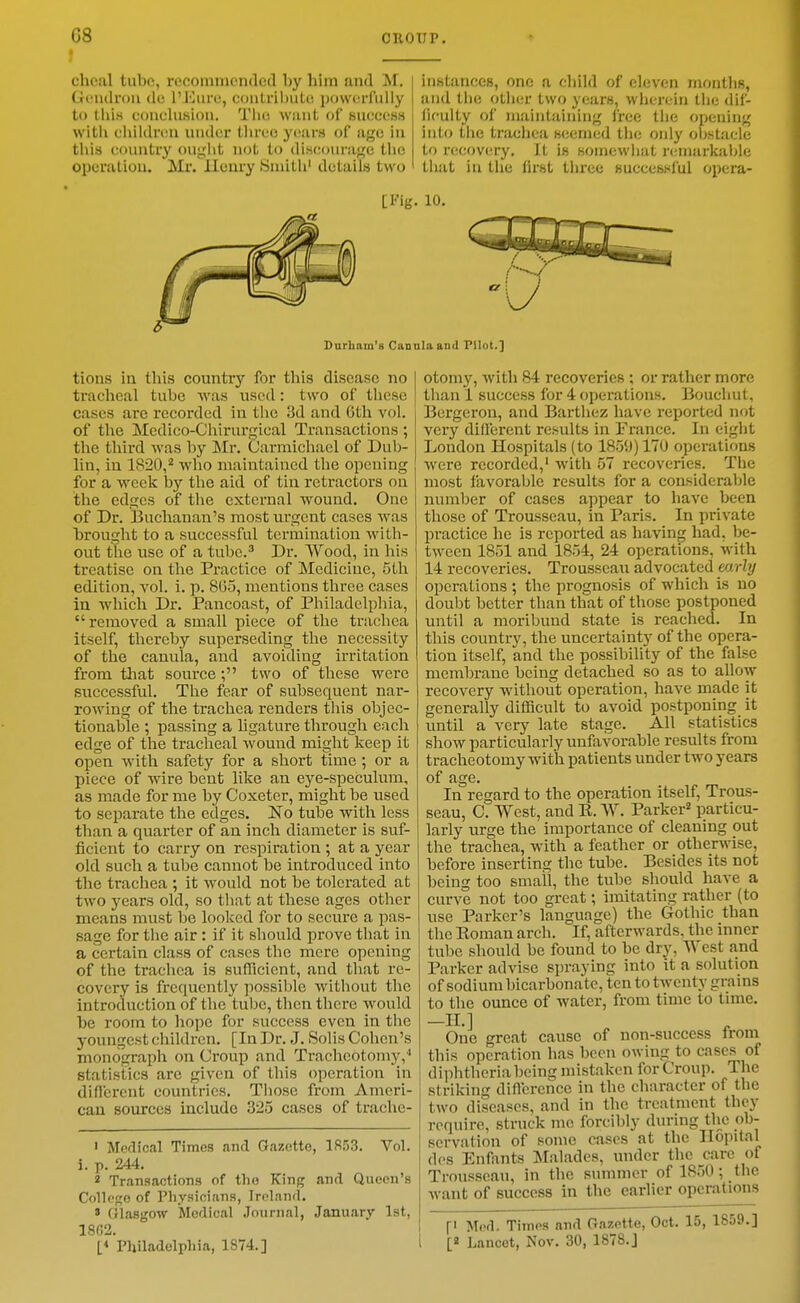 f chcal tube, recommended by him and M, Gi-ndrou dc I'Eiiri!, contrihuto povvorfiilly to tliis conclusion. Tlui Wiiut of success witli cliildrcu under three yi-ars of age in tliis country ougiit not to discourage the operation. Mr. lloury Sniitli' details two instances, one a cbild of eleven months, and tlie otluir two years, wherein tlie dif- ficulty of maintaining free the opening into tiie trachea scicmed the only obstacle to recovery. It is somewiiat nnnarkable that in the first three successful opera- [Fig. 10. Durham's Cannlaand PUot.] tions in this country for this disease no tracheal tube was used: two of these cases are recorded in tlie 3d and 0th vol. of the Medico-Chirurgical Transactions; the third was by Mr. Carmichael of Dub- lin, in 1820,*^ who maintained the opening for a week by the aid of tin retractors on the edges of the external wound. One of Dr. Buchanan's most urgent cases was brought to a successful termination with- out the use of a tube.'' Dr. Wood, in his treatise on the Practice of Medicine, 5th edition, vol. i. p. 805, mentions three cases in which Dr. Pancoast, of Philadelphia, removed a small piece of the trachea itself, thereby superseding the necessity of the canula, and avoiding irritation from tliat source ; two of these were successful. The fear of subsequent nar- rowing of the trachea renders this objec- tionable ; passing a ligature through each edge of the tracheal wound might keep it open with safety for a short time ; or a piece of wire bent like an eye-speculum, as made for me by Coxeter, might be used to separate the edges. No tube with less than a quarter of an inch diameter is suf- ficient to carry on respiration ; at a year old such a tube cannot be introduced into the trachea ; it would not be tolerated at two years old, so that at these ages other means must be looked for to secure a pas- sage for the air : if it should prove that in a certain class of cases the mere opening of the trachea is sufficient, and that re- covery is frequently possible without the introduction of the tube, then there would be room to hope for success even in the youngest children. [In Dr. J. Solis Cohen's monograph on Croup and Tracheotomy,'' statistics are given of this operation in diflcrent countries. Those from Ameri- can sources include 325 cases of trache- ' Medical Times and Gazette, 1853. Vol. i. p. 244. 2 Transactions of tlio King and Queen's College of Physicians, Iroland. » Glasgow Mcflical Journal, January 1st, 18C2. L* Philadelphia, 1874.] otomy, with 84 recoveries ; or rather more than 1 success for 4 operations. Bouchut, Bergeron, and Barthez have reported not very different results in France. In eight London Hospitals (to 1850)170 operations were recorded,' with 57 recoveries. The most favorable results for a considerable number of cases appear to have been those of Trousseau, in Paris. In private practice he is reported as having had, be- tween 1851 and 1854, 24 operations, with 14 recoveries. Trousseau advocated early operations ; the prognosis of which is no doubt better than that of those postponed until a moribund state is reached. In this country, the uncertainty of the opera- tion itself, and the possibility of the false membrane being detached so as to allow recovery without operation, have made it generally difficult to avoid postponing it until a very late stage. All statistics show particularly unfavorable results from tracheotomy with patients under two years of age. In regard to the operation itself. Trous- seau, C. West, and E. W. Parker* particu- larly urge the importance of cleaning out the trachea, with a feather or otherwise, before inserting the tube. Besides its not being too small, the tube should have a curve not too great; imitating rather (to use Parker's language) the Gothic than the Eoman arch. If, afterwards, the inner tube should be found to be dry, West and IParker advise spraying into it a solution of sodium bicarbonate, ten to twenty grains to the ounce of water, from time to time. —H.] One great cause of non-success from this operation has been owing to cases of diphtheria being mistaken for Croup. The striking difl'crence in the character of the two diseases, and in the treatment they require, struck me forcibly during the ob- servation of some cases at the Ilopital dos Enfants Malades, mider the care of Trousseau, in the summer of 1850; the want of success in the earlier operations f Mi'fl. Times and Gazette, Oct. 15, 1859.] i [2 Lancet, Nov. 30, 1878.J