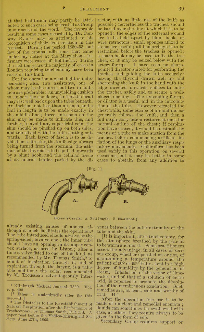 at that institution may partly be attri- buted to such cases bcin^ treated as Croup in our seusc of tlie word. The favorable result in some cases recorded by Dr. Con- way Evans' may be attributed to his recognition of their true relation in this respect. During the period 1850-53, but few of the croupal affections that came under my notice at the Marylebone In- firmary were cases of diphtheria; during the last ten years the majority of cases in London requiring tracheotomy have been cases of this kind. For the operation a good light is indis- pensable ; also, two assistants, one of whom may be the nurse, but two in addi- tion are preferable ; an unyielding cushion to support the shoulders, so that the head may rest well back upon the table beneath. An incision not less than an inch and a half in length is to be made exactly in the middle line; three ink-spots on the skin may be made to indicate this, and further, to avoid any superficial vein, the skin should be pinched up on both sides, and transfixed with the knife cutting out- wards. Each layer of fascia is to be di- vided on a director, the knife-edge always being turned from the sternum, the isth- mus of the thyroid is to be pulled upwards by a blunt hook, and the cellular tissue at its inferior border parted by the di- rector, with as little use of the knife as possible ; nevertheless the trachea should be bared over the line at which it is to be opened ; the edges of the external wound are to be held apart by blunt hooks or wire retractors; small sponges affixed to stems are useful; all hemorrhage is to be restrained before the trachea is opened ; a sharp hook may be used to fix the tra- chea, or it may be seized below with the artery-forceps. I have seen no sharp- pointed director suited for perforating the trachea and guiding the knife securely; having the thyroid drawn well up and shortening the kuife in the hand with the edge directed upwards suflices to enter the trachea safely and to secure a Avell- placed opening. The expanding forceps or dilator is a useful aid in the introduc- tion of the tube. However retracted the chest walls, some escape of air and mucus generally follows the knife, and then a full inspiratory action restores at once the normal outline of the chest; if respira- tion have ceased, it would be desirable by means of a tube to make suction from the trachea before commencing artificial in- flation of the lungs or the auxiliary respi- ratory movements. Chloroform has been used safely in this operation on several occasions, but it may be better in some cases to abstain from any addition to [Fig. 11. Bryant's Canula. A. FuU length. B. Shortened.] already existing causes of apnoea, al- though it much facilitates the operation. The tube introduced should always be the spring-sided, bivalve one ; the inner tube should have an opening in its upper con- vex surface, as used by Liston; after a time a valve fitted to one of this kind, as recommended by Mr. Thomas Smith,* to admit of inspiration through it, and of expiration through the larynx, is a valu- able addition; the collar recommended by M. Trousseau advantageously iuter- ' Edinburgh Medical Journal, 1860. Vol V. p. 400. Ether is undoubtedly safer for this use.—H.] » The Obstacles to the Re-establishment of Natural Respiration after the Performance of Tracheotomy, by Thomas Smith, F.R.C.S. A paper read before the Medico-ChirurKical So- ciety, June 27th, 1865. venes between the outer extremity of the tube and the skin. [It is important, after tracheotomy, for the atmosphere breathed by the patient to be warm and moist. Some practitioners assert the advantage, in all cases of seri- ous croup, whether operated on or not, of maintaining a temperature around the patient of 90° or 95° Eahr., kept in a high degree of humidity by the generation of steam. Inhalation of the vapor of lime- water, and of that of a solution of lactic acid, is reported to promote the dissolu- tion of the membranous exudation. Such remedies are, at least, safe and worthy of trial.—H.j Aftor the operation free use is to be rnade of nutrient and remedial enemata ; liquids can sometiuics be swallowed with case, at others they require always to be given in the form of sop. Secondary Croup requires support or