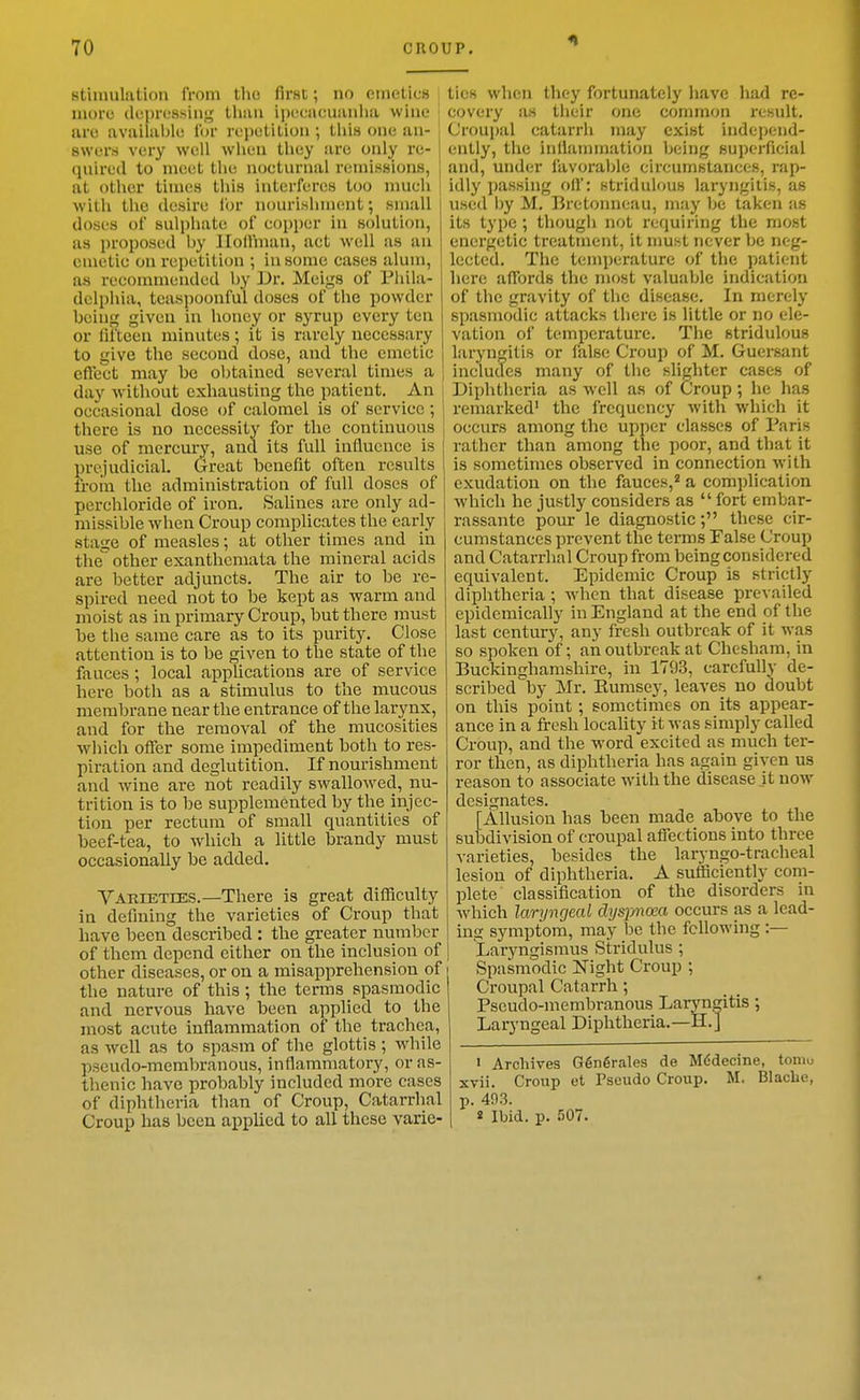 stimulation from tlio first; no emetics more depressing tlmii ipeeacuiuilia wine ; ure availaljle lor repetition ; this one an- | swers very well when they are only re- j quired to meet the nocturnal remissions, at other tunes this interferes too much with the desire lor nouri.shinent; small doses of sulphate of copper in solution, as proposed by Ilollinan, act well as an emetic on repetition ; in some cases alum, as recommended by Dr. Meigs of Phila- delphia, teaspoonful doses of the powder being given in honey or syrup every ten or lifteen minutes; it is rarely necessary to give the secoud dose, and the emetic eflect may be obtained several times a day without exhausting the patient. An occasional dose of calomel is of service; there is no necessity for the continuous use of mercui-y, and its full influence is prejudicial. Great benefit often results from the administration of full doses of perchloride of iron. Salines are only ad- missible when Croup complicates the early stage of measles; at other times and in the' other exanthemata the mineral acids are better adjuncts. The air to be re- spired need not to be kept as warm and moist as in primary Croup, but there must be the same care as to its purity. Close attention is to be given to the state of the fauces; local applications are of service here both as a stimulus to the mucous membrane near the entrance of the larynx, and for the removal of the mucosities which ofler some impediment both to res- piration and deglutition. If nourishment and wine are not readily swallowed, nu- trition is to be supplemented by the injec- tion per rectum of small quantities of beef-tea, to which a little brandy must occasionally be added. Vakieties.—There is great difiiculty in defining the varieties of Croup that have been described : the greater number of them depend either on the inclusion of other diseases, or on a misapprehension of the nature of this ; the terms spasmodic and nervous have been applied to the most acute inflammation of the trachea, as well as to spasm of the glottis ; while pseudo-membranous, inflammatory, or as- thenic have probably included more cases of diphtheria than of Croup, CataiThal Croup has been applied to all these varie- ties when they fortunately have liad re- covery as their one conmion result. Croupal catarrh may exist independ- ently, the inflammation being superficial and, under lavorable circumstances, rap- idly passing oil: stridulous laryngitis, as used l)y M. Bretonncau, may be taken as its type ; though not requiring the most energetic treatment, it must never be neg- lected. The temperature of the patient here aflbrds the most valuable indication of the gravity of the disease. In merely spasmodic attacks there is little or no ele- vation of temperature. The stridulous laryngitis or lalse Croup of M. Guersant includes many of the slighter cases of Diphtheria as well as of Croup; he has remarked' the frequency with which it occurs among the upper classes of Paris rather than among the poor, and that it is sometimes observed in connection with exudation on the fauces,* a complication which he justly considers as  fort embar- rassante pour le diagnostic; these cir- cumstances prevent the terms False Croup and Catarrhal Croup from being considered equivalent. Epidemic Croup is strictly diphtheria ; when that disease prevailed epidemically in England at the end of the last century, any fresh outbreak of it was so spoken of; an outbreak at Chesham, in Buckinghamshire, in 1793, carefully de- scribed by Mr. Kumsey, leaves no doubt on this point ; sometimes on its appear- ance in a fi-esh locality it was simply called Croup, and the word excited as much ter- ror then, as diphtheria has again given us reason to associate with the disease it now designates. [Allusion has been made above to the subdivision of croupal afiections into three varieties, besides the laryngo-tracheal lesion of diphtheria. A sufliciently com- plete classification of the disorders in which laryngeal dyspnoea occurs as a lead- ing symptom, may be the fcUowing :— Laryngismus Stridulus ; Spasmodic Night Croup ; Croupal Catarrh; Pseudo-membranous Laryngitis; Laryngeal Diphtheria.—H.J > Archives G6n6rales de M6decine, tonio xvii. Croup et Psoudo Croup. M. Blacbe, p. 493. 2 Ibid. p. 507.