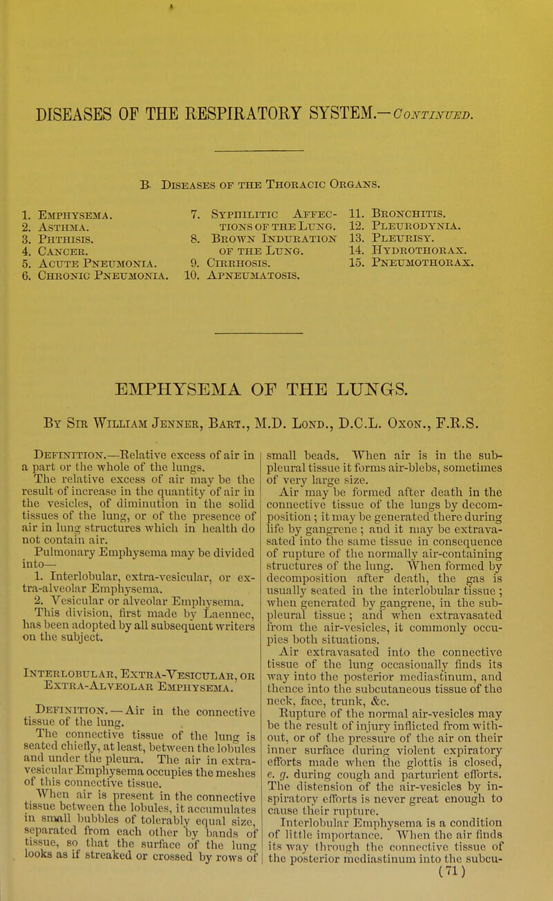 * DISEASES OF THE RESPIRATORY SYSTm-Coi^TmuuB. B- Diseases of the Thokacic Okgans. 1. Emphysema. 2. Asthma. 3. Phthisis. 4. Cancer. 5. Acute Pneumonia. 6. Chronic Pneumonia. 7. Syphilitic Affec- 11. Bronchitis. tions OF THE Lung. 12. Pleurodynia 8. Brown Induration OF THE Lung. 9. Cirrhosis. 10. Apneumatosis. 13. Pleurisy. 14. Hydrothorax. 15. Pneumothorax. EMPHYSEMA OF THE LUNGS. By Sir William Jbnner, Bart., M.D. Lond., D.C.L. Oxon., F.R.S. Definition.—Relative excess of air in a part or the whole of the lungs. The relative excess of air may be the result of increase in the quantity of air in the vesicles, of diminution in the solid tissues of the lung, or of the pi'esence of air in lun^ structures which in health do not contain air. Pulmonary Emphysema may be divided into— 1. Interlobular, extra-vesicular, or ex- tra-alveolar Emphysema. 2. Vesicular or alveolar Emphysema. This division, first made by Laennec, has been adopted by all subsequent writers on the subject. Interlobular, Extra-Vesicular, or Extra-Alveolar Emphysema. Definition. —Air in the connective tissue of the lung. The connective tissue of the lung is seated chiefly, at least, between the lobules and under the pleura. The air in extra- vesicular Emphysema occupies the meshes of this connective tissue. When air is present in the connective tissue between the lobules, it accumulates m small bubbles of tolerably equal size, separated from each other by bands of tissue, so that the surface of the lung looks as if streaked or crossed by rows ol small beads. Wlien air is in the sub- pleural tissue it forms air-blebs, sometimes of very large size. Air may be formed after death in the connective tissue of the lungs by decom- position ; it may be generated there during life by gangrene ; and it may be extrava- sated into the same tissue in consequence of rupture of the normally air-containing structures of the lung. When formed by decomposition after death, the gas is usually seated in the interlobular tissue ; when generated by gangrene, in the sub- pleural tissue; and when extravasated from the air-vesicles, it commonly occu- pies both situations. Air extravasated into the connective tissue of the lung occasionally finds its way into the posterior mediastinum, and thence into the subcutaneous tissue of the neck, face, trunk, &c. Rupture of the normal air-vesicles may be the result of injury inflicted from with- out, or of the pressure of the air on their inner surface during violent expiratory efforts made when the glottis is closed, e. g, durnig cough and parturient efforts. The distension of the air-vesicles by in- spiratory efforts is never great enough to cause their rupture. Interlobular Emphysema is a condition of little importance. When the air finds its way through the connective tissue of the posterior mediastinum into the subcu-