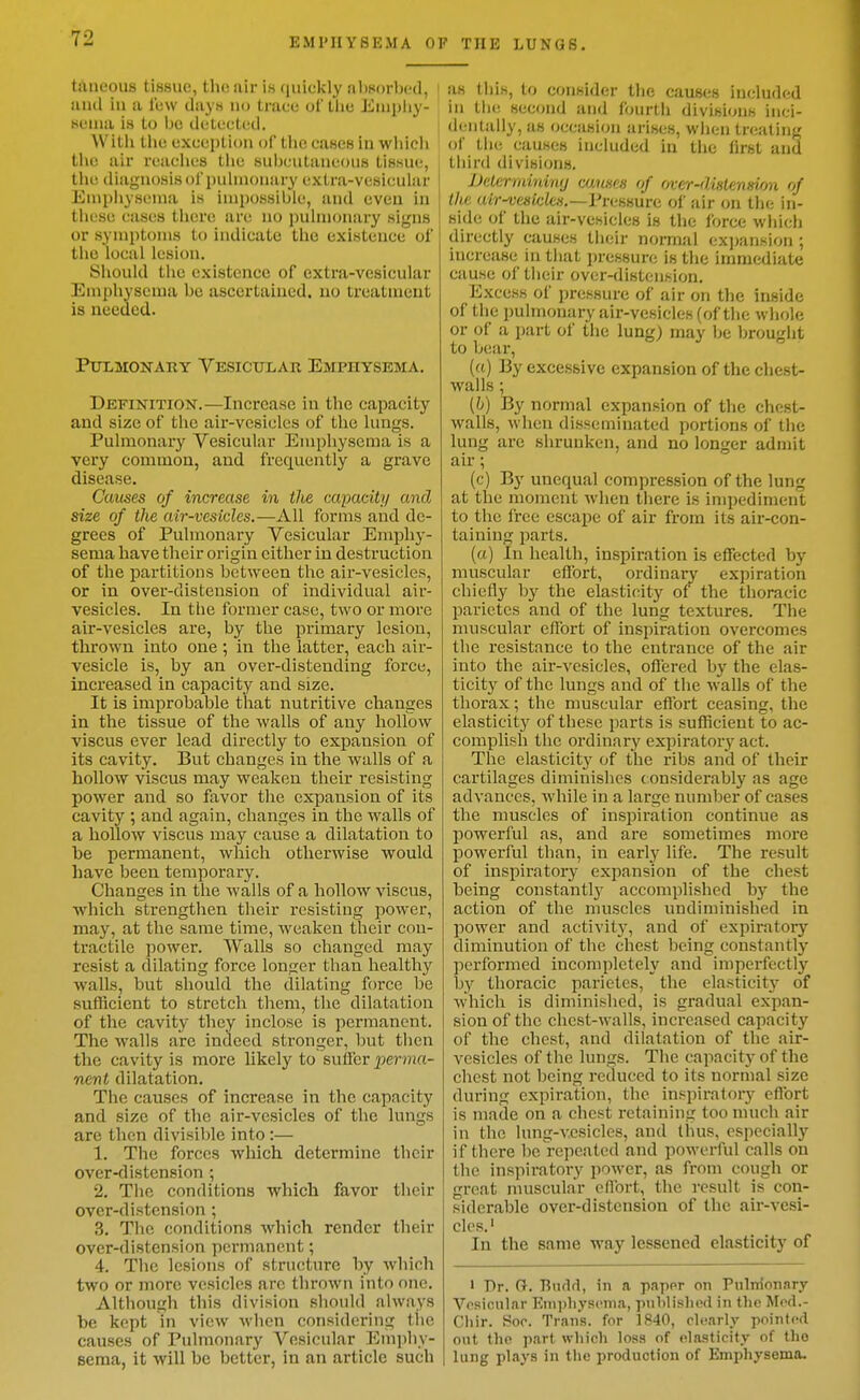 taneous tissue, the air is quickly absorbed, i anil in a lew days no trace of the Emphy- sema is to Ijc detected. j With the exception of tiie cases in which the air reaches the subcutaneous tissue, the diagnosis of pulmonary extra-vesicular Empiiysenia is impossible, and even in these cases there are no pulmonary signs or symptoms to indicate the existence of the local lesion. Should the existence of extra-vesicular Emphysema be ascertauied. no treatment is needed. Pulmonary Vesicitlar Emphysema. Definition.—Increase in the capacity and size of the air-vesicles of the lungs. Pulmonary Vesicular Emphysema is a very common, and frequently a grave disease. Causes of increase in the capacity and size of the air-vesicles.—All forms and de- grees of Pulmonary Vesicular Emphy- sema have their origin cither in destruction of the partitions between the air-vesicles, or in over-distension of individual air- vesicles. In the former case, two or more air-vesicles are, by the primary lesion, thrown into one ; in the latter, each air- vesicle is, by an over-distending force, increased in capacity and size. It is improbable that nutritive changes in the tissue of the walls of any hollow viscus ever lead directly to expansion of its cavity. But changes in the walls of a hollow viscus may weaken their resisting power and so favor the expansion of its cavity ; and again, changes in the walls of a hollow viscus may cause a dilatation to be permanent, which otherwise would have been temporary. Changes in the walls of a hollow viscus, which strengthen their resisting power, may, at the same time, weaken their con- tractile power. Walls so changed may resist a dilating force longer than healthy walls, but should the dilating force be sufficient to stretch them, the dilatation of the cavity they inclose is permanent. The walls are incleed stronger, but tlien the cavity is more likely to suffer perma- nent dilatation. The causes of increase in the capacity and size of the air-vesicles of the lungs are then divisible into:— 1. The forces which, determine their over-distension ; 2. The conditions which favor their over-distension; 3. The conditions which render their over-distension permanent; 4. The lesions of structure by Avliich two or more vesicles arc throAvn into one. Although this division should always be kept in view when considering the causes of Pulmonary Vesicular Emphy- sema, it will be better, in an article such as tliis, to consider the causes included in till! second and fourth divisions inci- deiilally, as occasion arises, when treating of the causes included in the first and third divisions. JJeterrnininy cuuses of over-distension of the a/r-fe«fc/c«,—Pressure of air on th(; in- side of the air-vesicles is the force which directly causes tlieir normal ex])ansion ; increase in that pressure is the immediate cause of their over-distension. Excess of pressure of air on the inside of the pulmonary air-vesicles (of the wliole or of a part ol' the lung) may he brought to b(!ar, ((c) ]3y excessive expansion of the chest- walls ; (6) By normal expansion of the chest- walls, when disseminated portions of the lung are shrunken, and no longer admit air; (c) By unequal compression of the lung at the moment when tiiere is impediment to the free escape of air from its air-con- taining parts. (a) In health, inspiration is effected by muscular effort, ordinary expiration chiefly by the elasticity of the thoracic parietcs and of the lung textures. The muscular effort of inspiration overcomes the resistance to the entrance of the air into the air-vesicles, offered by the elas- ticity of the lungs and of the walls of the thorax; the muscular effort ceasing, the elasticity of these parts is sufficient to ac- complish the ordinary expiratory act. The elasticity of the ribs and of their cartilages diminisiies considerably as age advances, while in a large number of cases the muscles of inspiration continue as powerful as, and are sometimes more powerful than, in early life. The result of inspiratory expansion of the chest being constantly accomplished by the action of the muscles undiminished in power and activity, and of expiratory diminution of the chest being constantly performed incompletely and imperfectlj'^ by thoracic parietcs, the elasticity of which is diminished, is gradual expan- sion of the chest-walls, increased capacity of the chest, and dilatation of the air- vesicles of the lungs. The capacity of the chest not being reduced to its normal size during expiration, the inspiratory effort is made on a chest retaining too much air in the lung-vesicles, and thus, especially if there be repeated and powerful calls on the inspiratory power, as from cough or great muscular effort, the result is con- siderable over-distension of the air-vesi- cles.' In the same way lessened elasticity of ' Dr. Gr. Biirld, in a papor on Pulnlonary Vesicular Emjiliyscma, piiblisliod in the Mod.- Cliir. Soc. Trans, for 1840, cltiarly pointed out the part which loss of elasticity of tlio lung plays in the production of Emphysema.