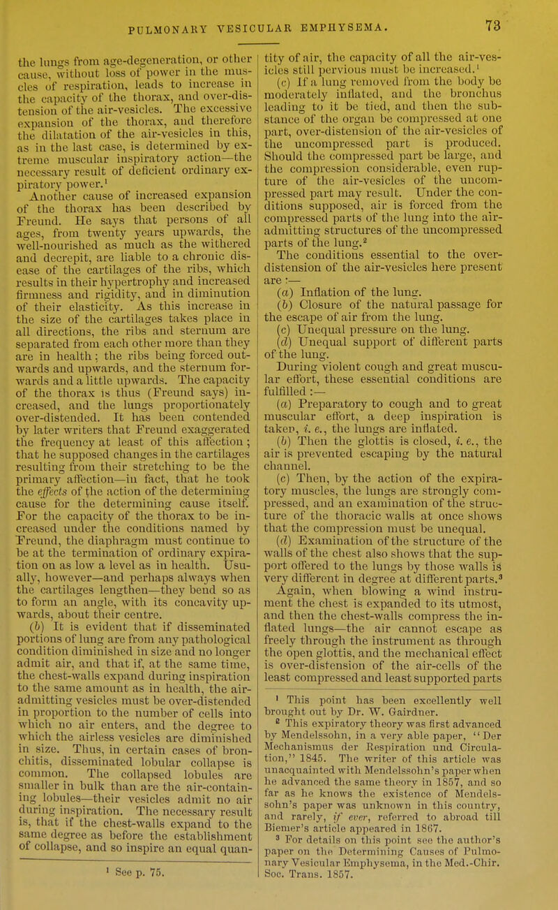 PULMONARY VESIC the luugs from age-degeneration, or other cause, without loss of power in tlie mus- cles of respiration, leads to increase in tlie capacity of the thorax, and over-dis- tension of the air-vesicles. The excessive expansion of the thorax, and therefore the dilatation of the air-vesicles in this, as in the last case, is determined by ex- treme muscular inspiratory action—the necessary result of deficient ordinary ex- piratory power.' Another cause of increased expansion of the thorax has been described by Freund. He says that persons of all ages, from twenty years upwards, the well-nourished as much as the withered and decrepit, are liable to a chronic dis- ease of the cartilages of the ribs, which results in their hypertrophy and increased firmness and rigidity, and in diminution of their elasticity. As this increase in the size of the cartilages takes place in all directions, the ribs and sternum are separated from each other more tlian they are in health; the ribs being forced out- wards and upwards, and the sternum for- wards and a little upwards. The capacity of the thorax is thus (Freund says) in- creased, and the lungs proportionately over-distended. It has been contended by later writers that Freund exaggerated the frequency at least of this aft'ection ; that he supposed changes in the cartilages resulting from their stretching to be the primary affection—in fact, that he took the effects of the action of the determining cause for tlie determining cause itself. For the capacity of the thorax to be in- creased under the conditions named by Freund, the diaphragm must continue to be at the termination of ordinary expira- tion on as low a level as in health. Usu- ally, however—and perhaps always when the cartilages lengthen—they bend so as to form an angle, witli its concavity up- wards, about their centre. (6) It is evident that if disseminated portions of lung are from any pathological condition diminished in size and no longer admit air, and that if, at the same time, the chest-walls expand during inspiration to the same amount as in health, the air- admitting vesicles must be over-distended in proportion to the number of cells into which no air enters, and the degree to which the airless vesicles are diminished in size. Thus, in certain cases of bron- chitis, disseminated lobular collapse is common. The collapsed lobules are smaller in bulk than are the air-contain- ing lobules—their vesicles admit no air during inspiration. The necessary result is, that if the chest-walls expand to the same degree as before the establishment of collapse, and so inspire an equal quan- • See p. 75. tity of air, the capacity of all the air-ves- icles still pervious must be increased.' (c) If a lung removed from the body be moderately inllated, and the bronchus leading to it be tied, and then the sub- stance of the organ be compressed at one part, over-distension of the air-vesicles of the uncompressed part is produced. Sliould the compressed part be large, and the compression considerable, even rup- ture of the air-vesicles of the uncom- pressed part may result. Under the con- ditions supposed, air is forced from the compressed parts of the lung into the air- admitting structures of the uncompressed parts of the lung.^ The conditions essential to the over- distension of the air-vesicles here present are :— (a) Inflation of the lung. (6) Closure of the natural passage for the escape of air from the lung. (c) Unequal pressure on the lung. (cZ) Unequal support of diftereut parts of the lung. During violent cough and great muscu- lar eflbrt, these essential conditions are fulfilled :— (a) Preparatory to cough and to great muscular effort, a deep inspiration is taken, i. e., the lungs are inflated. [h) Then the glottis is closed, i.e., the air is prevented escaping by the natui'al channel. (c) Then, by the action of the expira- tory muscles, the lungs are strongly com- pressed, and an examination of the struc- ture of the thoracic walls at once shows that the compression must be unequal. (fZ) Examination of the structure of the walls of the chest also shows that the sup- port offered to the lungs by those walls is very different in degree at different parts.^ Again, when blowing a wind instru- ment the chest is expanded to its utmost, and then the chest-walls compress the in- flated lungs—the air cannot escape as freely through the instrument as through the open glottis, and the mechanical effect is over-distension of the air-cells of the least compi-essed and least supported parts ' This point has been excellently well brought out by Dr. W. Gairdner. ^ This expiratory theory was first advanced by Mendelssohn, in a very able paper,  Der Mechanismns der Respiration und Circula- tion, 1845. The writer of this article was unacquainted with Mendelssohn's paper when he advanced the same tlieory in 1857, and so far as he knows the existence of Mendels- sohn's paper was unknown in this country, and rarely, if ever, referred to abroad till Biemer's article appeared in 1867. ' For details on this point see the author's paper on the Determining Causes of Pulmo- nary Vesicular Emphysema, in the Med.-Chir. Soc. Trans. 1857.