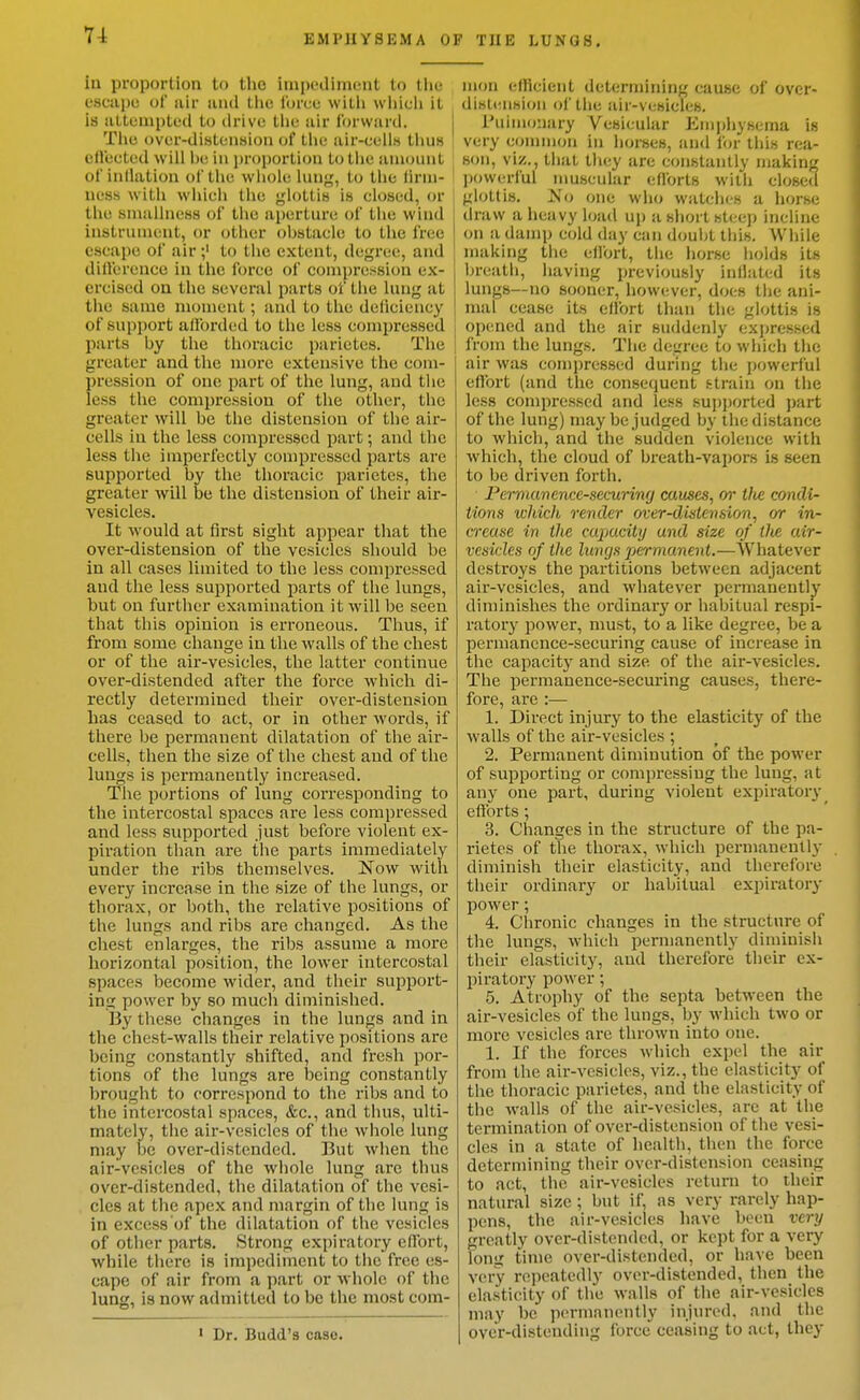 ia proportion to the impediment to tlie escape of air and the force witli which it is attempted to drive tlie air forward. Tlie over-distension of the air-cell« tlius effected will be in proportion to the amount of inllation of the whole lung, to the lirm- uess with which the glottis is closed, or the smallness of the aperture of the wind instrument, or other obstacle to the free escape of airto the extent, degree, and diiferencc in the force of compression ex- ercised on the several parts of the lung at the same moment; and to the deficiency of support afforded to the less compressed parts by the thoracic parictes. The greater and the more extensive the com- pression of one part of the lung, and the less the compression of the other, the greater will be the distension of the aii-- cells in the less compressed part; and the less the imperfectly compressed parts are supported by the thoracic parietes, the greater will be the distension of their air- vesicles. It would at first sight appear that the over-distension of tlie vesicles should be in all cases limited to the less compressed and the less supported parts of the lungs, but on further examination it will be seen that this opinion is erroneous. Thus, if from some change in the walls of the chest or of the air-vesicles, the latter continue over-distended after the force which di- rectly determined their over-distension has ceased to act, or in other words, if there be permanent dilatation of the air- cells, then the size of the chest and of the lungs is permanently increased. The portions of lung corresponding to the intercostal spaces are less compressed and less supported just before violent ex- piration than are the parts immediately under the ribs themselves. Now with every increase in the size of the lungs, or thorax, or both, the relative positions of the lungs and ribs are changed. As the chest enlarges, the ribs assume a more horizontal position, the lower intercostal spaces become wider, and their support- ing power by so much diminished. By these changes in the lungs and in the chest-walls their relative positions are being constantly shifted, and fresh por- tions of the lungs are iDeing constantly brought to correspond to the ribs and to the intercostal spaces, &c., and thus, ulti- mately, the air-vesicles of the whole lung may be over-distended. But when the air-vesicles of the whole lung are thus over-distended, the dilatation of the vesi- cles at the apex and margin of the lung is in excess of the dilatation of the vesicles of other parts. Strong expiratory eflTort, while there is impediment to the free es- cape of air from a part or whole of the lung, is now admitted to be the most com- ' Dr. Budd's case. mon efficient determining cause of over- dislension of the air-vesicles, I Pulmonary Vesicular Emphysema is very common in horses, and for this rea- son, viz., that they are constantly making ' powerful nmscular efforts with closed glottis, IS'o one who watches a horse draw a heavy load up a short steep incline I on a damp cold day can douijt this. While , making the ellort, the horse holds its breath, having previously inllated its lungs—no sooner, however, docs the ani- mal cease its effort than the glottis is opened and the air suddenly cxjjressed from the lungs. The degree to which the air was compressed during tlie powerful eftbrt (and the consequent htrain on the less compressed and less sup])orted part of the lung) may be judged by the distance to which, and the sudden violence with which, the cloud of breath-vapors is seen to be driven forth. Permanence-securing causes^ or tlt£ condi- tions which rentier over-distension, or in- crease in the capacity and size of tlie air- vesicles of the lungs permanent.—Whatever destroys the partitions between adjacent air-vesicles, and whatever permanentljr diminishes the ordinary or habitual respi- ratory power, must, to a like degree, be a permanence-securing cause of increase in the capacitj' and size of the air-vesicles. The permanence-securing causes, there- fore, are :— 1. Direct injury to the elasticity of the walls of the air-vesicles ; 2. Permanent diminution of the power of supporting or compressing the lung, at any one part, during violent expiratory efforts ; 3. Changes in the structure of the pa- rietes of the thorax, which permanently- diminish their elasticity, and therefore their ordinary or habitual expiratory power; 4. Chronic changes in the structure of the lungs, which permanently diminish their elasticity, and therefore their ex- piratory power; 5. Atrophy of the septa between the air-vesicles of the lungs, by which two or more vesicles are thrown into one. 1. If the forces which expel the air from the air-vesicles, viz., the elasticity of the thoracic parietes, and the elasticity of the walls of the air-vesicles, are at the termination of over-distension of the vesi- cles in a state of health, then the force determining their over-distension ceasing to act, the air-vesicles return to their natural size; but if, as very rarely hap- pens, the air-vesicles have been very greatly over-distended, or kept for a very long time over-distended, or have been very repeatedly over-distended, then the elasticity of the walls of the air-vesicles may be permanently injured, and the over-distending force ceasing to act, they