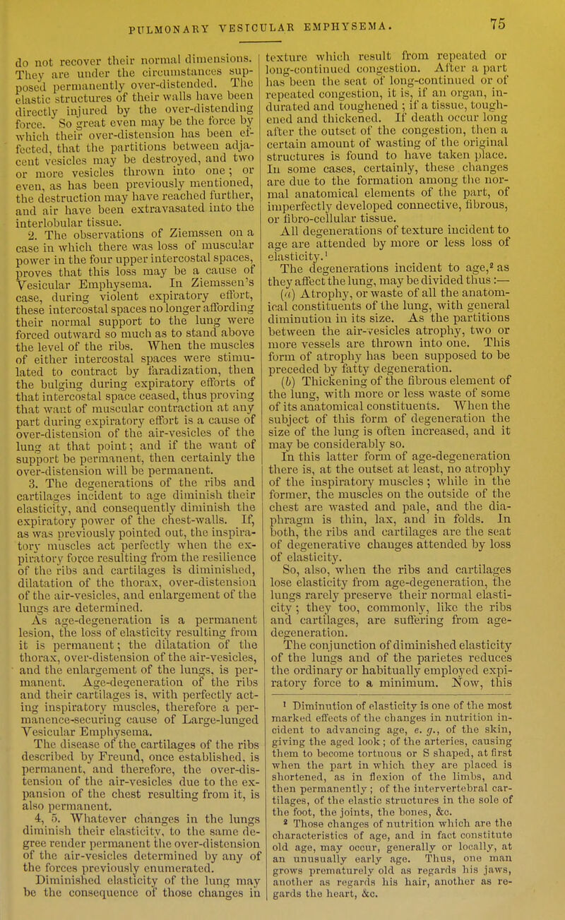 do not recover their normal dimensions. They are under tlie circumstances sup- posed permanently over-distended. The elastic structures of their walls have been directly injured by the over-distending force. So great even may be the force by which their over-distension has been ef- fected, that the partitions between adja- cent vesicles may be destroyed, and two or more vesicles thrown into one; or even, as has been previously mentioned, the destruction may have reached further, and air have been extravasated into the interlobular tissue. 2. The observations of Ziemssen on a case in which there was loss of muscular power in the four upper intercostal spaces, proves that this loss may be a cause of Vesicular Emphysema. In Ziemssen's case, during violent expiratory effort, these intercostal spaces no longer affording their normal support to the lung were forced outward so much as to stand above the level of the ribs. When the muscles of either intercostal spaces were stimu- lated to contract by faradization, then the bulging during expiratory efforts of that intercostal space ceased, thus proving that want of muscular contraction at any part during expiratory effort is a cause of over-distension of the air-vesicles of the lung at that point; and if the want of support be permanent, then certainly the over-distension will be permanent. 3. The degenerations of the ribs and cartilages incident to age diminish their elasticity, and consequently diminish the expiratory power of the chest-walls. If, as was previously pointed out, the inspira- tory muscles act perfectly when the ex- piratory force resulting from the resilience of the ribs and cartilages is diminished, dilatation of the thorax, over-distension of the air-vesicles, and enlargement of the lungs are determined. As age-degeneration is a permanent lesion, the loss of elasticity resulting from it is permanent; the dilatation of the thorax, over-distension of the air-vesicles, and the enlargement of the lungs, is per- manent. Age-degeneration oiP the ribs and their cartilages is, with perfectly act- ing inspiratory muscles, therefore a per- manence-securing cause of Large-lunged Vesicular Emphysema. The disease of the cartilages of the ribs described by Freuncl, once established, is permanent, and therefore, the over-dis- tension of the air-vesicles due to the ex- pansion of the chest resulting from it, is also permanent. 4, 5. Whatever changes in the lungs diminish their elasticity, to the same de- gree render permanent the over-distension of the air-vesicles determined by any of the forces previously enumerated. Diminished elasticity of the lung may be the consequence of those changes in texture which result from repeated or long-continued congestion. Alter a part has been the seat of long-continued or of repeated congestion, it is, if an organ, in- durated and toughened ; if a tissue, tough- ened and thickened. If death occur long after the outset of the congestion, then a certain amount of wasting of the original structures is found to have taken place. In some cases, certainly, these changes are due to the formation among the nor- mal anatomical elements of the part, of imperfectly developed connective, fibrous, or fibro-cellular tissue. All degenerations of texture incident to age are attended by more or less loss of elasticity.' The degenerations incident to age,^ as they affect the lung, may be divided thus:— ('() Atrophy, or waste of all the anatom- ical constituents of the lung, with general diminution in its size. As the partitions between the air-vesicles atrophy, two or more vessels are thrown into one. This form of atrophy has been supposed to be preceded by fatty degeneration. (6) Thickening of the fibrous element of the lung, with more or less waste of some of its anatomical constituents. When the subject of this form of degeneration the size of the lung is often increased, and it may be considerably so. In this latter form of age-degeneration there is, at the outset at least, no atrophy of the inspiratory muscles; while in the former, the muscles on the outside of the chest are wasted and pale, and the dia- phragm is thin, lax, and in folds. In both, the ribs and cartilages are the seat of degenerative chauges attended by loss of elasticity. So, also, when the ribs and cartilages lose elasticity from age-degeneration, the lungs rarely preserve their normal elasti- city ; they too, coramonW, like the ribs and cartilages, are suffering from age- degeneration. The conjunction of diminished elasticity of the lungs and of the parietes reduces the ordinary or habitually employed expi- ratory force to a minimum. Now, this ' Dimintition of elasticity is one of the most marked effects of the changes in nutrition in- cident to advancing age, e. g., of the skin, giving the aged look; of the arteries, causing them to become tortuous or S shaped, at first when the part in which they are placed is shortened, as in flexion of the limbs, and then permanently ; of the intervertebral car- tilages, of the elastic structures in the sole of the foot, the joints, the hones, &o. * Those changes of nutrition which are the characteristics of age, and in fact constitute old age, may occur, generally or locally, at an unusually early age. Tlius, one man grows prematurely old as regards his jaws, another as regarrls his hair, another as re- gards the heart, &c.