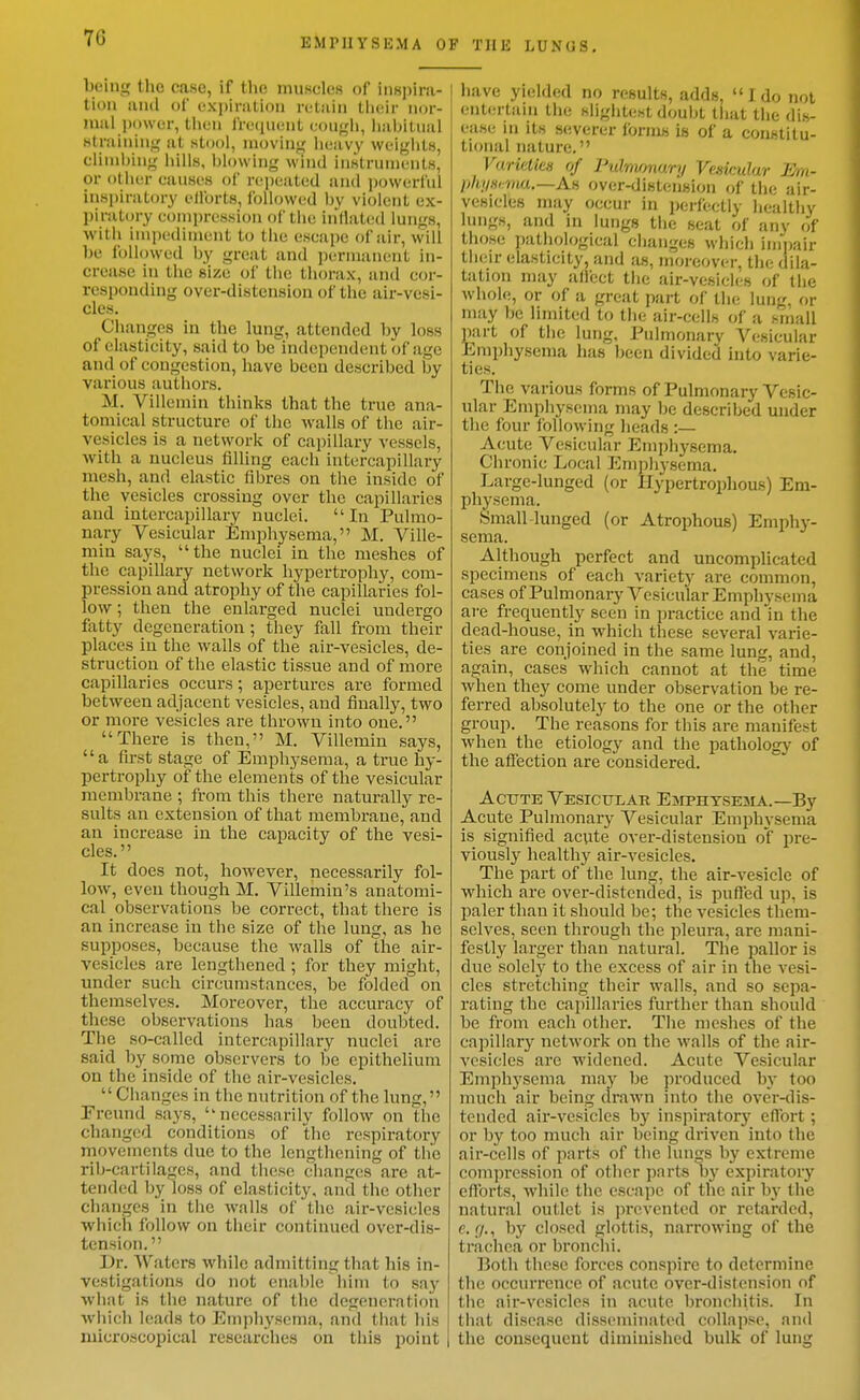 being the case, if the muscles of inH])ira- tioii and of cxpinition retain tlicir nor- mal power, tlion frwiucnt couf^li, habitual straining at stool, moving heavy weights, climbing hills, blowing wind instruments, or otlier causes of rejjeated and powerful inspiratory ellbrts, followed by violent ex- piratory compression of tlie inllat(;d lungs, with impediment to the escape of air, will he followed by great and permanent in- crease in the size of tiic thorax, and cor- responding over-distension of the air-vesi- cles. Changes in the lung, attended by loss of elasticity, said to be independent of age and of congestion, have been described by various authors. M. Villemin thinks that the true ana- tomical structure of the walls of the air- vesicles is a networlv of capillary vessels, with a nucleus fiUing each intercapillary mesh, and elastic fibres on the inside of the vesicles crossing over the capillaries and intercapillary nuclei. In Pulmo- nary Vesicular Emphysema, M. Ville- min says, the nuclei in the meshes of the capillary network hypertrophy, com- pression and atrophy of the capillaries fol- low ; then the enlarged nuclei undergo fatty degeneration ; they fall from their places in the walls of the air-vesicles, de- struction of the elastic ti.ssue and of more capillaries occurs; apertures are formed between adjacent vesicles, and finally, two or more vesicles are thrown into one. There is then, M. Villemin says, a first stage of Emphysema, a true hy- pertrophy of the elements of the vesicular membrane ; from this there naturally re- sults an extension of that membrane,and an increase in the capacity of the vesi- cles. It does not, however, necessarily fol- low, even though M. Villemin's anatomi- cal observations be correct, that there is an increase in the size of the lung, as he supposes, because the walls of the air- vesicles are lengthened ; for they might, under such circumstances, be folded on themselves. Moreover, the accuracy of these observations has been doubted. The so-called intercapillary nuclei are said by some observers to be epithelium on the inside of the air-vesicles.  Changes in the nutrition of the lung, Freund says, necessarily follow on the changed conditions of the respiratory movements due to the lengthening of the rib-cartilages, and these clianges are at- tended by loss of elasticity, and the other changes in the walls of the air-vesicles which follow on their continued over-dis- tension. Dr. Waters while admitting that his in- vestigations do not enable him to say what is the nature of the degeneration which leads to Emphysema, and that his microscopical researches on this point F THE LUNGS. liave yielded no results, adds,  1 do not enUnlain the sligjjtest doubt that the dis- ease in its severer forms is of a constitu- tional nature. VurkUcn of Pulnvmury VcMculur 3m- lihiiHima.—Aii over-disteusion of the air- vesicles may occur in perfectly healthy lungs, and in lungs the seat of any of those pathological changes which impair their elasticity, and as, moreover, the dila- tation may alfect the air-vesicles of the whole, or of a great part of the lung, or may be limited to the air-cells of a small part of the lung. Pulmonary Vesicular Emphysema has been divided into varie- ties. The various forms of Pulmonary Vesic- ular Emphysema may be described under the four following lieads :— Acute Vesicular Emphysema. Chronic Local Emphysema. Large-lunged (or Ilypertrophous) Em- physema. .SmalMunged (or Atrophous) Emphy- sema. Although perfect and uncomplicated specimens of each variety are common, cases of Pulmonary Vesicular Emphvsema ai-e frequently seen in practice and in the dead-house, in which these several varie- ties are conjoined in the same lung, and, again, cases which cannot at the time when they come under observation be re- ferred absolutely to the one or the other group. The reasons for this are manifest when the etiology and the pathology of the affection are considered. AcTJTE Vesicular Esiphysejia.—By Acute Pulmonary Vesicular Emphysema is signified acute over-distension o'f pre- viously healthy air-vesicles. The part of the lung, the air-vesicle of which are over-distended, is puffed up, is paler than it should be; the vesicles them- selves, seen through the pleui'a, are mani- festly larger than natural. The pallor is due solely to the excess of air in the vesi- cles stretching their walls, and so sepa- rating the capillaries further than should be from each other. The meshes of the capillary network on the walls of the air- vesicles are widened. Acute Vesicular Emphysema may be produced by too much air being drawn into the over-<lis- tended aii'-vesicles by inspiratorj' eflbrt; or by too much air being driven into the air-cells of parts of the lungs by extreme compression of other parts by expiratory efforts, while the escape of the air by the natural outlet is prevented or retarded, e. (J., by closed glottis, narrowing of the trachea or bronchi. Both these forces conspire to determine the occurrence of acute over-distension of the air-vesicles in acute bronchitis. In that disease disseminated collapse, and the consequent diminished bulk of lung