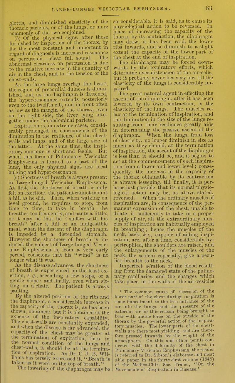glottis, and diminished elasticity of the thoracic parietes, or of the lungs, or more commonly of the two conjoined. (6) Of the physical signs, after those furnished by inspection of the thorax, by fur the most constant and important in regard of diagnosis is increased resonance on° percussion — clear full sound. The abnormal clearness on percussion is due to the relative increase in the quantity of air in the chest, and to the tension of the chest-walls. As the large lungs overlap the heart, the region of precordial dulness is dimin- ished, and, as the diaphragm is iiattened, the hyper-resonance extends posteriorly even to the twelfth rib, and in front often as low as the margin of the thorax, even on the right side, the liver lying alto- gether under the abdominal parietes. Expiration is, in extreme cases, consid- erably prolonged in consequence of the diminution in the resilience of the chest- walls and lungs, and of the large size of the latter. At the same time, the inspi- ratory murmur is short and feeble. But when this form of Pulmonary Vesicular Emphysema is limited to a part of the lung, the only physical signs are local bulging and hyper-resonance. (c) Shortness of breath is always present in Large-luaged Vesicular Emphysema. At first, the shortness of breath is only felt on exertion; the patient cannot mount a hill as he did. Then, when walking on level ground, he requires to stop, from time to time, to take in breath — he breathes too frequently, and pants a little; or it may be that he  suffers with his breath after a full or an indigestible meal, when the descent of the diaphragm is impeded by a distended stomach. However the shortness of breath is in- duced, the subject of Large-lunged Vesic- ular Emphysema is, from a very early period, conscious that his wind is no longer what it was. As the disease advances, the shortness of breath is experienced on the least ex- ertion, e. (/., ascending a few steps, or a gentle slope ; and finally, even when sit- ting on a chair. The patient is always panting. By the altered position of the ribs and the diaphragm, a considerable increase in the capacity of the thorax is, as has been shown, obtained; but it is obtained at the expense of the inspiratory capability. The chest-walls are constantly expanded, and when the disease is far advanced, the capacity of the chest may be greater at the termination of expiration, than, in the normal condition of the lungs and chest-walls, it should be at the termina- tion of inspiration. As Dr. C. J. B. Wil- liams has tersely expressed it, Breath is taken as it were on the top of breath. The lowering of the diaphragm may be so considerable, it is said, as to cause its physiological action to be reversed. In place of increasing the capacity of the thorax by its contraction, the diaphragm may draw, it has been said, the lower ribs inwards, and so diminish to a slight extent the capacity of the lower part of the chest at the end of inspiration. The diaphragm may be forced down- wards by the expiratory efforts, which determine over-distension of the air-cells, but it probably never lies very low till the elasticity of the lungs is considerably im- paired. The great natural agent in effecting the ascent of the diaphragm, after it has been lowered by its own contraction, is the elasticity of the lungs. The muscles re- lax at the termination of inspiration, and the diminution in the size of the lungs re- sulting from their resilience greatly aids in determining the passive ascent of the diaphragm. When the lungs, from loss of elasticity, no longer diminish in size as much as they should, at the termination of inspiration, the ascent of the diaphragm is less than it should be, and it begins to act at the commencement of each inspira- tion from a lower and lower level; conse- quently, the increase in the capacity of the thorax obtainable by its contraction is always lessening, till finally, it is per- haps just possible that its normal physio- logical action may be, as above stated, reversed.' When the ordinary muscles of inspiration are, in consequence of the per- manent expansion of the chest, unable to dilate it sufficiently to take in a proper supply of air, all the extraordinary mus- cles of inspiration are habitually employed in breathing; hence the muscles of the neck, back, &c., capable of aiding inspi- ration, are, after a time, considerably hy- pertrophied, the shoulders are raised, and the enlargements of the muscles of the neck, the scaleni especially, give a pecu- liar breadth to the neck. Imperfect aeration of the blood result- ing from the damaged state of the pulmo- nary capillaries, and the changes which take place in the walls of the air-vesicles ' The common cause of recession of the lower part of the chest during inspiration is some impediment to the free entrance of the air into the lungs, and the pressure of the external air for this reason being brought to bear with undue force on the outside of the th orax by the powerful action of the inspira- tory muscles. The lower parts of the chest- walls are there most yielding, and are there- fore pressed inwards by the weight of the atmosphere. On this and other points con- nected with the deformity of the chest in Pulmonary Vesicular Emphysema, the reader is referred to Dr. Sibson's elaborate and most able paper in the thirty-first volume (1848) of the M«Hlico-Chir. Soc. Trans., On the Movements of Respiration in Disease.